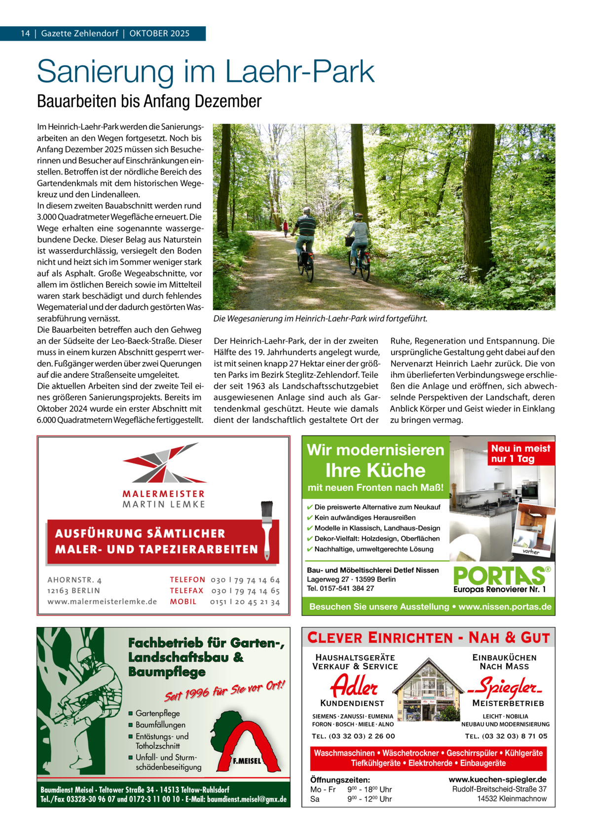 14  |  Gazette Zehlendorf  |  OktOber 2025  Sanierung im Laehr-Park Bauarbeiten bis Anfang Dezember Im Heinrich-Laehr-Park werden die Sanierungsarbeiten an den Wegen fortgesetzt. Noch bis Anfang Dezember 2025 müssen sich besucherinnen und besucher auf einschränkungen einstellen. betroffen ist der nördliche bereich des Gartendenkmals mit dem historischen Wegekreuz und den Lindenalleen. In diesem zweiten bauabschnitt werden rund 3.000 Quadratmeter Wegefläche erneuert. Die Wege erhalten eine sogenannte wassergebundene Decke. Dieser belag aus Naturstein ist wasserdurchlässig, versiegelt den boden nicht und heizt sich im Sommer weniger stark auf als Asphalt. Große Wegeabschnitte, vor allem im östlichen bereich sowie im Mittelteil waren stark beschädigt und durch fehlendes Wegematerial und der dadurch gestörten Wasserabführung vernässt. Die bauarbeiten betreffen auch den Gehweg an der Südseite der Leo-baeck-Straße. Dieser muss in einem kurzen Abschnitt gesperrt werden. Fußgänger werden über zwei Querungen auf die andere Straßenseite umgeleitet. Die aktuellen Arbeiten sind der zweite teil eines größeren Sanierungsprojekts. bereits im Oktober 2024 wurde ein erster Abschnitt mit 6.000 Quadratmetern Wegefläche fertiggestellt.  Die Wegesanierung im Heinrich-Laehr-Park wird fortgeführt. Der Heinrich-Laehr-Park, der in der zweiten Hälfte des 19. Jahrhunderts angelegt wurde, ist mit seinen knapp 27 Hektar einer der größten Parks im bezirk Steglitz-Zehlendorf. teile der seit 1963 als Landschaftsschutzgebiet ausgewiesenen Anlage sind auch als Gartendenkmal geschützt. Heute wie damals dient der landschaftlich gestaltete Ort der  ruhe, regeneration und entspannung. Die ursprüngliche Gestaltung geht dabei auf den Nervenarzt Heinrich Laehr zurück. Die von ihm überlieferten Verbindungswege erschließen die Anlage und eröffnen, sich abwechselnde Perspektiven der Landschaft, deren Anblick körper und Geist wieder in einklang zu bringen vermag.  Wir modernisieren  Ihre Küche  Neu in meist nur 1 Tag  mit neuen Fronten nach Maß! ✔ Die preiswerte Alternative zum Neukauf ✔ Kein aufwändiges Herausreißen  AUS FÜ H R U N G SÄ MTL I CH E R M ALE R- U N D TA P E Z I E R AR B E ITE N AHOR NSTR . 4 1 21 63 B E R LI N www.malermeisterlemke.de  TEL EFON 030 I 7 9 74 14 6 4 TEL EFAX 030 I 7 9 74 14 6 5 MOB I L 01 51 I 2 0 4 5 2 1 3 4  Fachbetrieb für Garten-, Landschaftsbau & Baumpflege  Sie vor Ort! Seit 1996 für  ▪ Gartenpflege ▪ Baumfällungen ▪ Entästungs- und Totholzschnitt ▪ Unfall- und Sturmschädenbeseitigung  F.MEISEL  Baumdienst Meisel · Teltower Straße 34 · 14513 Teltow-Ruhlsdorf Tel./Fax 03328-30 96 07 und 0172-3 11 00 10 · E-Mail: baumdienst.meisel@gmx.de  ✔ Modelle in Klassisch, Landhaus-Design ✔ Dekor-Vielfalt: Holzdesign, Oberflächen ✔ Nachhaltige, umweltgerechte Lösung  vorher  Bau- und Möbeltischlerei Detlef Nissen Lagerweg 27 · 13599 Berlin Tel. 0157-541 384 27  Besuchen Sie unsere Ausstellung • www.nissen.portas.de  Clever Einrichten - Nah & Gut Haushaltsgeräte Verkauf & Service  Einbauküchen Nach Mass  Kundendienst  Adler  - Spiegler SIEMENS · ZANUSSI · EUMENIA FORON · BOSCH · MIELE · ALNO  LEICHT · NOBILIA NEUBAU UND MODERNISIERUNG  Tel. (03 32 03) 2 26 00  Tel. (03 32 03) 8 71 05  Meisterbetrieb  Waschmaschinen • Wäschetrockner • Geschirrspüler • Kühlgeräte Tiefkühlgeräte • Elektroherde • Einbaugeräte Öffnungszeiten: Mo - Fr 900 - 1800 Uhr Sa 900 - 1200 Uhr  www.kuechen-spiegler.de Rudolf-Breitscheid-Straße 37 14532 Kleinmachnow