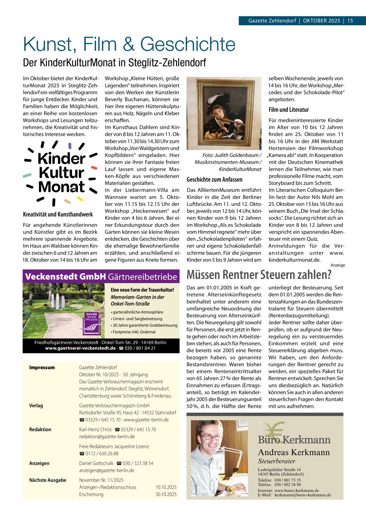 Gazette Zehlendorf  |  Oktober 2025  |  15  Kunst, Film & Geschichte Der KinderKulturMonat in Steglitz-Zehlendorf Im Oktober bietet der KinderKulturMonat 2025 in Steglitz-Zehlendorf ein vielfältiges Programm für junge Entdecker. Kinder und Familien haben die Möglichkeit, an einer Reihe von kostenlosen Workshops und Lesungen teilzunehmen, die Kreativität und historisches Interesse wecken.  Kinder Kultur Monat Kreativität und Kunsthandwerk Für angehende Künstlerinnen und Künstler gibt es im Bezirk mehrere spannende Angebote. Im Haus am Waldsee können Kinder zwischen 6 und 12 Jahren am 18. Oktober von 14 bis 16 Uhr am  Workshop „Kleine Hütten, große Legenden“ teilnehmen. Inspiriert von den Werken der Künstlerin Beverly Buchanan, können sie hier ihre eigenen Hüttenskulpturen aus Holz, Nägeln und Kleber erschaffen. Im Kunsthaus Dahlem sind Kinder von 8 bis 12 Jahren am 11. Oktober von 11.30 bis 14.30 Uhr zum Workshop „Von Waldgeistern und Kopfbildern“ eingeladen. Hier können sie ihrer Fantasie freien Lauf lassen und eigene Masken-Köpfe aus verschiedenen Materialien gestalten. In der Liebermann-Villa am Wannsee wartet am 5.  Oktober von 11.15 bis 12.15 Uhr der Workshop „Heckenwesen“ auf Kinder von 4 bis 6 Jahren. Bei einer Erkundungstour durch den Garten können sie kleine Wesen entdecken, die Geschichten über die ehemalige Bewohnerfamilie erzählen, und anschließend eigene Figuren aus Knete formen.  Veckenstedt GmbH Gärtnereibetriebe Eine neue Form der Trauerkultur! Memoriam-Garten in der Onkel-Tom-Straße • gartenähnliche Atmosphäre • Urnen- und Sargbeisetzung • 20 Jahre garantierte Grabbetreuung • Festpreise inkl. Grabmal  Friedhofsgärtnerei Veckenstedt · Onkel-Tom-Str. 29 · 14169 Berlin www.gaertnerei-veckenstedt.de · ☎ 030 / 801 84 21  Impressum	  Gazette Zehlendorf Oktober Nr. 10/2025 ·  50. Jahrgang Das Gazette Verbrauchermagazin erscheint monatlich in Zehlendorf, Steglitz, Wilmersdorf, Charlottenburg sowie Schöneberg & Friedenau.  Verlag	  Gazette Verbrauchermagazin GmbH Ruhlsdorfer Straße 95, Haus 42 · 14532 Stahnsdorf ☎ 03329 / 645 15 70 · www.gazette-berlin.de  Redaktion	  Karl-Heinz Christ · ☎ 03329 / 645 15 70 redaktion@gazette-berlin.de  	  Freie Redakteurin Jacqueline Lorenz ☎ 0172 / 630 26 88  Anzeigen	  Daniel Gottschalk · ☎ 030 / 323 38 54 anzeigen@gazette-berlin.de  Nächste Ausgabe	  selben Wochenende, jeweils von 14 bis 16 Uhr, der Workshop „Mercedes und der Schokolade-Pilot“ angeboten.  Film und Literatur  Foto: Judith Goldenbaum / Musikinstrumenten-Museum / KinderKulturMonat  Geschichte zum Anfassen Das AlliiertenMuseum entführt Kinder in die Zeit der Berliner Luftbrücke. Am 11. und 12. Oktober, jeweils von 12 bis 14 Uhr, können Kinder von 9 bis 12 Jahren im Workshop „Als es Schokolade vom Himmel regnete“ mehr über den „Schokoladenpiloten“ erfahren und eigene Schokoladenfallschirme bauen. Für die jüngeren Kinder von 5 bis 9 Jahren wird am  Für medieninteressierte Kinder im Alter von 10 bis 12  Jahren findet am 25.  Oktober von 11 bis 16 Uhr in der JiM Werkstatt Hortensien der Filmworkshop „Kamera ab!“ statt. In Kooperation mit der Deutschen Kinemathek lernen die Teilnehmer, wie man professionelle Filme macht, vom Storyboard bis zum Schnitt. Im Literarischen Colloquium Berlin liest der Autor Nils Mohl am 25. Oktober von 15 bis 16 Uhr aus seinem Buch „Die Insel der Schlasocks“. Die Lesung richtet sich an Kinder von 8 bis 12 Jahren und verspricht ein spannendes Abenteuer mit einem Quiz. Anmeldungen für die Veranstaltungen unter www. kinderkulturmonat.de.  Anzeige  Müssen Rentner Steuern zahlen? Das am 01.01.2005 in Kraft getretene Alterseinkünftegesetz beinhaltet unter anderem eine umfangreiche Neuordnung der Besteuerung von Alterseinkünften. Die Neuregelung gilt sowohl für Personen, die erst jetzt in Rente gehen oder noch im Arbeitsleben stehen, als auch für Personen, die bereits vor 2005 eine Rente bezogen haben, so genannte Bestandsrentner. Waren bisher bei einem Renteneintrittsalter von 65 Jahren 27 % der Rente als Einnahmen zu erfassen (Ertragsanteil), so beträgt im Kalenderjahr 2005 der Besteuerungsanteil 50 %, d. h. die Hälfte der Rente  unterliegt der Besteuerung. Seit dem 01.01.2005 werden die Rentenzahlungen an das Bundeszentralamt für Steuern übermittelt (Rentenbezugsmitteilung). Jeder Rentner sollte daher überprüfen, ob er aufgrund der Neuregelung ein zu versteuerndes Einkommen erzielt und eine Steuererklärung abgeben muss. Wir haben, um den Anforderungen der Rentner gerecht zu werden, ein spezielles Paket für Rentner entwickelt. Sprechen Sie uns diesbezüglich an. Natürlich können Sie auch in allen anderen steuerlichen Fragen den Kontakt mit uns aufnehmen.  Andreas Kerkmann Steuerberater  November Nr. 11/2025 Anzeigen-/Redaktionsschluss	10.10.2025 Erscheinung	30.10.2025 Foto: Denis Junker / Fotolia  Ludwigsfelder Straße 14 14165 Berlin (Zehlendorf) Telefon: 030 / 801 73 35 Telefax: 030 / 802 24 94 Internet: www.buero-kerkmann.de E-Mail: kerkmann@buero-kerkmann.de Mandantenportal https://buero-kerkmann.portalbereich.de