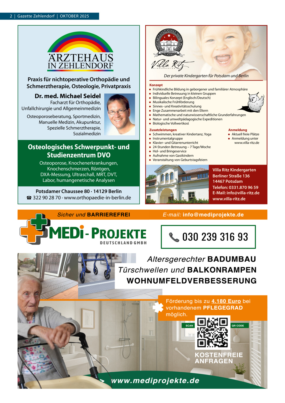 2  |  Gazette Zehlendorf  |  OktOber 2025  ARZTEHAUS  IN ZEHLENDORF  Praxis für nichtoperative Orthopädie und Schmerztherapie, Osteologie, Privatpraxis  Dr. med. Michael Seidel  Facharzt für Orthopädie, Unfallchirurgie und Allgemeinmedizin Osteoporoseberatung, Sportmedizin, Manuelle Medizin, Akupunktur, Spezielle Schmerztherapie, Sozialmedizin  Osteologisches Schwerpunkt- und Studienzentrum DVO Osteoporose, Knochenerkrankungen, Knochenschmerzen, Röntgen, DXA-Messung, Ultraschall, MRT, DVT, Labor, humangenetische Analysen  Potsdamer Chaussee 80 · 14129 Berlin ☎ 322 90 28 70 · www.orthopaedie-in-berlin.de  Der private Kindergarten für Potsdam und Berlin Konzept • Frühkindliche Bildung in geborgener und familiärer Atmosphäre • Individuelle Betreuung in kleinen Gruppen • Bilinguales Konzept (Englisch/Deutsch) • Musikalische Frühförderung • Sinnes- und Kreativitätsschulung • Enge Zusammenarbeit mit den Eltern • Mathematische und naturwissenschaftliche Grunderfahrungen • Natur- und umweltpädagogische Expeditionen • Biologische Vollwertkost Zusatzleistungen • Schwimmen, kreativer Kindertanz, Yoga • Instrumentalgruppe • Klavier- und Gitarrenunterricht • 24-Stunden Betreuung – 7 Tage/Woche • Hol- und Bringeservice • Aufnahme von Gastkindern • Veranstaltung von Geburtstagsfeiern  Anmeldung • Aktuell freie Plätze • Anmeldung unter www.villa-ritz.de  Villa Ritz Kindergarten Berliner Straße 136 14467 Potsdam Telefon: 0331.870 96 59 E-Mail: info@villa-ritz.de www.villa-ritz.de