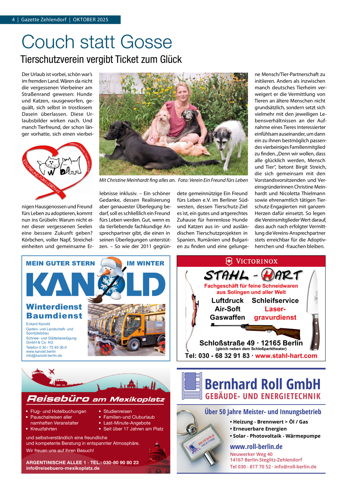 4  |  Gazette Zehlendorf  |  OktOber 2025  Couch statt Gosse Tierschutzverein vergibt Ticket zum Glück Der Urlaub ist vorbei, schön war’s im fremden Land. Wären da nicht die vergessenen Vierbeiner am Straßenrand gewesen: Hunde und katzen, rausgeworfen, gequält, sich selbst in trostlosem Dasein überlassen. Diese Urlaubsbilder wirken nach. Und manch tierfreund, der schon länger vorhatte, sich einen vierbei Mit Christine Meinhardt fing alles an. Foto: Verein Ein Freund fürs Leben  nigen Hausgenossen und Freund fürs Leben zu adoptieren, kommt nun ins Grübeln: Warum nicht einer dieser vergessenen Seelen eine bessere Zukunft geben? körbchen, voller Napf, Streicheleinheiten und gemeinsame er lebnisse inklusiv. – ein schöner Gedanke, dessen realisierung aber genauester Überlegung bedarf, soll es schließlich ein Freund fürs Leben werden. Gut, wenn es da tierliebende fachkundige Ansprechpartner gibt, die einen in seinen Überlegungen unterstützen. – So wie der 2011 gegrün MEIN GUTER STERN  dete gemeinnützige ein Freund fürs Leben e. V. im berliner Südwesten, dessen tierschutz-Ziel es ist, ein gutes und artgerechtes Zuhause für herrenlose Hunde und katzen aus in- und ausländischen tierschutzprojekten in Spanien, rumänien und bulgarien zu finden und eine gelunge ne Mensch/tier-Partnerschaft zu initiieren. Anders als inzwischen manch deutsches tierheim verweigert er die Vermittlung von tieren an ältere Menschen nicht grundsätzlich, sondern setzt sich vielmehr mit den jeweiligen Lebensverhältnissen an der Aufnahme eines tieres Interessierter einfühlsam auseinander, um dann ein zu ihnen bestmöglich passendes vierbeiniges Familienmitglied zu finden. „Denn wir wollen, dass alle glücklich werden, Mensch und tier“, betont birgit Streich, die sich gemeinsam mit den Vorstandsvorsitzenden und Vereinsgründerinnen Christine Meinhardt und Nicoletta thielmann sowie ehrenamtlich tätigen tierschutz-engagierten mit ganzem Herzen dafür einsetzt. So legen die Vereinsmitglieder Wert darauf, dass auch nach erfolgter Vermittlung die Vereins-Ansprechpartner stets erreichbar für die Adoptivherrchen und -frauchen bleiben.  IM WINTER Fachgeschäft für feine Schneidwaren aus Solingen und aller Welt  Luftdruck Schleifservice Air-Soft LaserGaswaffen gravurdienst  Winterdienst Baumdienst Eckard Kanold Garten- und Landschaft- und Sportplatzbau Schnee- und Glättebeseitigung GmbH & Co. KG Telefon 0 30 / 75 49 36-0 www.kanold.berlin info@kanold-berlin.de  Reisebüro  Schloßstraße 49 · 12165 Berlin (gleich neben dem Schloßparktheater)  Tel: 030 - 68 32 91 83 · www.stahl-hart.com  Bernhard Roll GmbH am Mexikoplatz  • Flug- und Hotelbuchungen • Pauschalreisen aller namhaften Veranstalter • Kreuzfahrten  • • • •  Studienreisen Familien-und Cluburlaub Last-Minute-Angebote Seit über 17 Jahren am Platz  und selbstverständlich eine freundliche und kompetente Beratung in entspannter Atmosphäre. Wir freuen uns auf Ihren Besuch! ARGENTINISCHE ALLEE 1 · TEL.: 030-80 90 80 23 info@reisebuero-mexikoplatz.de  GEBÄUDE- UND ENERGIETECHNIK  Über 50 Jahre Meister- und Innungsbetrieb • Heizung - Brennwert  Öl / Gas • Erneuerbare Energien • Solar - Photovoltaik - Wärmepumpe  www.roll-berlin.de  Neuwerker Weg 40 14167 Berlin-Steglitz-Zehlendorf Tel 030 - 817 70 52 · info@roll-berlin.de