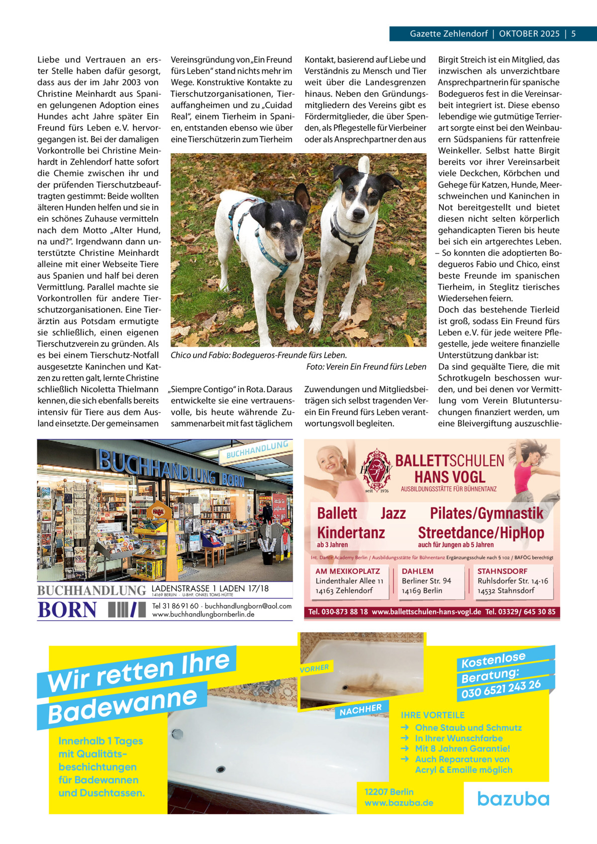 Gazette Zehlendorf  |  OktOber 2025  |  5 Liebe und Vertrauen an ers- Vereinsgründung von „ein Freund kontakt, basierend auf Liebe und birgit Streich ist ein Mitglied, das ter Stelle haben dafür gesorgt, fürs Leben“ stand nichts mehr im Verständnis zu Mensch und tier inzwischen als unverzichtbare dass aus der im Jahr 2003 von Wege. konstruktive kontakte zu weit über die Landesgrenzen Ansprechpartnerin für spanische Christine Meinhardt aus Spani- tierschutzorganisationen, tier- hinaus. Neben den Gründungs- bodegueros fest in die Vereinsaren gelungenen Adoption eines auffangheimen und zu „Cuidad mitgliedern des Vereins gibt es beit integriert ist. Diese ebenso Hundes acht Jahre später ein real“, einem tierheim in Spani- Fördermitglieder, die über Spen- lebendige wie gutmütige terrierFreund fürs Leben e. V. hervor- en, entstanden ebenso wie über den, als Pflegestelle für Vierbeiner art sorgte einst bei den Weinbaugegangen ist. bei der damaligen eine tierschützerin zum tierheim oder als Ansprechpartner den aus ern Südspaniens für rattenfreie Vorkontrolle bei Christine MeinWeinkeller. Selbst hatte birgit hardt in Zehlendorf hatte sofort bereits vor ihrer Vereinsarbeit die Chemie zwischen ihr und viele Deckchen, körbchen und Gehege für katzen, Hunde, Meerder prüfenden tierschutzbeauftragten gestimmt: beide wollten schweinchen und kaninchen in Not bereitgestellt und bietet älteren Hunden helfen und sie in ein schönes Zuhause vermitteln diesen nicht selten körperlich nach dem Motto „Alter Hund, gehandicapten tieren bis heute bei sich ein artgerechtes Leben. na und?“. Irgendwann dann un– So konnten die adoptierten boterstützte Christine Meinhardt alleine mit einer Webseite tiere degueros Fabio und Chico, einst aus Spanien und half bei deren beste Freunde im spanischen Vermittlung. Parallel machte sie tierheim, in Steglitz tierisches Vorkontrollen für andere tierWiedersehen feiern. Doch das bestehende tierleid schutzorganisationen. eine tierist groß, sodass ein Freund fürs ärztin aus Potsdam ermutigte Leben e. V. für jede weitere Pflesie schließlich, einen eigenen tierschutzverein zu gründen. Als gestelle, jede weitere finanzielle es bei einem tierschutz-Notfall Chico und Fabio: Bodegueros-Freunde fürs Leben. Unterstützung dankbar ist: ausgesetzte kaninchen und katFoto: Verein Ein Freund fürs Leben Da sind gequälte tiere, die mit zen zu retten galt, lernte Christine Schrotkugeln beschossen wurschließlich Nicoletta thielmann „Siempre Contigo“ in rota. Daraus Zuwendungen und Mitgliedsbei- den, und bei denen vor Vermittkennen, die sich ebenfalls bereits entwickelte sie eine vertrauens- trägen sich selbst tragenden Ver- lung vom Verein blutuntersuintensiv für tiere aus dem Aus- volle, bis heute währende Zu- ein ein Freund fürs Leben verant- chungen finanziert werden, um land einsetzte. Der gemeinsamen sammenarbeit mit fast täglichem wortungsvoll begleiten. eine bleivergiftung auszuschlie BALLETTSCHULEN HANS VOGL AUSBILDUNGSSTÄTTE FÜR BÜHNENTANZ  Ballett Jazz Pilates/Gymnastik Kindertanz Streetdance/HipHop ab 3 Jahren  auch für Jungen ab 5 Jahren  Int. Dance Academy Berlin / Ausbildungsstätte für Bühnentanz Ergänzungsschule nach § 102 / BAFÖG berechtigt  BUCHHANDLUNG  BORN  LADENSTRASSE 1 LADEN 17/18 14169 BERLIN · U-BHF. ONKEL TOMS HÜTTE  Tel 31 86 91 60 · buchhandlungborn@aol.com www.buchhandlungbornberlin.de  e r h I n e t Wir ret e n n a w e Bad Innerhalb 1 Tages mit Qualitäts­ beschichtungen für Badewannen und Duschtassen.  AM MEXIKOPLATZ Lindenthaler Allee 11 14163 Zehlendorf  DAHLEM Berliner Str. 94 14169 Berlin  STAHNSDORF Ruhlsdorfer Str. 14-16 14532 Stahnsdorf  Tel. 030-873 88 18 www.ballettschulen-hans-vogl.de Tel. 03329/ 645 30 85  se Kostenlo g: B e r at un 243 26 030 6521  VORHER  NACHH  ER  IHRE VORTEILE Ohne Staub und Schmutz In Ihrer Wunschfarbe Mit 8 Jahren Garantie! Auch Reparaturen von Acryl & Emaille möglich  12207 Berlin www.bazuba.de