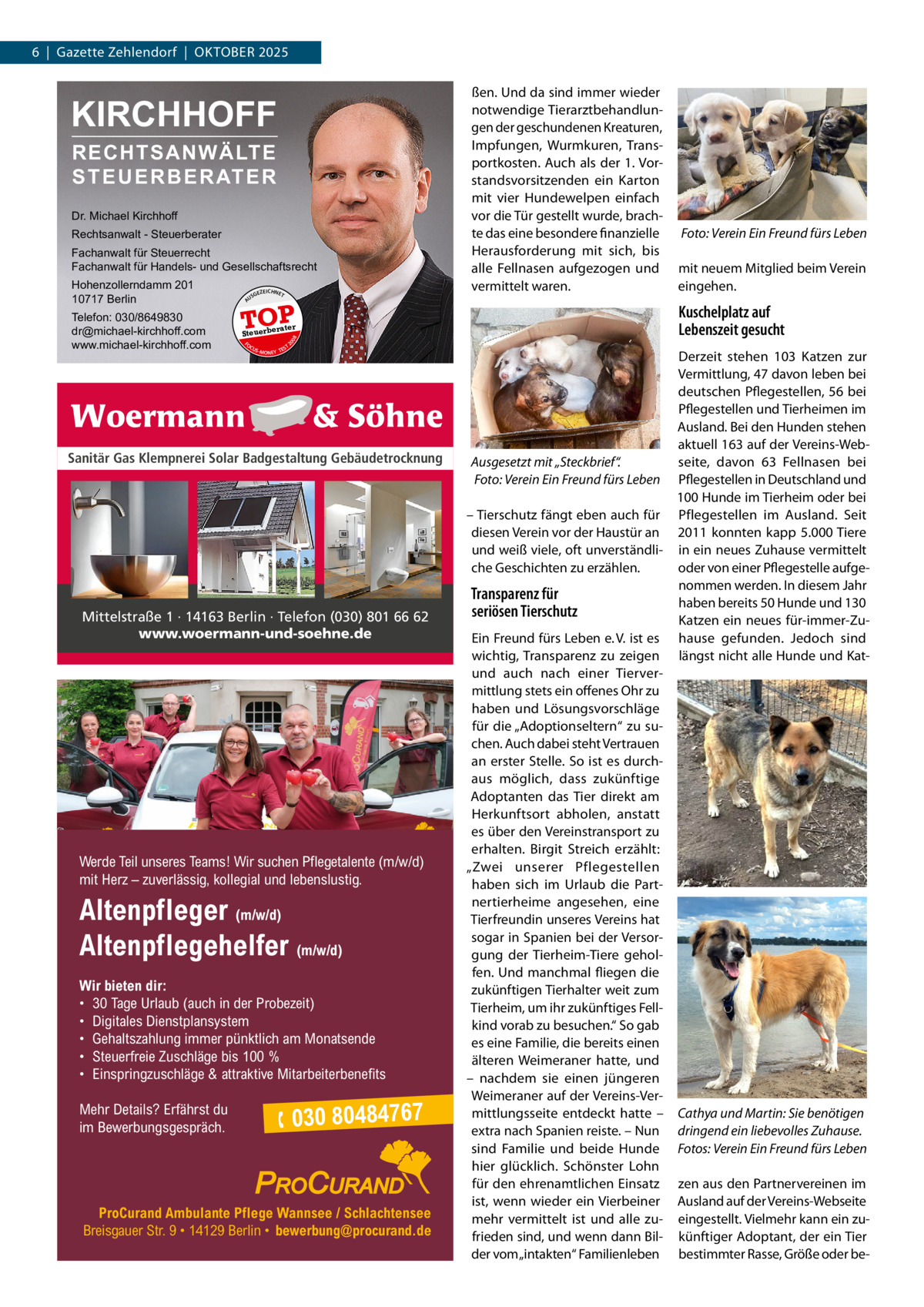 6  |  Gazette Zehlendorf  |  Oktober 2025  KIRCHHOFF RECHTSANWÄLTE S T E U E R B E R AT E R  Dr. Michael Kirchhoff Rechtsanwalt - Steuerberater Fachanwalt für Steuerrecht Fachanwalt für Handels- und Gesellschaftsrecht US  GEZ  EICHNET  TOP rater  FO CU S  08  Steuerbe  S -MONEY TE  T  Sanitär Gas Klempnerei Solar Badgestaltung Gebäudetrocknung  Mittelstraße 1 · 14163 Berlin · Telefon (030) 801 66 62 www.woermann-und-soehne.de  Werde Teil unseres Teams! Wir suchen Pflegetalente (m/w/d) mit Herz – zuverlässig, kollegial und lebenslustig.  Altenpfleger (m/w/d) Altenpflegehelfer (m/w/d) Wir bieten dir: • 30 Tage Urlaub (auch in der Probezeit) • Digitales Dienstplansystem • Gehaltszahlung immer pünktlich am Monatsende • Steuerfreie Zuschläge bis 100 % • Einspringzuschläge & attraktive Mitarbeiterbenefits Mehr Details? Erfährst du im Bewerbungsgespräch.  �Foto: Verein Ein Freund fürs Leben mit neuem Mitglied beim Verein eingehen.  Kuschelplatz auf Lebenszeit gesucht  20  Telefon: 030/8649830 dr@michael-kirchhoff.com www.michael-kirchhoff.com  A  Hohenzollerndamm 201 10717 Berlin  ßen. Und da sind immer wieder notwendige Tierarztbehandlungen der geschundenen Kreaturen, Impfungen, Wurmkuren, Transportkosten. Auch als der 1. Vorstandsvorsitzenden ein Karton mit vier Hundewelpen einfach vor die Tür gestellt wurde, brachte das eine besondere finanzielle Herausforderung mit sich, bis alle Fellnasen aufgezogen und vermittelt waren.   030 80484767  ProCurand Ambulante Pflege Wannsee / Schlachtensee Breisgauer Str. 9 • 14129 Berlin • bewerbung@procurand.de  Derzeit stehen 103 Katzen zur Vermittlung, 47 davon leben bei deutschen Pflegestellen, 56 bei Pflegestellen und Tierheimen im Ausland. Bei den Hunden stehen aktuell 163 auf der Vereins-Webseite, davon 63 Fellnasen bei Ausgesetzt mit „Steckbrief“. �Foto: Verein Ein Freund fürs Leben Pflegestellen in Deutschland und 100 Hunde im Tierheim oder bei – Tierschutz fängt eben auch für Pflegestellen im Ausland. Seit diesen Verein vor der Haustür an 2011 konnten kapp 5.000 Tiere und weiß viele, oft unverständli- in ein neues Zuhause vermittelt che Geschichten zu erzählen. oder von einer Pflegestelle aufgenommen werden. In diesem Jahr Transparenz für haben bereits 50 Hunde und 130 seriösen Tierschutz Katzen ein neues für-immer-ZuEin Freund fürs Leben e. V. ist es hause gefunden. Jedoch sind wichtig, Transparenz zu zeigen längst nicht alle Hunde und Katund auch nach einer Tiervermittlung stets ein offenes Ohr zu haben und Lösungsvorschläge für die „Adoptionseltern“ zu suchen. Auch dabei steht Vertrauen an erster Stelle. So ist es durchaus möglich, dass zukünftige Adoptanten das Tier direkt am Herkunftsort abholen, anstatt es über den Vereinstransport zu erhalten. Birgit Streich erzählt: „Zwei unserer Pflegestellen haben sich im Urlaub die Partnertierheime angesehen, eine Tierfreundin unseres Vereins hat sogar in Spanien bei der Versorgung der Tierheim-Tiere geholfen. Und manchmal fliegen die zukünftigen Tierhalter weit zum Tierheim, um ihr zukünftiges Fellkind vorab zu besuchen.“ So gab es eine Familie, die bereits einen älteren Weimeraner hatte, und – nachdem sie einen jüngeren Weimeraner auf der Vereins-Vermittlungsseite entdeckt hatte – Cathya und Martin: Sie benötigen extra nach Spanien reiste. – Nun dringend ein liebevolles Zuhause. sind Familie und beide Hunde Fotos: Verein Ein Freund fürs Leben hier glücklich. Schönster Lohn für den ehrenamtlichen Einsatz zen aus den Partnervereinen im ist, wenn wieder ein Vierbeiner Ausland auf der Vereins-Webseite mehr vermittelt ist und alle zu- eingestellt. Vielmehr kann ein zufrieden sind, und wenn dann Bil- künftiger Adoptant, der ein Tier der vom „intakten“ Familienleben bestimmter Rasse, Größe oder b