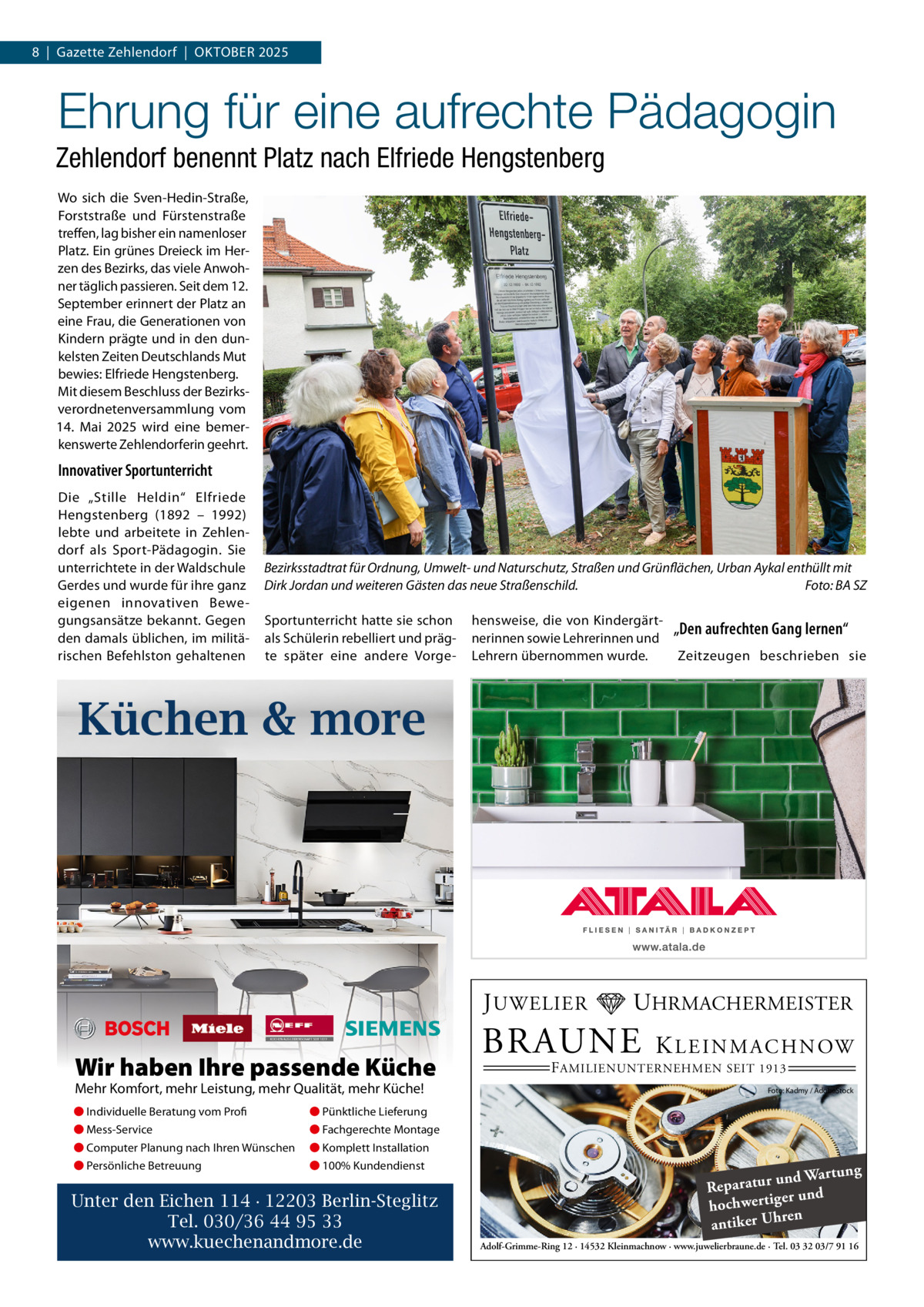 8  |  Gazette Zehlendorf  |  OktOber 2025  Ehrung für eine aufrechte Pädagogin Zehlendorf benennt Platz nach Elfriede Hengstenberg Wo sich die Sven-Hedin-Straße, Forststraße und Fürstenstraße treffen, lag bisher ein namenloser Platz. ein grünes Dreieck im Herzen des bezirks, das viele Anwohner täglich passieren. Seit dem 12. September erinnert der Platz an eine Frau, die Generationen von kindern prägte und in den dunkelsten Zeiten Deutschlands Mut bewies: elfriede Hengstenberg. Mit diesem beschluss der bezirksverordnetenversammlung vom 14.  Mai 2025 wird eine bemerkenswerte Zehlendorferin geehrt.  Innovativer Sportunterricht Die „Stille Heldin“ elfriede Hengstenberg (1892 – 1992) lebte und arbeitete in Zehlendorf als Sport-Pädagogin. Sie unterrichtete in der Waldschule Gerdes und wurde für ihre ganz eigenen innovativen bewegungsansätze bekannt. Gegen den damals üblichen, im militärischen befehlston gehaltenen  Bezirksstadtrat für Ordnung, Umwelt- und Naturschutz, Straßen und Grünflächen, Urban Aykal enthüllt mit Dirk Jordan und weiteren Gästen das neue Straßenschild. Foto: BA SZ Sportunterricht hatte sie schon als Schülerin rebelliert und prägte später eine andere Vorge hensweise, die von kindergärtnerinnen sowie Lehrerinnen und Lehrern übernommen wurde.  „Den aufrechten Gang lernen“ Zeitzeugen beschrieben sie  Küchen & more  J UWELIER  Wir haben Ihre passende Küche Mehr Komfort, mehr Leistung, mehr Qualität, mehr Küche! ● Individuelle Beratung vom Profi  ● Pünktliche Lieferung  ● Mess-Service  ● Fachgerechte Montage  ● Computer Planung nach Ihren Wünschen  ● Komplett Installation  ● Persönliche Betreuung  ● 100% Kundendienst  Unter den Eichen 114 · 12203 Berlin-Steglitz Tel. 030/36 44 95 33 www.kuechenandmore.de  UHRMACHERMEISTER  BRAUNE  K L E I N M A C H N OW  F AMILIENUNTERNEHMEN SEIT 1913  Foto: Kadmy / AdobeStock  ng und Wartu Reparatur d er un hochwertig ren h antiker U Adolf-Grimme-Ring 12 · 14532 Kleinmachnow · www.juwelierbraune.de · Tel. 03 32 03/7 91 16
