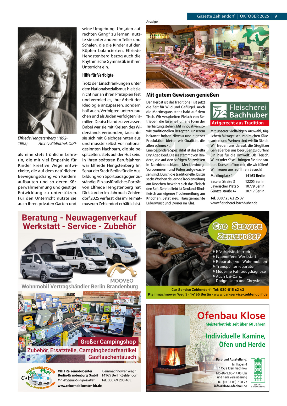 Gazette Zehlendorf  |  OktOber 2025  |  9 Anzeige  seine Umgebung. Um „den aufrechten Gang“ zu lernen, nutzte sie unter anderem teller und Schalen, die die kinder auf den köpfen balancierten. elfriede Hengstenberg bezog auch die rhythmische Gymnastik in ihren Unterricht ein.  Hilfe für Verfolgte  Elfriede Hengstenberg (18921992) Archiv Bibliothek DIPF als eine stets fröhliche Lehrerin, die mit viel empathie für kinder kreative Wege entwickelte, die auf dem natürlichen bewegungsdrang von kindern aufbauten und so deren körperwahrnehmung und geistige entwicklung zu unterstützen. Für den Unterricht nutzte sie auch ihren privaten Garten und  trotz der einschränkungen unter dem Nationalsozialismus hielt sie nicht nur an ihren Prinzipien fest und vermied es, ihre Arbeit der Ideologie anzupassen, sondern half auch, Verfolgten unterzutauchen und als Juden verfolgten Familien Deutschland zu verlassen. Dabei war sie mit kreisen des Widerstands verbunden, tauschte sie sich mit Gleichgesinnten aus und musste selbst vor national gesinnten Nachbarn, die sie bespitzelten, stets auf der Hut sein. In ihren späteren berufsjahren war elfriede Hengstenberg Im Senat der Stadt berlin für die Ausbildung von Sportpädagogen zuständig. ein ausführliches Porträt von elfriede Hengstenberg hat Dirk Jordan im Jahrbuch Zehlendorf 2025 verfasst, das im Heimatmuseum Zehlendorf erhältlich ist.  Mit gutem Gewissen genießen Der Herbst ist da! Traditionell ist jetzt die Zeit für Wild und Geflügel. Auch die Martinsgans steht bald auf dem Tisch. Wir verarbeiten Fleisch von Betrieben, die für eine humane Form der Tierhaltung stehen. Mit innovativen sowie traditionellen Rezepten, unserem bekannt hohen Niveau und eigener Produktion bieten wir Qualität, die allen schmeckt! Eine besondere Spezialität ist das Delta Dry Aged Beef. Dieses stammt von Rindern, die auf den saftigen Salzwiesen in Norddeutschland, MecklenburgVorpommern und Polen aufgewachsen sind. Durch die traditionelle, bis zu sechs Wochen dauernde Trockenreifung am Knochen bewahrt sich das Fleisch den Saft. Sehr beliebt ist Neuland-Rindfleisch aus eigener Trockenreifung am Knochen. Jetzt neu: Hausgemachte Leberwurst und Lyoner im Glas.  Artgerecht aus Tradition Mit unserer vielfältigen Auswahl, täglichem Mittagstisch, zahlreichen Käsesorten und Weinen sind wir für Sie da. Wir freuen uns darauf, die Steglitzer Genießer bei uns begrüßen zu dürfen! Ein Plus für die Umwelt: Ob Fleisch, Wurst oder Käse – bringen Sie eine saubere Kunststoffbox mit, die wir füllen! Wir freuen uns auf Ihren Besuch! Mexikoplatz 1 Baseler Straße 3 Bayerischer Platz 5 Güntzelstraße 47  14163 Berlin 12205 Berlin 10779 Berlin 10717 Berlin  Tel. 030 / 23 62 25 37 www.fleischerei-bachhuber.de  Beratung - Neuwagenverkauf Werkstatt - Service - Zubehör  Wohnmobil Vertragshändler Berlin Brandenburg  � Kfz-Meisterbetrieb � typenoffene Werkstatt � Reparatur von Wohnmobilen � Transporterreparatur � Moderne Fahrzeugdiagnose � Auch US-Cars: Dodge, Jeep und Chrysler Car Service Zehlendorf · Tel: 030-815 62 43 Kleinmachnower Weg 3 · 14165 Berlin · www.car-service-zehlendorf.de  Ofenbau Klose Meisterbetrieb seit über 60 Jahren  Großer Campingshop Zubehör, Ersatzteile, Campingbedarfsartikel Gasflaschentausch C&H  C&H Reisemobilcenter Kleinmachnower Weg 1 Berlin-Brandenburg GmbH 14165 Berlin-Zehlendorf Ihr Wohnmobil-Spezialist Tel. 030 69 200 465 www.reisemobilcenter-bb.de  Individuelle Kamine, Öfen und Herde Büro und Ausstellung: Im Hagen 4 14532 Kleinmachnow Mo–Do 9.00 –14.00 Uhr und nach Vereinbarung Tel. (03 32 03) 7 98 27 info@klose-ofenbau.de  seit 1961 in Kleinmachnow