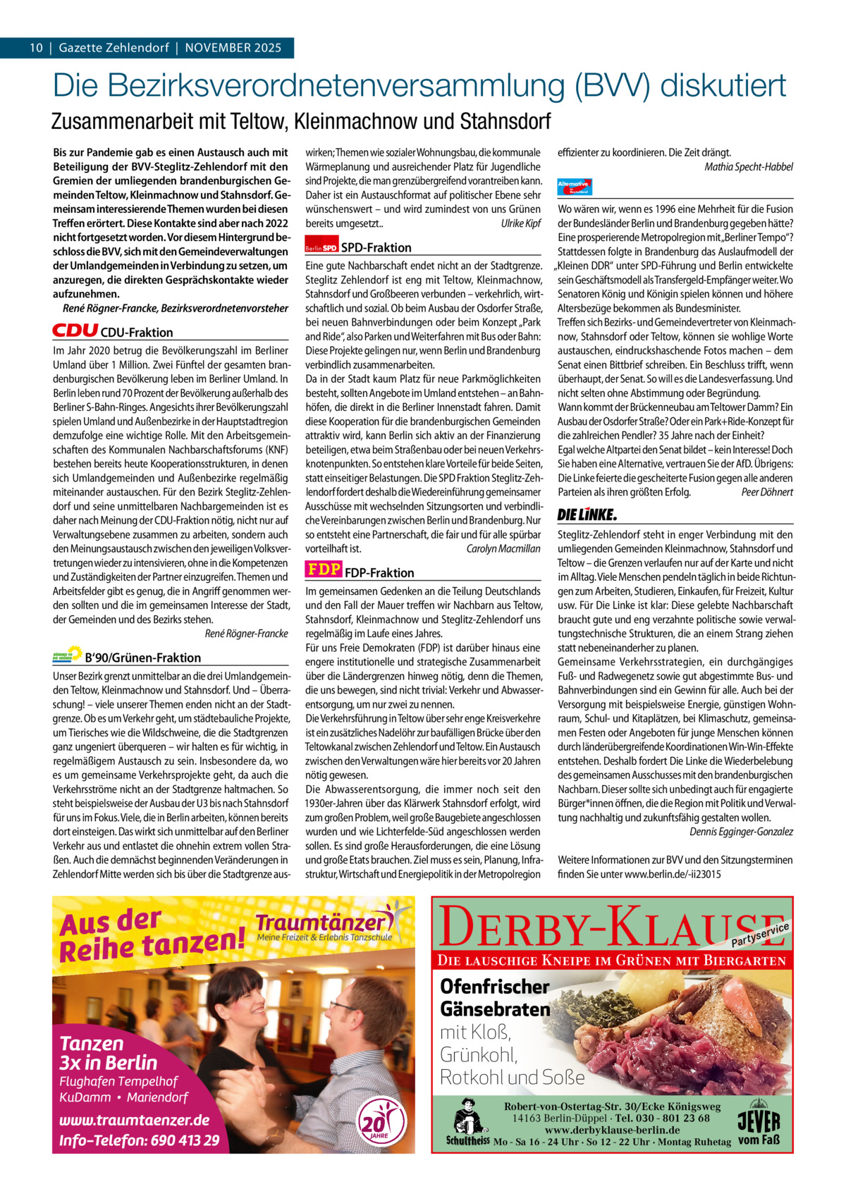 10  |  Gazette Zehlendorf  |  November 2025 1 | Gazette Zehlendorf | November 2025  Die Bezirksverordnetenversammlung (BVV) diskutiert Zusammenarbeit mit Teltow, Kleinmachnow und Stahnsdorf Bis zur Pandemie gab es einen Austausch auch mit Beteiligung der BVV-Steglitz-Zehlendorf mit den Gremien der umliegenden brandenburgischen Gemeinden Teltow, Kleinmachnow und Stahnsdorf. Gemeinsam interessierende Themen wurden bei diesen Treﬀen erörtert. Diese Kontakte sind aber nach 2022 nicht fortgesetzt worden. Vor diesem Hintergrund beschloss die BVV, sich mit den Gemeindeverwaltungen der Umlandgemeinden in Verbindung zu setzen, um anzuregen, die direkten Gesprächskontakte wieder aufzunehmen. René Rögner-Francke, Bezirksverordnetenvorsteher  CDU-Fraktion Im Jahr 2020 betrug die Bevölkerungszahl im Berliner Umland über 1 Million. Zwei Fünftel der gesamten brandenburgischen Bevölkerung leben im Berliner Umland. In Berlin leben rund 70 Prozent der Bevölkerung außerhalb des Berliner S-Bahn-Ringes. Angesichts ihrer Bevölkerungszahl spielen Umland und Außenbezirke in der Hauptstadtregion demzufolge eine wichtige Rolle. Mit den Arbeitsgemeinschaften des Kommunalen Nachbarschaftsforums (KNF) bestehen bereits heute Kooperationsstrukturen, in denen sich Umlandgemeinden und Außenbezirke regelmäßig miteinander austauschen. Für den Bezirk Steglitz-Zehlendorf und seine unmittelbaren Nachbargemeinden ist es daher nach Meinung der CDU-Fraktion nötig, nicht nur auf Verwaltungsebene zusammen zu arbeiten, sondern auch den Meinungsaustausch zwischen den jeweiligen Volksvertretungen wieder zu intensivieren, ohne in die Kompetenzen und Zuständigkeiten der Partner einzugreifen. Themen und Arbeitsfelder gibt es genug, die in Angriff genommen werden sollten und die im gemeinsamen Interesse der Stadt, der Gemeinden und des Bezirks stehen. René Rögner-Francke  B‘90/Grünen-Fraktion Unser Bezirk grenzt unmittelbar an die drei Umlandgemeinden Teltow, Kleinmachnow und Stahnsdorf. Und – Überraschung! – viele unserer Themen enden nicht an der Stadtgrenze. Ob es um Verkehr geht, um städtebauliche Projekte, um Tierisches wie die Wildschweine, die die Stadtgrenzen ganz ungeniert überqueren – wir halten es für wichtig, in regelmäßigem Austausch zu sein. Insbesondere da, wo es um gemeinsame Verkehrsprojekte geht, da auch die Verkehrsströme nicht an der Stadtgrenze haltmachen. So steht beispielsweise der Ausbau der U3 bis nach Stahnsdorf für uns im Fokus. Viele, die in Berlin arbeiten, können bereits dort einsteigen. Das wirkt sich unmittelbar auf den Berliner Verkehr aus und entlastet die ohnehin extrem vollen Straßen. Auch die demnächst beginnenden Veränderungen in Zehlendorf Mitte werden sich bis über die Stadtgrenze aus 1.140 Zeichen pro Fraktion   vorwort CDU Grüne SPD FDP AfD Linke  wirken; Themen wie sozialer Wohnungsbau, die kommunale Wärmeplanung und ausreichender Platz für Jugendliche sind Projekte, die man grenzübergreifend vorantreiben kann. Daher ist ein Austauschformat auf politischer Ebene sehr wünschenswert – und wird zumindest von uns Grünen bereits umgesetzt.. Ulrike Kipf Berlin  SPD-Fraktion  Eine gute Nachbarschaft endet nicht an der Stadtgrenze. Steglitz Zehlendorf ist eng mit Teltow, Kleinmachnow, Stahnsdorf und Großbeeren verbunden – verkehrlich, wirtschaftlich und sozial. Ob beim Ausbau der Osdorfer Straße, bei neuen Bahnverbindungen oder beim Konzept „Park and Ride“, also Parken und Weiterfahren mit Bus oder Bahn: Diese Projekte gelingen nur, wenn Berlin und Brandenburg verbindlich zusammenarbeiten. Da in der Stadt kaum Platz für neue Parkmöglichkeiten besteht, sollten Angebote im Umland entstehen – an Bahnhöfen, die direkt in die Berliner Innenstadt fahren. Damit diese Kooperation für die brandenburgischen Gemeinden attraktiv wird, kann Berlin sich aktiv an der Finanzierung beteiligen, etwa beim Straßenbau oder bei neuen Verkehrsknotenpunkten. So entstehen klare Vorteile für beide Seiten, statt einseitiger Belastungen. Die SPD Fraktion Steglitz-Zehlendorf fordert deshalb die Wiedereinführung gemeinsamer Ausschüsse mit wechselnden Sitzungsorten und verbindliche Vereinbarungen zwischen Berlin und Brandenburg. Nur so entsteht eine Partnerschaft, die fair und für alle spürbar vorteilhaft ist. Carolyn Macmillan  FDP-Fraktion Im gemeinsamen Gedenken an die Teilung Deutschlands und den Fall der Mauer treffen wir Nachbarn aus Teltow, Stahnsdorf, Kleinmachnow und Steglitz-Zehlendorf uns regelmäßig im Laufe eines Jahres. Für uns Freie Demokraten (FDP) ist darüber hinaus eine engere institutionelle und strategische Zusammenarbeit über die Ländergrenzen hinweg nötig, denn die Themen, die uns bewegen, sind nicht trivial: Verkehr und Abwasserentsorgung, um nur zwei zu nennen. Die Verkehrsführung in Teltow über sehr enge Kreisverkehre ist ein zusätzliches Nadelöhr zur baufälligen Brücke über den Teltowkanal zwischen Zehlendorf und Teltow. Ein Austausch zwischen den Verwaltungen wäre hier bereits vor 20 Jahren nötig gewesen. Die Abwasserentsorgung, die immer noch seit den 1930er-Jahren über das Klärwerk Stahnsdorf erfolgt, wird zum großen Problem, weil große Baugebiete angeschlossen wurden und wie Lichterfelde-Süd angeschlossen werden sollen. Es sind große Herausforderungen, die eine Lösung und große Etats brauchen. Ziel muss es sein, Planung, Infrastruktur, Wirtschaft und Energiepolitik in der Metropolregion  effizienter zu koordinieren. Die Zeit drängt. Mathia Specht-Habbel Alternative für  Deutschland  AfD   Wo wären wir, wenn es 1996 eine Mehrheit für die Fusion der Bundesländer Berlin und Brandenburg gegeben hätte? Eine prosperierende Metropolregion mit„Berliner Tempo“? Stattdessen folgte in Brandenburg das Auslaufmodell der „Kleinen DDR“ unter SPD-Führung und Berlin entwickelte sein Geschäftsmodell als Transfergeld-Empfänger weiter. Wo Senatoren König und Königin spielen können und höhere Altersbezüge bekommen als Bundesminister. Treffen sich Bezirks- und Gemeindevertreter von Kleinmachnow, Stahnsdorf oder Teltow, können sie wohlige Worte austauschen, eindruckshaschende Fotos machen – dem Senat einen Bittbrief schreiben. Ein Beschluss trifft, wenn überhaupt, der Senat. So will es die Landesverfassung. Und nicht selten ohne Abstimmung oder Begründung. Wann kommt der Brückenneubau am Teltower Damm? Ein Ausbau der Osdorfer Straße? Oder ein Park+Ride-Konzept für die zahlreichen Pendler? 35 Jahre nach der Einheit? Egal welche Altpartei den Senat bildet – kein Interesse! Doch Sie haben eine Alternative, vertrauen Sie der AfD. Übrigens: Die Linke feierte die gescheiterte Fusion gegen alle anderen Parteien als ihren größten Erfolg. Peer Döhnert  Die Linke  Steglitz-Zehlendorf steht in enger Verbindung mit den umliegenden Gemeinden Kleinmachnow, Stahnsdorf und Teltow – die Grenzen verlaufen nur auf der Karte und nicht im Alltag. Viele Menschen pendeln täglich in beide Richtungen zum Arbeiten, Studieren, Einkaufen, für Freizeit, Kultur usw. Für Die Linke ist klar: Diese gelebte Nachbarschaft braucht gute und eng verzahnte politische sowie verwaltungstechnische Strukturen, die an einem Strang ziehen statt nebeneinanderher zu planen. Gemeinsame Verkehrsstrategien, ein durchgängiges Fuß- und Radwegenetz sowie gut abgestimmte Bus- und Bahnverbindungen sind ein Gewinn für alle. Auch bei der Versorgung mit beispielsweise Energie, günstigen Wohnraum, Schul- und Kitaplätzen, bei Klimaschutz, gemeinsamen Festen oder Angeboten für junge Menschen können durch länderübergreifende Koordinationen Win-Win-Effekte entstehen. Deshalb fordert Die Linke die Wiederbelebung des gemeinsamen Ausschusses mit den brandenburgischen Nachbarn. Dieser sollte sich unbedingt auch für engagierte Bürger*innen öffnen, die die Region mit Politik und Verwaltung nachhaltig und zukunftsfähig gestalten wollen. Dennis Egginger-Gonzalez Weitere Informationen zur BVV und den Sitzungsterminen finden Sie unter www.berlin.de/-ii23015  Derby-Klause P ar t  yser  vi c e  Die lauschige Kneipe im Grünen mit Biergarten  Ofenfrischer Gänsebraten mit Kloß, Grünkohl, Rotkohl und Soße Robert-von-Ostertag-Str. 30/Ecke Königsweg  Die Teilentsiegelung des Platzes des 4. JuliBerlin-Düppel ist eine der 14163 · Tel. 030 - 801 23 68 Kompensationsmaßnahmen, für den Wiederaufbau der www.derbyklause-berlin.de Mo - Sa 16 - 24 Uhr · So 12 - 22 Uhr · Montag Ruhetag Dresdner Bahn.  vom Faß