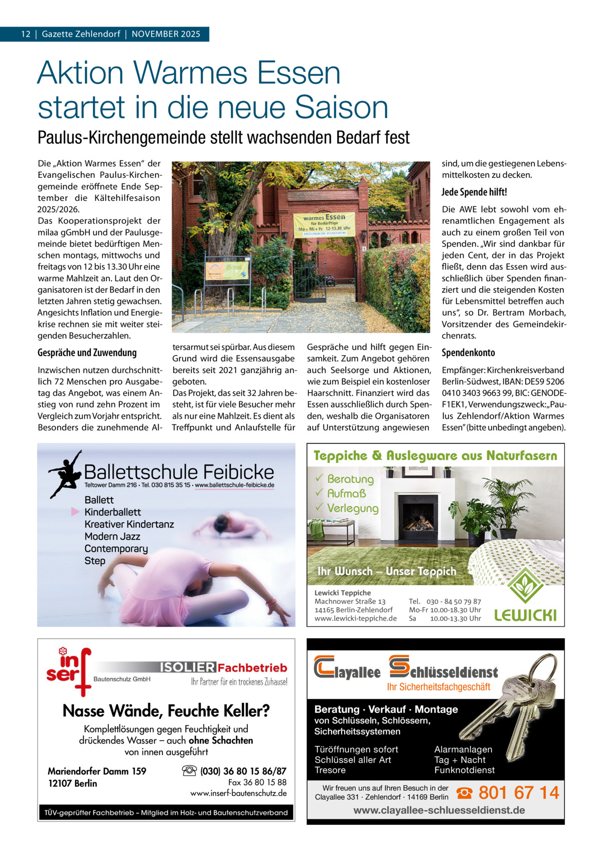 12  |  Gazette Zehlendorf  |  November 2025  Aktion Warmes Essen startet in die neue Saison Paulus-Kirchengemeinde stellt wachsenden Bedarf fest Die „Aktion Warmes essen“ der evangelischen Paulus-Kirchengemeinde eröffnete ende  September die Kältehilfesaison 2025/2026. Das Kooperationsprojekt der milaa gGmbH und der Paulusgemeinde bietet bedürftigen menschen montags, mittwochs und freitags von 12 bis 13.30 Uhr eine warme mahlzeit an. Laut den organisatoren ist der bedarf in den letzten Jahren stetig gewachsen. Angesichts Inflation und energiekrise rechnen sie mit weiter steigenden besucherzahlen.  Gespräche und Zuwendung Inzwischen nutzen durchschnittlich 72 menschen pro Ausgabetag das Angebot, was einem Anstieg von rund zehn Prozent im vergleich zum vorjahr entspricht. besonders die zunehmende Al sind, um die gestiegenen Lebensmittelkosten zu decken.  Jede Spende hilft! Die AWe lebt sowohl vom ehrenamtlichen engagement als auch zu einem großen Teil von Spenden. „Wir sind dankbar für jeden Cent, der in das Projekt fließt, denn das essen wird ausschließlich über Spenden finanziert und die steigenden Kosten für Lebensmittel betreffen auch uns“, so Dr.  bertram morbach, vorsitzender des Gemeindekirchenrats. tersarmut sei spürbar. Aus diesem Grund wird die essensausgabe bereits seit 2021 ganzjährig angeboten. Das Projekt, das seit 32 Jahren besteht, ist für viele besucher mehr als nur eine mahlzeit. es dient als Treffpunkt und Anlaufstelle für  Gespräche und hilft gegen einsamkeit. Zum Angebot gehören auch Seelsorge und Aktionen, wie zum beispiel ein kostenloser Haarschnitt. Finanziert wird das essen ausschließlich durch Spenden, weshalb die organisatoren auf Unterstützung angewiesen  Spendenkonto empfänger: Kirchenkreisverband berlin-Südwest, IbAN: De59 5206 0410 3403 9663 99, bIC: GeNoDeF1eK1, verwendungszweck: „Paulus Zehlendorf/Aktion Warmes essen” (bitte unbedingt angeben).  Teppiche & Auslegware aus Naturfasern  Beratung  Aufmaß  Verlegung  Ihr Wunsch – Unser Teppich Lewicki Teppiche Machnower Straße   Berlin-Zehlendorf www.lewicki-teppiche.de  layallee  Nasse Wände, Feuchte Keller? Komplettlösungen gegen Feuchtigkeit und drückendes Wasser – auch ohne Schachten von innen ausgeführt Mariendorfer Damm 159 12107 Berlin  (030) 36 80 15 86/87 Fax 36 80 15 88 www.inserf-bautenschutz.de  TÜV-geprüfter Fachbetrieb – Mitglied im Holz- und Bautenschutzverband  Tel.  -     Mo-Fr .-. Uhr Sa .-. Uhr  chlüsseldienst  Ihr Sicherheitsfachgeschäft  Beratung · Verkauf · Montage von Schlüsseln, Schlössern, Sicherheitssystemen Türöffnungen sofort Schlüssel aller Art Tresore  Alarmanlagen Tag + Nacht Funknotdienst  Wir freuen uns auf Ihren Besuch in der Clayallee 331 · Zehlendorf · 14169 Berlin  ☎ 801 67 14  www.clayallee-schluesseldienst.de