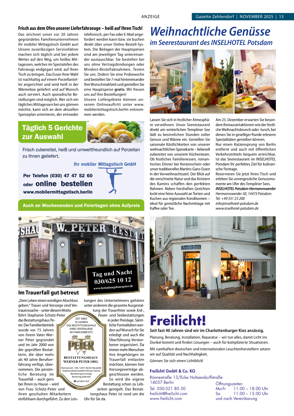 ANZEIGE  Frisch aus dem Ofen unserer Lieferfahrzeuge – heiß auf Ihren Tisch! Das zeichnet unser vor 20  Jahren gegründetes Familienunternehmen Ihr mobiler Mittagstisch GmbH aus! Unsere zuverlässigen Servicefahrer machen sich täglich und bei jedem Wetter auf den Weg, um heißes Mittagessen, welches im Spezialofen des Fahrzeugs endgegart wird, auf Ihren Tisch zu bringen. Das Essen Ihrer Wahl ist nachhaltig auf einem Porzellanteller angerichtet und wird heiß in der Wärmebox geliefert und auf Wunsch auch serviert. Auch sporadische Bestellungen sind möglich. Wer sich ein tägliches Mittagessen bei uns gönnen möchte, kann sich an dem aktuellen Speiseplan orientieren, der entweder  telefonisch, per Fax oder E-Mail angefordert werden kann bzw. sie buchen direkt über unser Online-Bestell-System. Die Beilagen der Hauptspeisen sind am jeweiligen Tag untereinander austauschbar. Sie bestellen bei uns ohne Vertragsbindungen oder Mindest-Bestellabnahmen. Testen Sie uns. Ordern Sie eine Probewoche und bestellen Sie 7-mal hintereinander Ihre Wunschmahlzeit und genießen Sie eine Hauptspeise gratis. Wir freuen uns auf Ihre Bestellungen! Unsere Liefergebiete können unserem Onlineauftritt unter www. mobilermittagstisch.berlin entnommen werden.  Gazette Zehlendorf  |  November 2025  |  13  Weihnachtliche Genüsse  im Seerestaurant des INSELHOTEL Potsdam  Lassen Sie sich in festlicher Atmosphäre verwöhnen: Unser Seerestaurant direkt am winterlichen Templiner See lädt zu besinnlichen Stunden voller Genuss und Wärme ein. Genießen Sie saisonale Köstlichkeiten von unserer weihnachtlichen Speisekarte – liebevoll zubereitet von unserem Küchenteam. Ob festliches Familienessen, romantisches Dinner bei Kerzenschein oder unser traditionelles Martins-Gans-Essen in der Vorweihnachtszeit. Der Blick auf die verschneite Natur und das Knistern des Kamins schaffen den perfekten Rahmen. Neben herzhaften Gerichten lockt eine feine Auswahl an Torten und Kuchen aus regionalen Konditoreien – ideal für gemütliche Nachmittage mit Kaffee oder Tee.  Am 25. Dezember erwarten Sie besondere Restaurantaktionen wie der festliche Weihnachtsbrunch oder -lunch, bei denen Sie in geselliger Runde erlesene Spezialitäten genießen können. Nur einen Katzensprung von Berlin entfernt und auch mit öffentlichen Verkehrsmitteln bequem erreichbar, ist das Seerestaurant im INSELHOTEL Potsdam Ihr perfektes Ziel für kulinarische Festtage. Reservieren Sie jetzt Ihren Tisch und erleben Sie unvergessliche Genussmomente am Ufer des Templiner Sees. INSELHOTEL Potsdam-Hermannswerder Hermannswerder 30, 14473 Potsdam Tel. +49 331 23 200 info@inselhotel-potsdam.de www.inselhotel-potsdam.de  Tag und Nacht 030/625 10 12 Im Trauerfall gut betreut  www.bestattungsha  uspeter.de  „Dem Leben einen würdigen Abschluss tungen des Unternehmens gehören geben.“ Trauer und Vorsorge sind Ver- unter anderem die gesamte Ausgestaltrauenssache – unter diesem Motto tung der Trauerfeier sowie Erd-, führt Stephanie Schütz-Peter Feuer- und Seebestattungen SEIT ÜBER das Bestattungshaus Pein jeder Preislage. Sämt70 JAHREN DAS BESTATTUNGSHAUS ter. Der Familienbetrieb liche Formalitäten werIHRES VERTRAUENS wurde vor 75  Jahren den auf Wunsch für Sie IM FAMILIENBESITZ von ihrem Vater Wererledigt und auch die ner Peter gegründet Überführung Verstorund im Jahr 2000 von bener organisiert. Da der geprüften Bestatimmer mehr Menschen terin, die über mehr ihre Angehörigen im BESTATTUNGSHAUS als 40 Jahre BerufserTrauerfall entlasten WERNER PETER OHG fahrung verfügt, übermöchten, können hier Hermannstr. 140, 12051 Berlin-Neukölln nommen. Die persönVorsorgeverträge abStadtautobahnausfahrt Britzer Damm Bestattungsvorsorge, liche Beratung im geschlossen werden. Beratung jederzeit Trauerfall – auch gern So wird die eigene � auf dem Hof bei Ihnen zu Hause – wird Bestattung schon zu Lebvon Frau Schütz-Peter und zeiten geregelt. Das Bestatihren geschulten Mitarbeitern tungshaus Peter ist rund um die einfühlsam durchgeführt. Zu den Leis- Uhr für Sie da.  Freilicht!  Seit fast 40 Jahren sind wir im Charlottenburger Kiez ansässig. Planung, Beratung, Installation, Reparatur – wir tun alles, damit Licht ins Dunkel kommt und finden Lösungen – auch für komplizierte Situationen. Mit namhaften deutschen und internationalen Leuchtenherstellern setzen wir auf Qualität und Nachhaltigkeit. Gönnen Sie sich einen Lichtblick! Freilicht! GmbH & Co. KG Rönnestraße 13/Ecke Holtzendorffstraße 14057 Berlin Öffnungszeiten Mo-Fr 11.00 – 18.00 Uhr Tel. 030-321 80 50 Sa 11.00 – 15.00 Uhr freilicht@freilicht.com und nach Vereinbarung www.freilicht.com