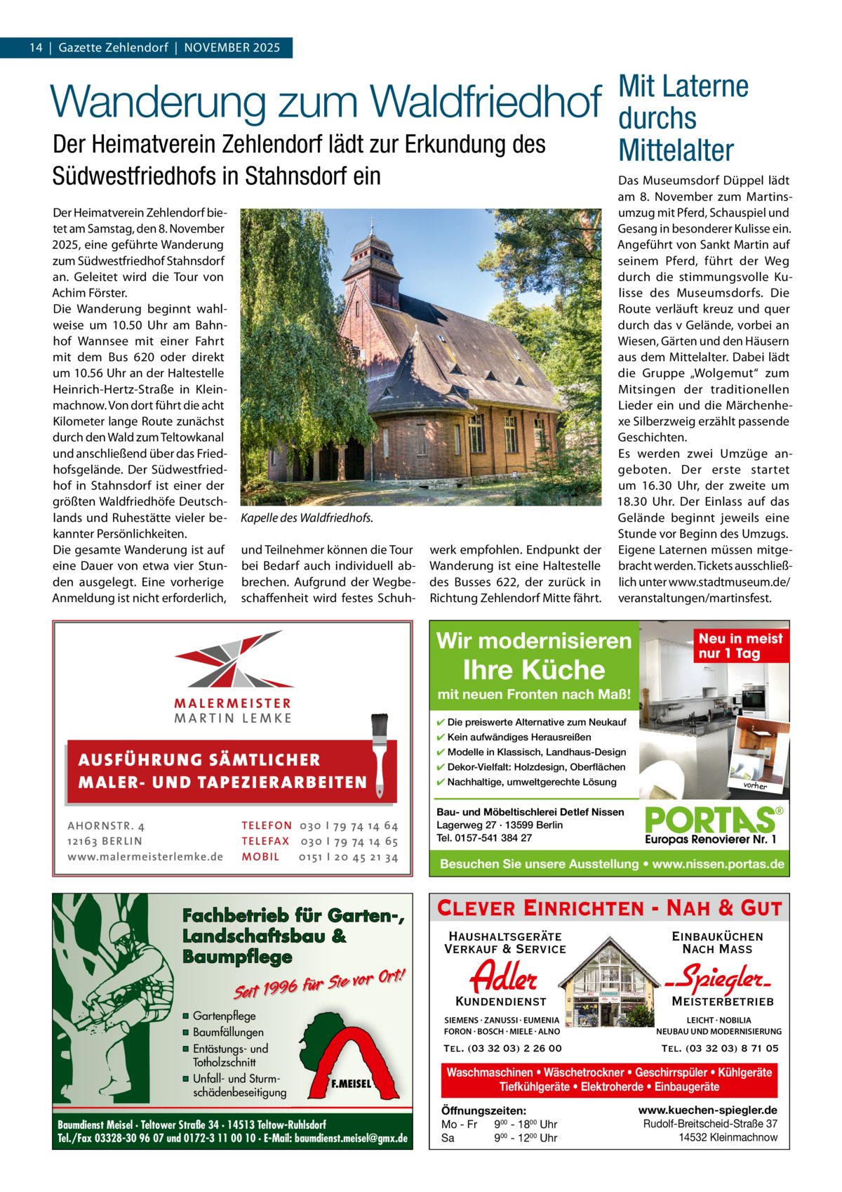 14  |  Gazette Zehlendorf  |  November 2025  Wanderung zum Waldfriedhof Der Heimatverein Zehlendorf lädt zur Erkundung des Südwestfriedhofs in Stahnsdorf ein Der Heimatverein Zehlendorf bietet am Samstag, den 8. November 2025, eine geführte Wanderung zum Südwestfriedhof Stahnsdorf an. Geleitet wird die Tour von Achim Förster. Die Wanderung beginnt wahlweise um 10.50  Uhr am bahnhof Wannsee mit einer Fahrt mit dem bus  620 oder direkt um 10.56 Uhr an der Haltestelle Heinrich-Hertz-Straße in Kleinmachnow. von dort führt die acht Kilometer lange route zunächst durch den Wald zum Teltowkanal und anschließend über das Friedhofsgelände. Der Südwestfriedhof in Stahnsdorf ist einer der größten Waldfriedhöfe Deutschlands und ruhestätte vieler bekannter Persönlichkeiten. Die gesamte Wanderung ist auf eine Dauer von etwa vier Stunden ausgelegt. eine vorherige Anmeldung ist nicht erforderlich,  Kapelle des Waldfriedhofs. und Teilnehmer können die Tour bei bedarf auch individuell abbrechen. Aufgrund der Wegbeschaffenheit wird festes Schuh werk empfohlen. endpunkt der Wanderung ist eine Haltestelle des busses  622, der zurück in richtung Zehlendorf mitte fährt.  Mit Laterne durchs Mittelalter Das museumsdorf Düppel lädt am 8.  November zum martinsumzug mit Pferd, Schauspiel und Gesang in besonderer Kulisse ein. Angeführt von Sankt martin auf seinem Pferd, führt der Weg durch die stimmungsvolle Kulisse des museumsdorfs. Die route verläuft kreuz und quer durch das v Gelände, vorbei an Wiesen, Gärten und den Häusern aus dem mittelalter. Dabei lädt die Gruppe „Wolgemut“ zum mitsingen der traditionellen Lieder ein und die märchenhexe Silberzweig erzählt passende Geschichten. es werden zwei Umzüge angeboten. Der erste startet um 16.30  Uhr, der zweite um 18.30  Uhr. Der einlass auf das Gelände beginnt jeweils eine Stunde vor beginn des Umzugs. eigene Laternen müssen mitgebracht werden. Tickets ausschließlich unter www.stadtmuseum.de/ veranstaltungen/martinsfest.  Wir modernisieren  Ihre Küche  Neu in meist nur 1 Tag  mit neuen Fronten nach Maß! ✔ Die preiswerte Alternative zum Neukauf ✔ Kein aufwändiges Herausreißen  AUS FÜ H R U N G SÄ MTL I CH E R M ALE R- U N D TA P E Z I E R AR B E ITE N AHOR NSTR . 4 1 21 63 B E R LI N www.malermeisterlemke.de  TEL EFON 030 I 7 9 74 14 6 4 TEL EFAX 030 I 7 9 74 14 6 5 MOB I L 01 51 I 2 0 4 5 2 1 3 4  Fachbetrieb für Garten-, Landschaftsbau & Baumpflege  Sie vor Ort! Seit 1996 für  ▪ Gartenpflege ▪ Baumfällungen ▪ Entästungs- und Totholzschnitt ▪ Unfall- und Sturmschädenbeseitigung  F.MEISEL  Baumdienst Meisel · Teltower Straße 34 · 14513 Teltow-Ruhlsdorf Tel./Fax 03328-30 96 07 und 0172-3 11 00 10 · E-Mail: baumdienst.meisel@gmx.de  ✔ Modelle in Klassisch, Landhaus-Design ✔ Dekor-Vielfalt: Holzdesign, Oberflächen ✔ Nachhaltige, umweltgerechte Lösung  vorher  Bau- und Möbeltischlerei Detlef Nissen Lagerweg 27 · 13599 Berlin Tel. 0157-541 384 27  Besuchen Sie unsere Ausstellung • www.nissen.portas.de  Clever Einrichten - Nah & Gut Haushaltsgeräte Verkauf & Service  Einbauküchen Nach Mass  Kundendienst  Adler  - Spiegler SIEMENS · ZANUSSI · EUMENIA FORON · BOSCH · MIELE · ALNO  LEICHT · NOBILIA NEUBAU UND MODERNISIERUNG  Tel. (03 32 03) 2 26 00  Tel. (03 32 03) 8 71 05  Meisterbetrieb  Waschmaschinen • Wäschetrockner • Geschirrspüler • Kühlgeräte Tiefkühlgeräte • Elektroherde • Einbaugeräte Öffnungszeiten: Mo - Fr 900 - 1800 Uhr Sa 900 - 1200 Uhr  www.kuechen-spiegler.de Rudolf-Breitscheid-Straße 37 14532 Kleinmachnow