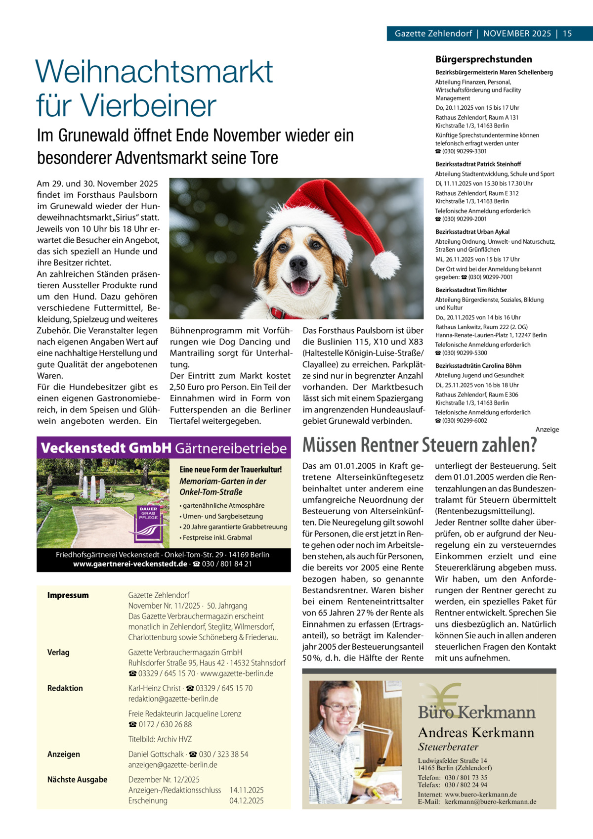 Gazette Zehlendorf  |  November 2025  |  15  Weihnachtsmarkt für Vierbeiner  Bürgersprechstunden Bezirksbürgermeisterin Maren Schellenberg Abteilung Finanzen, Personal, Wirtschaftsförderung und Facility Management Do, 20.11.2025 von 15 bis 17 Uhr Rathaus Zehlendorf, Raum A 131 Kirchstraße 1/3, 14163 Berlin Künftige Sprechstundentermine können telefonisch erfragt werden unter ☎ (030) 90299-3301  Im Grunewald öffnet Ende November wieder ein besonderer Adventsmarkt seine Tore Am 29. und 30. November 2025 findet im Forsthaus Paulsborn im Grunewald wieder der Hundeweihnachtsmarkt „Sirius“ statt. Jeweils von 10 Uhr bis 18 Uhr erwartet die Besucher ein Angebot, das sich speziell an Hunde und ihre Besitzer richtet. An zahlreichen Ständen präsentieren Aussteller Produkte rund um den Hund. Dazu gehören verschiedene Futtermittel, Bekleidung, Spielzeug und weiteres Zubehör. Die Veranstalter legen nach eigenen Angaben Wert auf eine nachhaltige Herstellung und gute Qualität der angebotenen Waren. Für die Hundebesitzer gibt es einen eigenen Gastronomiebereich, in dem Speisen und Glühwein angeboten werden. Ein  Bezirksstadtrat Patrick Steinhoff Abteilung Stadtentwicklung, Schule und Sport Di, 11.11.2025 von 15.30 bis 17.30 Uhr Rathaus Zehlendorf, Raum E 312 Kirchstraße 1/3, 14163 Berlin Telefonische Anmeldung erforderlich ☎ (030) 90299-2001 Bezirksstadtrat Urban Aykal Abteilung Ordnung, Umwelt- und Naturschutz, Straßen und Grünflächen Mi., 26.11.2025 von 15 bis 17 Uhr Der Ort wird bei der Anmeldung bekannt gegeben: ☎ (030) 90299-7001  Bühnenprogramm mit Vorführungen wie Dog Dancing und Mantrailing sorgt für Unterhaltung. Der Eintritt zum Markt kostet 2,50 Euro pro Person. Ein Teil der Einnahmen wird in Form von Futterspenden an die Berliner Tiertafel weitergegeben.  Veckenstedt GmbH Gärtnereibetriebe Eine neue Form der Trauerkultur! Memoriam-Garten in der Onkel-Tom-Straße • gartenähnliche Atmosphäre • Urnen- und Sargbeisetzung • 20 Jahre garantierte Grabbetreuung • Festpreise inkl. Grabmal  Friedhofsgärtnerei Veckenstedt · Onkel-Tom-Str. 29 · 14169 Berlin www.gaertnerei-veckenstedt.de · ☎ 030 / 801 84 21  Impressum	  Gazette Zehlendorf November Nr. 11/2025 ·  50. Jahrgang Das Gazette Verbrauchermagazin erscheint monatlich in Zehlendorf, Steglitz, Wilmersdorf, Charlottenburg sowie Schöneberg & Friedenau.  Verlag	  Gazette Verbrauchermagazin GmbH Ruhlsdorfer Straße 95, Haus 42 · 14532 Stahnsdorf ☎ 03329 / 645 15 70 · www.gazette-berlin.de  Redaktion	  Karl-Heinz Christ · ☎ 03329 / 645 15 70 redaktion@gazette-berlin.de  	  Freie Redakteurin Jacqueline Lorenz ☎ 0172 / 630 26 88  	  Titelbild: Archiv HVZ  Anzeigen	  Daniel Gottschalk · ☎ 030 / 323 38 54 anzeigen@gazette-berlin.de  Nächste Ausgabe	  Dezember Nr. 12/2025 Anzeigen-/Redaktionsschluss	14.11.2025 Erscheinung	04.12.2025  Das Forsthaus Paulsborn ist über die Buslinien 115, X10 und X83 (Haltestelle Königin-Luise-Straße/ Clayallee) zu erreichen. Parkplätze sind nur in begrenzter Anzahl vorhanden. Der Marktbesuch lässt sich mit einem Spaziergang im angrenzenden Hundeauslaufgebiet Grunewald verbinden.  Bezirksstadtrat Tim Richter Abteilung Bürgerdienste, Soziales, Bildung und Kultur Do., 20.11.2025 von 14 bis 16 Uhr Rathaus Lankwitz, Raum 222 (2. OG) Hanna-Renate-Laurien-Platz 1, 12247 Berlin Telefonische Anmeldung erforderlich ☎ (030) 90299-5300 Bezirksstadträtin Carolina Böhm Abteilung Jugend und Gesundheit Di., 25.11.2025 von 16 bis 18 Uhr Rathaus Zehlendorf, Raum E 306 Kirchstraße 1/3, 14163 Berlin Telefonische Anmeldung erforderlich ☎ (030) 90299-6002  Anzeige  Müssen Rentner Steuern zahlen? Das am 01.01.2005 in Kraft getretene Alterseinkünftegesetz beinhaltet unter anderem eine umfangreiche Neuordnung der Besteuerung von Alterseinkünften. Die Neuregelung gilt sowohl für Personen, die erst jetzt in Rente gehen oder noch im Arbeitsleben stehen, als auch für Personen, die bereits vor 2005 eine Rente bezogen haben, so genannte Bestandsrentner. Waren bisher bei einem Renteneintrittsalter von 65 Jahren 27 % der Rente als Einnahmen zu erfassen (Ertragsanteil), so beträgt im Kalenderjahr 2005 der Besteuerungsanteil 50 %, d. h. die Hälfte der Rente  unterliegt der Besteuerung. Seit dem 01.01.2005 werden die Rentenzahlungen an das Bundeszentralamt für Steuern übermittelt (Rentenbezugsmitteilung). Jeder Rentner sollte daher überprüfen, ob er aufgrund der Neuregelung ein zu versteuerndes Einkommen erzielt und eine Steuererklärung abgeben muss. Wir haben, um den Anforderungen der Rentner gerecht zu werden, ein spezielles Paket für Rentner entwickelt. Sprechen Sie uns diesbezüglich an. Natürlich können Sie auch in allen anderen steuerlichen Fragen den Kontakt mit uns aufnehmen.  Andreas Kerkmann Steuerberater  Foto: Denis Junker / Fotolia  Ludwigsfelder Straße 14 14165 Berlin (Zehlendorf) Telefon: 030 / 801 73 35 Telefax: 030 / 802 24 94 Internet: www.buero-kerkmann.de E-Mail: kerkmann@buero-kerkmann.de Mandantenportal https://buero-kerkmann.portalbereich.de