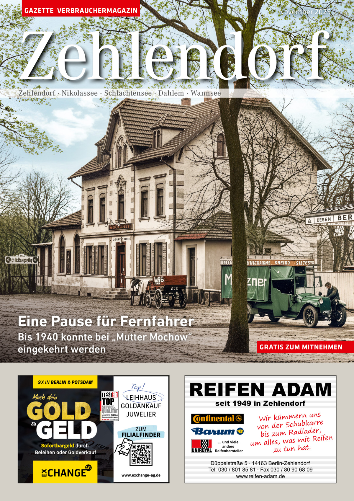 GAZETTE VERBRAUCHERMAGAZIN  November 2025  Zehlendorf Zehlendorf · Nikolassee · Schlachtensee · Dahlem · Wannsee  Eine Pause für Fernfahrer Bis 1940 konnte bei „Mutter Mochow“ eingekehrt werden  GRATIS ZUM MITNEHMEN  REIFEN ADAM seit 1949 in Zehlendorf  ... und viele andere Reifenhersteller  uns Wir kümmern re ar bk von der Schu er d , bis zum Radla mit Reifen um alles, was zu tun hat.  Düppelstraße 5 · 14163 Berlin-Zehlendorf Tel. 030 / 801 85 81 · Fax 030 / 80 90 68 09 www.reifen-adam.de