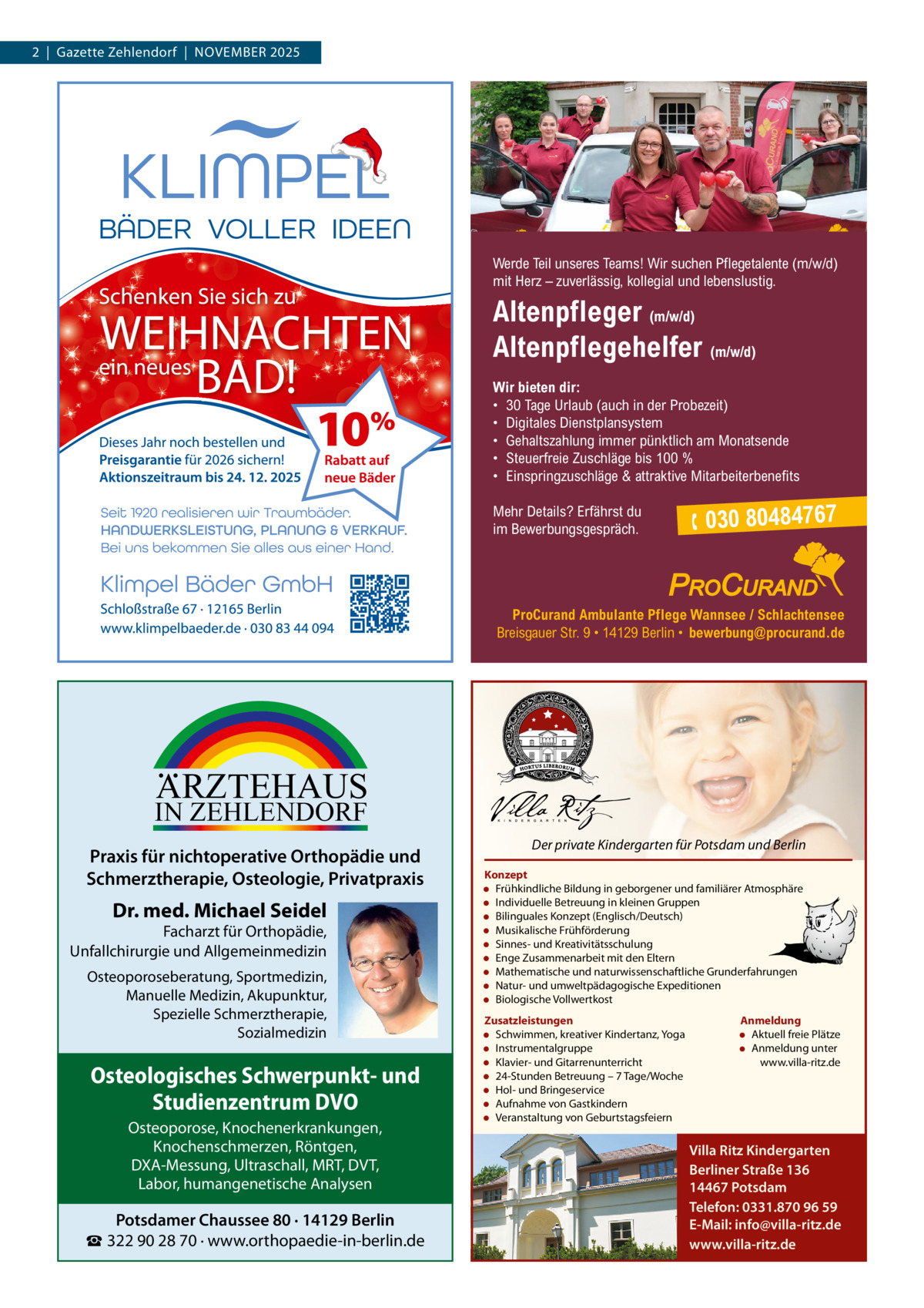 2  |  Gazette Zehlendorf  |  November 2025  Werde Teil unseres Teams! Wir suchen Pflegetalente (m/w/d) mit Herz – zuverlässig, kollegial und lebenslustig.  Altenpfleger (m/w/d) Altenpflegehelfer (m/w/d) Wir bieten dir: • 30 Tage Urlaub (auch in der Probezeit) • Digitales Dienstplansystem • Gehaltszahlung immer pünktlich am Monatsende • Steuerfreie Zuschläge bis 100 % • Einspringzuschläge & attraktive Mitarbeiterbenefits Mehr Details? Erfährst du im Bewerbungsgespräch.   030 80484767  ProCurand Ambulante Pflege Wannsee / Schlachtensee Breisgauer Str. 9 • 14129 Berlin • bewerbung@procurand.de  ARZTEHAUS  IN ZEHLENDORF  Praxis für nichtoperative Orthopädie und Schmerztherapie, Osteologie, Privatpraxis  Dr. med. Michael Seidel  Facharzt für Orthopädie, Unfallchirurgie und Allgemeinmedizin Osteoporoseberatung, Sportmedizin, Manuelle Medizin, Akupunktur, Spezielle Schmerztherapie, Sozialmedizin  Osteologisches Schwerpunkt- und Studienzentrum DVO Osteoporose, Knochenerkrankungen, Knochenschmerzen, Röntgen, DXA-Messung, Ultraschall, MRT, DVT, Labor, humangenetische Analysen  Potsdamer Chaussee 80 · 14129 Berlin ☎ 322 90 28 70 · www.orthopaedie-in-berlin.de  Der private Kindergarten für Potsdam und Berlin Konzept • Frühkindliche Bildung in geborgener und familiärer Atmosphäre • Individuelle Betreuung in kleinen Gruppen • Bilinguales Konzept (Englisch/Deutsch) • Musikalische Frühförderung • Sinnes- und Kreativitätsschulung • Enge Zusammenarbeit mit den Eltern • Mathematische und naturwissenschaftliche Grunderfahrungen • Natur- und umweltpädagogische Expeditionen • Biologische Vollwertkost Zusatzleistungen • Schwimmen, kreativer Kindertanz, Yoga • Instrumentalgruppe • Klavier- und Gitarrenunterricht • 24-Stunden Betreuung – 7 Tage/Woche • Hol- und Bringeservice • Aufnahme von Gastkindern • Veranstaltung von Geburtstagsfeiern  Anmeldung • Aktuell freie Plätze • Anmeldung unter www.villa-ritz.de  Villa Ritz Kindergarten Berliner Straße 136 14467 Potsdam Telefon: 0331.870 96 59 E-Mail: info@villa-ritz.de www.villa-ritz.de