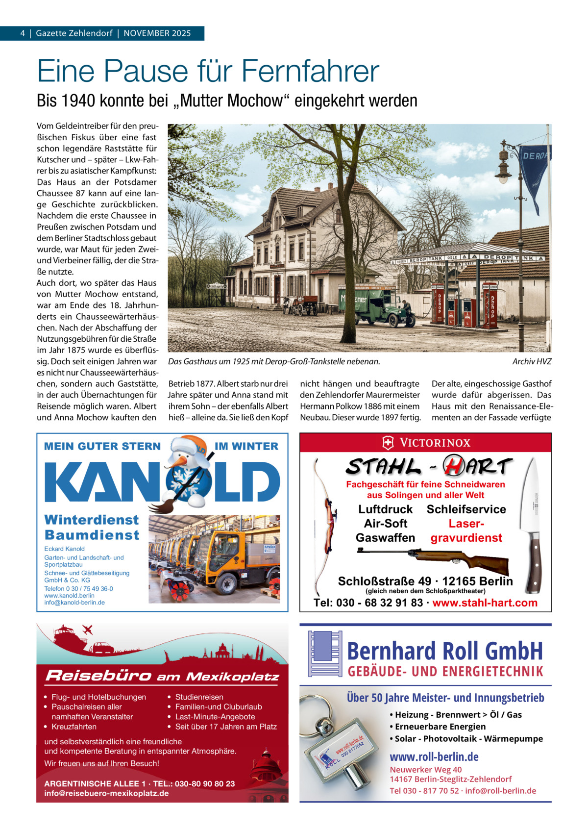 4  |  Gazette Zehlendorf  |  November 2025  Eine Pause für Fernfahrer Bis 1940 konnte bei „Mutter Mochow“ eingekehrt werden vom Geldeintreiber für den preußischen Fiskus über eine fast schon legendäre raststätte für Kutscher und – später – Lkw-Fahrer bis zu asiatischer Kampfkunst: Das Haus an der Potsdamer Chaussee  87 kann auf eine lange Geschichte zurückblicken. Nachdem die erste Chaussee in Preußen zwischen Potsdam und dem berliner Stadtschloss gebaut wurde, war maut für jeden Zweiund vierbeiner fällig, der die Straße nutzte. Auch dort, wo später das Haus von mutter mochow entstand, war am ende des 18.  Jahrhunderts ein Chausseewärterhäuschen. Nach der Abschaffung der Nutzungsgebühren für die Straße im Jahr 1875 wurde es überflüssig. Doch seit einigen Jahren war Das Gasthaus um 1925 mit Derop-Groß-Tankstelle nebenan. es nicht nur Chausseewärterhäuschen, sondern auch Gaststätte, betrieb 1877. Albert starb nur drei nicht hängen und beauftragte in der auch Übernachtungen für Jahre später und Anna stand mit den Zehlendorfer maurermeister reisende möglich waren. Albert ihrem Sohn – der ebenfalls Albert Hermann Polkow 1886 mit einem und Anna mochow kauften den hieß – alleine da. Sie ließ den Kopf Neubau. Dieser wurde 1897 fertig.  MEIN GUTER STERN  Archiv HVZ Der alte, eingeschossige Gasthof wurde dafür abgerissen. Das Haus mit den renaissance-elementen an der Fassade verfügte  IM WINTER Fachgeschäft für feine Schneidwaren aus Solingen und aller Welt  Luftdruck Schleifservice Air-Soft LaserGaswaffen gravurdienst  Winterdienst Baumdienst Eckard Kanold Garten- und Landschaft- und Sportplatzbau Schnee- und Glättebeseitigung GmbH & Co. KG Telefon 0 30 / 75 49 36-0 www.kanold.berlin info@kanold-berlin.de  Reisebüro  Schloßstraße 49 · 12165 Berlin (gleich neben dem Schloßparktheater)  Tel: 030 - 68 32 91 83 · www.stahl-hart.com  Bernhard Roll GmbH am Mexikoplatz  • Flug- und Hotelbuchungen • Pauschalreisen aller namhaften Veranstalter • Kreuzfahrten  • • • •  Studienreisen Familien-und Cluburlaub Last-Minute-Angebote Seit über 17 Jahren am Platz  und selbstverständlich eine freundliche und kompetente Beratung in entspannter Atmosphäre. Wir freuen uns auf Ihren Besuch! ARGENTINISCHE ALLEE 1 · TEL.: 030-80 90 80 23 info@reisebuero-mexikoplatz.de  GEBÄUDE- UND ENERGIETECHNIK  Über 50 Jahre Meister- und Innungsbetrieb • Heizung - Brennwert  Öl / Gas • Erneuerbare Energien • Solar - Photovoltaik - Wärmepumpe  www.roll-berlin.de  Neuwerker Weg 40 14167 Berlin-Steglitz-Zehlendorf Tel 030 - 817 70 52 · info@roll-berlin.de