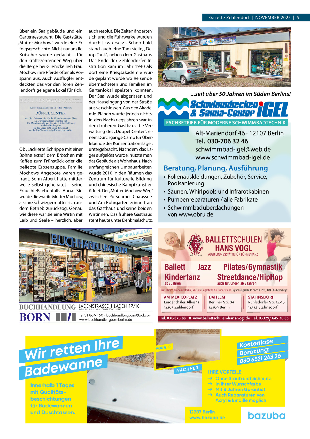 Gazette Zehlendorf  |  November 2025  |  5 über ein Saalgebäude und ein Gartenrestaurant. Die Gaststätte „mutter mochow“ wurde eine erfolgsgeschichte. Nicht nur an die Kutscher wurde gedacht – für den kräftezehrenden Weg über die berge bei Glienicke lieh Frau mochow ihre Pferde öfter als vorspann aus. Auch Ausflügler entdeckten das vor den Toren Zehlendorfs gelegene Lokal für sich.  Dieses Haus gehörte von 1946 bis 1948 zum  DÜPPEL CENTER das die US-Armee hier für die Überlebenden der Shoa als Durchgangslager errichten ließ Für Zehntausende war dies ein Ort der Hoffnung und des Neubeginns bis das Lager 1948 unter dem Druck der Berlin-Blockade aufgelöst werden mußte  KPM  ob „Lackierte Schrippe mit einer bohne extra“, dem brötchen mit Kaffee zum Frühstück oder die beliebte erbsensuppe, Familie mochows Angebote waren gefragt. Sohn Albert hatte mittlerweile selbst geheiratet – seine Frau hieß ebenfalls Anna. Sie wurde die zweite mutter mochow, als ihre Schwiegermutter sich aus dem betrieb zurückzog. Genau wie diese war sie eine Wirtin mit Leib und Seele – herzlich, aber  auch resolut. Die Zeiten änderten sich und die Fuhrwerke wurden durch Lkw ersetzt. Schon bald stand auch eine Tankstelle, „Derop Tank“, neben dem Gasthaus. Das ende der Zehlendorfer Institution kam im Jahr 1940 als dort eine Kriegsakademie wurde geplant wurde wo reisende übernachteten und Familien im Gartenlokal speisten konnten. Der Saal wurde abgerissen und der Hauseingang von der Straße aus verschlossen. Aus den Akademie-Plänen wurde jedoch nichts. In den Nachkriegsjahren war in dem früheren Gasthaus die verwaltung des „Düppel Center“, einem Durchgangs-Camp für Überlebende der Konzentrationslager, untergebracht. Nachdem das Lager aufgelöst wurde, nutzte man das Gebäude als Wohnhaus. Nach umfangreichen Umbauarbeiten wurde 2010 in den räumen das Zentrum für kulturelle bildung und chinesische Kampfkunst eröffnet. Der „mutter-mochow-Weg“ zwischen Potsdamer Chaussee und Am rohrgarten erinnert an das Gasthaus und seine beiden Wirtinnen. Das frühere Gasthaus steht heute unter Denkmalschutz.  ...seit über 50 Jahren im Süden Berlins!  FACHBETRIEB FÜR MODERNE SCHWIMMBADTECHNIK  Alt-Mariendorf 46 · 12107 Berlin Tel. 030-706 32 46 schwimmbad-igel@web.de www.schwimmbad-igel.de  Beratung, Planung, Ausführung • Folienauskleidungen, Zubehör, Service, Poolsanierung • Saunen, Whirlpools und Infrarotkabinen • Pumpenreparaturen / alle Fabrikate • Schwimmbadüberdachungen von www.obru.de  BALLETTSCHULEN HANS VOGL AUSBILDUNGSSTÄTTE FÜR BÜHNENTANZ  Ballett Jazz Pilates/Gymnastik Kindertanz Streetdance/HipHop ab 3 Jahren  auch für Jungen ab 5 Jahren  Int. Dance Academy Berlin / Ausbildungsstätte für Bühnentanz Ergänzungsschule nach § 102 / BAFÖG berechtigt  BUCHHANDLUNG  BORN  LADENSTRASSE 1 LADEN 17/18 14169 BERLIN · U-BHF. ONKEL TOMS HÜTTE  Tel 31 86 91 60 · buchhandlungborn@aol.com www.buchhandlungbornberlin.de  e r h I n e t Wir ret e n n a w e Bad Innerhalb 1 Tages mit Qualitäts­ beschichtungen für Badewannen und Duschtassen.  AM MEXIKOPLATZ Lindenthaler Allee 11 14163 Zehlendorf  DAHLEM Berliner Str. 94 14169 Berlin  STAHNSDORF Ruhlsdorfer Str. 14-16 14532 Stahnsdorf  Tel. 030-873 88 18 www.ballettschulen-hans-vogl.de Tel. 03329/ 645 30 85  se Kostenlo g: B e r at un 243 26 030 6521  VORHER  NACHH  ER  IHRE VORTEILE Ohne Staub und Schmutz In Ihrer Wunschfarbe Mit 8 Jahren Garantie! Auch Reparaturen von Acryl & Emaille möglich  12207 Berlin www.bazuba.de