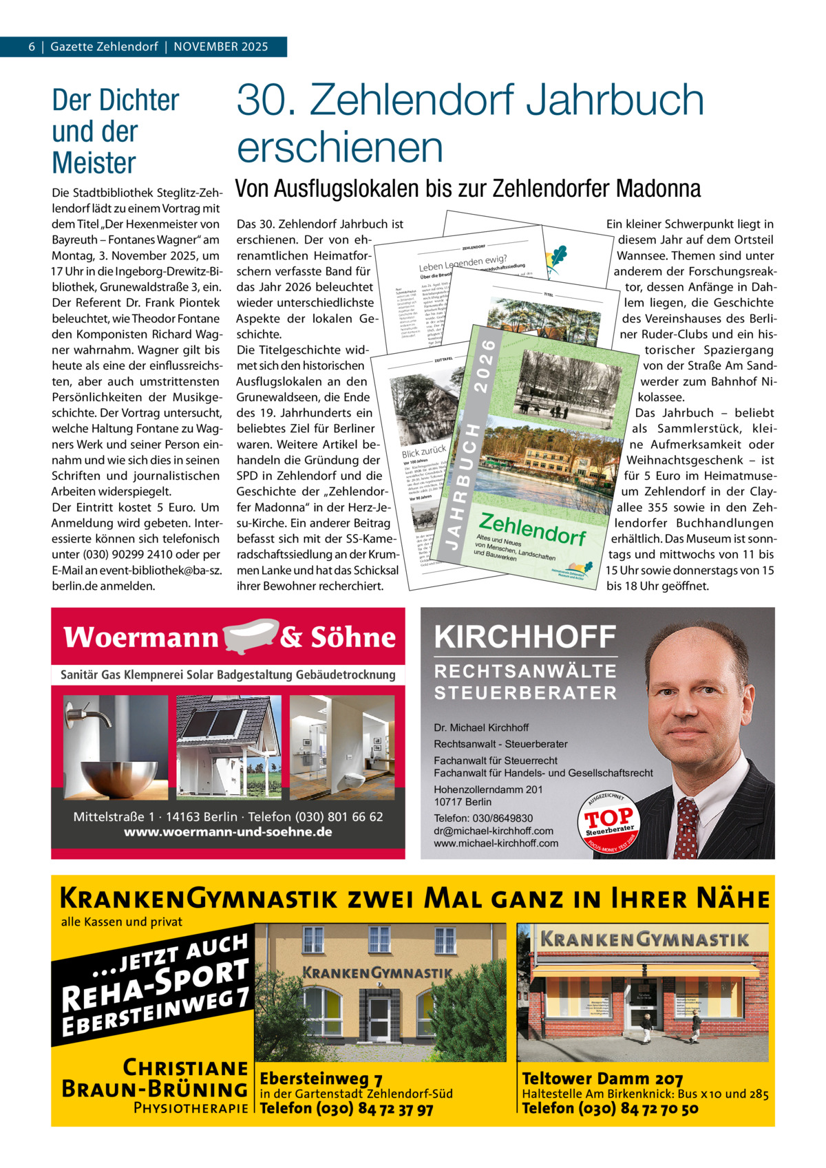 6  |  Gazette Zehlendorf  |  November 2025  Von Ausﬂugslokalen bis zur Zehlendorfer Madonna Das 30. Zehlendorf Jahrbuch ist Zehlendorf erschienen. Der von ehrenamtlichen Heimatfor? nden ewig Leben Lege schern verfasste band für das Jahr 2026 beleuchtet wieder unterschiedlichste Aspekte der lokalen Geschichte. Die Titelgeschichte widmet sich den historischen Zeittafel Draußen nur Känn Ausflugslokalen an den chen! Grunewaldseen, die ende des 19.  Jahrhunderts ein beliebtes Ziel für B R I Lberliner LEN AT E L I ER waren. Weitere Artikel beck Blick zurü Sichtbar der handeln die Gründung individu m ehr... elle Q ualität ums Se SPD in Zehlendorf undrunddie hen Die Gle itsichtgl asspez ialisten Geschichte der „Zehlendorfer madonna“ in der Herz-Jesu-Kirche. ein anderer beitrag Altes un d Neues befasst sich mit der SS-Kamevon M ensc und Bau hen, Landsc haften werken radschaftssiedlung an der Krummen Lanke und hat das Schicksal ihrer bewohner recherchiert.  ein kleiner Schwerpunkt liegt in diesem Jahr auf dem ortsteil Wannsee. Themen sind unter anderem der Forschungsreaktor, dessen Anfänge in Dahel lem Titliegen, die Geschichte des vereinshauses des berliner ruder-Clubs und ein historischer Spaziergang von der Straße Am Sandwerder zum bahnhof Nikolassee. Das Jahrbuch – beliebt als Sammlerstück, kleine Aufmerksamkeit oder Weihnachtsgeschenk – ist für 5  euro im Heimatmuseum Zehlendorf in der Clayallee  355 sowie in den Zehlendorfer buchhandlungen erhältlich. Das museum ist sonntags und mittwochs von 11 bis 15 Uhr sowie donnerstags von 15 bis 18 Uhr geöffnet.  F ZEHLENDOR  ung  haftssiedl  Kameradsc  SSden treut auf Bezirk vers Kellern im ganzen en, in den das Thermo- Straßen, Gehweg 1945 stieg der Wald. Am 24. April 11 Grad Celsius in r der heun oder im n Bewohne Lanke, etwa Peer meter auf dem, was davo me Die damalige oder aulus Krum tadt idt-P Tag lung n upts Schm sied TITEL tssiedReichsha n war. Eine 1988 r tigen Walddie SS-Kameradschaf pril g gebliebe wohnt seit it Zehlendorfe noch übri f, - seinerze n bereits seit dem 23. A ee in Zehlendor de in der Arm sich später wur das Quartier eines sow , ware die Rote beschäftigt tet, lung Da hatte . Ihnen Fürstenstraße mentsstabs eingerich gewarnt: nebenbei mit enommen er verlassen Teltow eing wenige jetischen Regi Aspekten der 1. Mai wied e derweil schon es nur noch Krieg des dass ärmt das bis zum klar, der Geschichte war de, bis bbels schw zien Ausgabe Tage dauern wür jet-Soldaten vor Nationalso wurde. Goe l en und letzt alismus, unter alt eines Sow bardiein der acht zerbär vom 29.  Apri auf- in Gest stür stand. Die Bom der ArPan anderem im von Der Kriegsende ihrer Hau dlikurz vor en Jahre und heimatkun g der Na1945, der en der letzt den letzten Kriegsin hhalte-Zeitun jäh- rung chen Kontext ss in nd gelegten Durcen davon, wie „13f. tilleriebeschu Siedlung weitgehe Zehlendor aus ialist 30 en und hatten die tionalsoz Brautpfad, aus Kellerluk feindliche tagen glich im Ledi t. n rige Jungen chon und Am Vier Scharfschütze ten ab- vers e Lindenfelser Weg am Fenstern als mmandan heut ai 1944 und Panzerko Ausflugsl ere okalest war ling, gab es am 25. M Führer und endorf-W Zehl relativ schw Riem n Für 1944 “. eiste Tage er ener r, spät dies schießen Septemb ngriffen der OnkelinTom krieg bena Bomner Rich- 16.  ite Welt t s war Hütt nach EL ee der Zwe e. den Tho AF ArchArm Jürgen ZEITT Die Rote g und Schä iv HVZ erte zu Ende. der NS-ProCharlottenbur Nur Alliierten. ist der Expder € 5,00Wilmersdorf, hattearchivvon schewistung vorgerückt. Aber nun „bol fürs Bildichnete Stadtmitte man beze atverweiter zur rmisten sah paganda sodes Heimlendorf. elne Rota Tote lagen noch einz eins Zeh rf. Tausende zehnten rück Seit Jahr in Zehlendo amBlick zu Zus die Erleben liegt Sie mitDie Zehle ung der diesem menstell seinen ndorfer LothSie Jahrbu in ar die Geschic Die Lagekarte e Au tafelsflu ch dieZeitGes hten und Sch Arme gslokale Beck manHäu . hte chic nacerh Aut der Roten n, ser aus allelaguns Händen Zehlendoran den f, n zen Kun gebder wandlun und n Zehlenbei ore orenOrt Aut in Zehlendor dor er sgeschicht fs. Lesen Grunew g desdor f! orin In Abnen übe ferhmt berü aldseen Zehsch Ortsteilen Sonegs zuaus lendon Wirrtsha erzädem wahrscheinlich . orfedie Men Cole-Po hle hab en . ser ussch Fall ans 1945 an enandere s Sie kennt ein r, Beiträg rter ezen en, Kiss - um für die näc nMus wäl ical shäu sag Anfang Mai paar Gut en reihte und die etw 0, auch wissbehste SieKat Eink Me, as ehr der genannt ausder es193 gierige Ausgab analle eunsden Dor faue nicht die . WirGro ins Grüne der en Zeh wwii.germ elend sam des Wer Ges ßstä Loka medter Zeh g strömendas ke ln buh chäftsstelleShakesp wo jetztorfeGele aus rlendorfDa die Auf docsinrussia.or Clayall lten? Jahkom , Museueares, son rbuchs seiner Kind ee 355zeic hnunge haus der dern mt nde . m Pau heit. mei und n (Hi Chr des ZehlendArchiv Spiel. In gel onisten storischer In seinem Kirchen seiner Chr Kunzendorf ins orfe Winkel) l Kunzen Pau,lusr :t. einst TelePau 1923), wen onik Ruhestand 141steh E-M 030-802 dormei 69 Ber f (185 n fonsich nde hat lin und jetzt. Geschic Zehlendorf 324 41 genail @hesie Erle der Journalis e info imatmuin läng Zeiten btes von htliches st HVZ verg seu iv zurü t 190 die anDie aktu und Arch ckversem-z 6 zitiert er Auselle Ortsgesc Kun endorf.desteller Paul tzenehl hich den Sch n zendorfs Epo wol Gie len. am zu seinem te eine sch Öffnun gsz che Saume des sbert: „Zehlendor riftschlummer Hobby n des findier unübereite en Sie Heimatmu f liegt gemacht Grunew t vom Foto auf seh . wwsw.h derbare alds, nich und HomZah msSchlachtensee, Pos eim tkar epalgevon seu t weit atm Heimatvere useten priesener der seit umim L I -zehArc je ein Ausflugsort lenhiv N D dordes vergesse ins, darunter Bild f.de Sonntag für vergnüg geN E nen Zeh s-Berliner er von R liche lendorfe lokalen. & Vor gew teile ese r Ausflug K L Vielerorts I C s- es kon derdes Berliner Son n, hat alle hat inzw Natur die K ischen die ßen ntagsdorfes Jahren Gartenterra bahn nte ihm also 19 Stra es Vor 80  le überwu h noch eine nicht fehlen, zum , an der chert. Viel ssen der Loka-Linie 40 auc abgerissen al e Gebäud Station der mereste lle dor f halt Bahn gew  Jahren PotsdaZehlen tragen heu und moderne Eige e sind Endgangsp allee, orden, Vor 100 meinde rk das Pate die Adr nheime Kronprinzenunkt, für Gru daß es zum Aus chenge gen Aus wur newald-Aus Clayallee te de. flugsziele. essen der eins Die Kir 6 für 48.884 Ma uptstraSo heu kam flügler -Lui ti- wurKönigin dam es auc Doc k Ha kauft 192 e Grundstüc m 4-8, bun als, als Tische und h wie war es Ecke de e.das beherrs h. Zehlendorf Dam tsch er wal traß ten che ald Stühle unt tow se-Sd-Dorf.“ Sonnensch nde Gru sew er heute Tel ntatives Gemein mahl neiv HVZ Die und Kaffeet irmen zum Mitt ße 28-30, Arch räse ngeAnkunft agsrinken einl sich an t ein rep en. Die Kirche den Zeh um dor uden? Als Vorort Zehlend der Ausflügler . erricht der orf, lend im zu glie dieziel der „einem orfer See dehaus 200 Mit Berliner 6 nim ZE HL EN n mt einaufKun . zählt 21. Ausflügler“ Lieblingsber 194 DO RF meinde , schilde   Septem 40 ihren Betrieb in- zendorfe so: Clayal rt Am 16. lee 35 ie äud des „Wenn die Züg npr ren 4 ∙ 1416 bahnlin der Kro die Geb rguts Düppel e der Straßen Vor 90 Jah 11 Telefon rt von 9 Berlin Ritte , durch cke füh t030 / Die Stre heute Clayallee h Steglitz, mit der Deu le. 811 33 ST EG LIT zehlen e, 22 dorf@ Z Albrec ße bis nac ber 1959 schen Reitschu zenalle brillenate Stra htstraße isekto -Lu lier.de 131 ∙ 12 Königin e. Am 1. O Archiv HVZ Telefon 165 Be chstraß gestellt. bus 030 / Birk rlin 792 60 Linie ein steglitz@ wird die 40 brillenate ww w.b ren rill en ate lier.de f läuft Vor 75 Jah bau in Zehlendor Behlie r.d e s ppel fin- Der Wiederauf ren: Da , die len Tou lle in Dü aut nen Reitha en Vorbereitu 1 auf vol aus wird ausgeb hule neu 195 der ssc end ahl In enh abschließ Dressur-Ausw in ring-Krank ule und die Teweitert. In den die en sch 6 erw tsch n nau 193 rde hle deu en Spiele die zer n- Mü lachtensee we gen der werden . Sch Olympisch ssurreiter erri r Straße Dre die in aut für die statt. Die chaftswertung g der Berlinehnhäuser aufgeb Berlin nns Wo zelwertun der Ma störten der Ein gen in ille, in Goldmeda Silber. und ld 8 Go  H  BUC  JAHR  RF  JA HR  BU CH  20 26  ISBN 978  -3-9818  2026  311-9-1  ohner der Über die Bew  EN DO  Die Stadtbibliothek Steglitz-Zehlendorf lädt zu einem vortrag mit dem Titel „Der Hexenmeister von bayreuth – Fontanes Wagner“ am montag, 3. November 2025, um 17 Uhr in die Ingeborg-Drewitz-bibliothek, Grunewaldstraße 3, ein. Der referent Dr.  Frank Piontek beleuchtet, wie Theodor Fontane den Komponisten richard Wagner wahrnahm. Wagner gilt bis heute als eine der einflussreichsten, aber auch umstrittensten Persönlichkeiten der musikgeschichte. Der vortrag untersucht, welche Haltung Fontane zu Wagners Werk und seiner Person einnahm und wie sich dies in seinen Schriften und journalistischen Arbeiten widerspiegelt. Der eintritt kostet 5  euro. Um Anmeldung wird gebeten. Interessierte können sich telefonisch unter (030) 90299 2410 oder per e-mail an event-bibliothek@ba-sz. berlin.de anmelden.  30. Zehlendorf Jahrbuch erschienen  ZE HL  Der Dichter und der Meister  Zehlen dor f  KIRCHHOFF Sanitär Gas Klempnerei Solar Badgestaltung Gebäudetrocknung  RECHTSANWÄLTE S T E U E R B E R AT E R  Dr. Michael Kirchhoff Rechtsanwalt - Steuerberater Fachanwalt für Steuerrecht Fachanwalt für Handels- und Gesellschaftsrecht GEZ  EICHNET  TOP rater  Steuerbe FO CU S  08  Telefon: 030/8649830 dr@michael-kirchhoff.com www.michael-kirchhoff.com  US  20  Mittelstraße 1 · 14163 Berlin · Telefon (030) 801 66 62 www.woermann-und-soehne.de  A  Hohenzollerndamm 201 10717 Berlin  S -MONEY TE  T