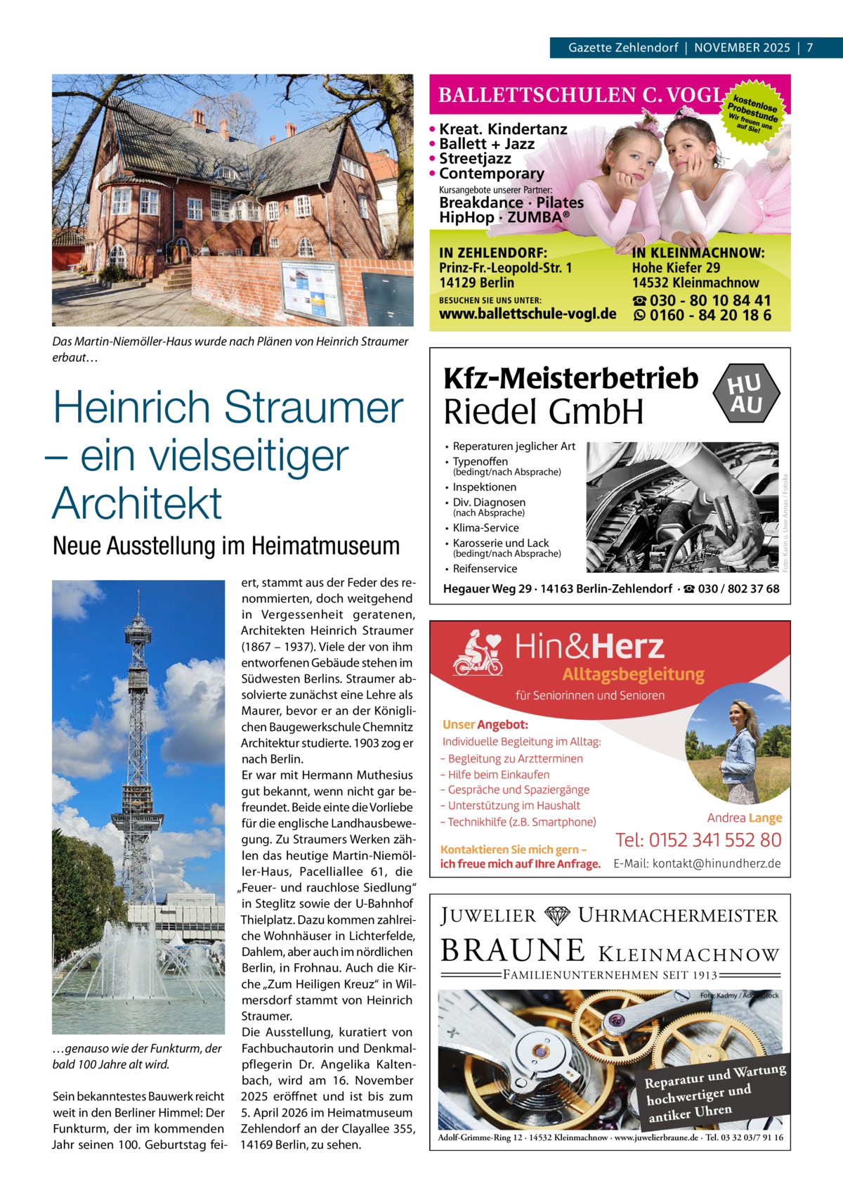 Gazette Zehlendorf  |  November 2025  |  7  • Kreat. Kindertanz • Ballett + Jazz • Streetjazz • Contemporary Kursangebote unserer Partner:  Breakdance · Pilates HipHop · ZUMBA®  ☎ 030 - 80 10 84 41 0160 - 84 20 18 6  Heinrich Straumer – ein vielseitiger Architekt Neue Ausstellung im Heimatmuseum  …genauso wie der Funkturm, der bald 100 Jahre alt wird. Sein bekanntestes Bauwerk reicht weit in den Berliner Himmel: Der Funkturm, der im kommenden Jahr seinen 100. Geburtstag fei ert, stammt aus der Feder des renommierten, doch weitgehend in Vergessenheit geratenen, Architekten Heinrich Straumer (1867 – 1937). Viele der von ihm entworfenen Gebäude stehen im Südwesten Berlins. Straumer absolvierte zunächst eine Lehre als Maurer, bevor er an der Königlichen Baugewerkschule Chemnitz Architektur studierte. 1903 zog er nach Berlin. Er war mit Hermann Muthesius gut bekannt, wenn nicht gar befreundet. Beide einte die Vorliebe für die englische Landhausbewegung. Zu Straumers Werken zählen das heutige Martin-Niemöller-Haus, Pacelliallee  61, die „Feuer- und rauchlose Siedlung“ in Steglitz sowie der U-Bahnhof Thielplatz. Dazu kommen zahlreiche Wohnhäuser in Lichterfelde, Dahlem, aber auch im nördlichen Berlin, in Frohnau. Auch die Kirche „Zum Heiligen Kreuz“ in Wilmersdorf stammt von Heinrich Straumer. Die Ausstellung, kuratiert von Fachbuchautorin und Denkmalpflegerin Dr.  Angelika Kaltenbach, wird am 16.  November 2025 eröffnet und ist bis zum 5. April 2026 im Heimatmuseum Zehlendorf an der Clayallee 355, 14169 Berlin, zu sehen.  Kfz-Meisterbetrieb  HU AU  Riedel GmbH • Reperaturen jeglicher Art • Typenoffen (bedingt/nach Absprache)  Foto: Karin u. Uwe Annas / Fotolia  Das Martin-Niemöller-Haus wurde nach Plänen von Heinrich Straumer erbaut…  • Inspektionen • Div. Diagnosen (nach Absprache)  • Klima-Service • Karosserie und Lack  (bedingt/nach Absprache)  • Reifenservice  Hegauer Weg 29 · 14163 Berlin-Zehlendorf · ☎ 030 / 802 37 68  J UWELIER  UHRMACHERMEISTER  BRAUNE  K L E I N M A C H N OW  F AMILIENUNTERNEHMEN SEIT 1913  Foto: Kadmy / AdobeStock  ng und Wartu Reparatur d er un hochwertig ren h antiker U Adolf-Grimme-Ring 12 · 14532 Kleinmachnow · www.juwelierbraune.de · Tel. 03 32 03/7 91 16