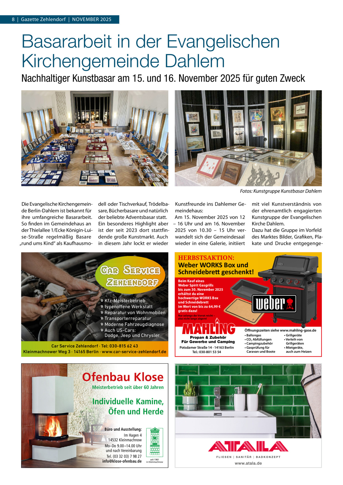 8  |  Gazette Zehlendorf  |  November 2025  Basararbeit in der Evangelischen Kirchengemeinde Dahlem Nachhaltiger Kunstbasar am 15. und 16. November 2025 für guten Zweck  Fotos: Kunstgruppe Kunstbasar Dahlem Die evangelische Kirchengemeinde berlin-Dahlem ist bekannt für ihre umfangreiche basararbeit. So finden im Gemeindehaus an der Thielallee 1/ecke Königin-Luise-Straße regelmäßig basare „rund ums Kind“ als Kaufhausmo dell oder Tischverkauf, Trödelba- Kunstfreunde ins Dahlemer Gesare, bücherbasare und natürlich meindehaus: der beliebte Adventsbasar statt. Am 15. November 2025 von 12 ein besonderes Highlight aber – 16 Uhr und am 16. November ist der seit 2023 dort stattfin- 2025 von 10.30 – 15  Uhr verdende große Kunstmarkt. Auch wandelt sich der Gemeindesaal in diesem Jahr lockt er wieder wieder in eine Galerie, initiiert  mit viel Kunstverständnis von der ehrenamtlich engagierten Kunstgruppe der evangelischen Kirche Dahlem. Dazu hat die Gruppe im vorfeld des marktes bilder, Grafiken, Plakate und Drucke entgegenge HERBSTSAKTION:  Weber WORKS Box und Schneidebre� geschenkt!  � Kfz-Meisterbetrieb � typenoffene Werkstatt � Reparatur von Wohnmobilen � Transporterreparatur � Moderne Fahrzeugdiagnose � Auch US-Cars: Dodge, Jeep und Chrysler Car Service Zehlendorf · Tel: 030-815 62 43 Kleinmachnower Weg 3 · 14165 Berlin · www.car-service-zehlendorf.de  Ofenbau Klose Meisterbetrieb seit über 60 Jahren  Individuelle Kamine, Öfen und Herde Büro und Ausstellung: Im Hagen 4 14532 Kleinmachnow Mo–Do 9.00 –14.00 Uhr und nach Vereinbarung Tel. (03 32 03) 7 98 27 info@klose-ofenbau.de  seit 1961 in Kleinmachnow  Beim Kauf eines Weber Spirit Gasgrills bis zum 30. November 2025 erhältst du eine hochwertige WORKS Box und Schneidebrett im Wert von bis zu 64,99 € gratis dazu! Nur solange der Vorrat reicht – also nicht lange zögern!  MAHLING  Propan & Zubehör Für Gewerbe und Camping Potsdamer Straße 14 · 14163 Berlin Tel.: 030-801 53 54  Öffnungszeiten siehe www.mahling-gase.de • Ballongas • CO2 Abfüllungen • Campingzubehör • Gasprüfung für Caravan und Boote  • Grillgeräte • Verleih von Grillgeräten • Mietgeräte, auch zum Heizen