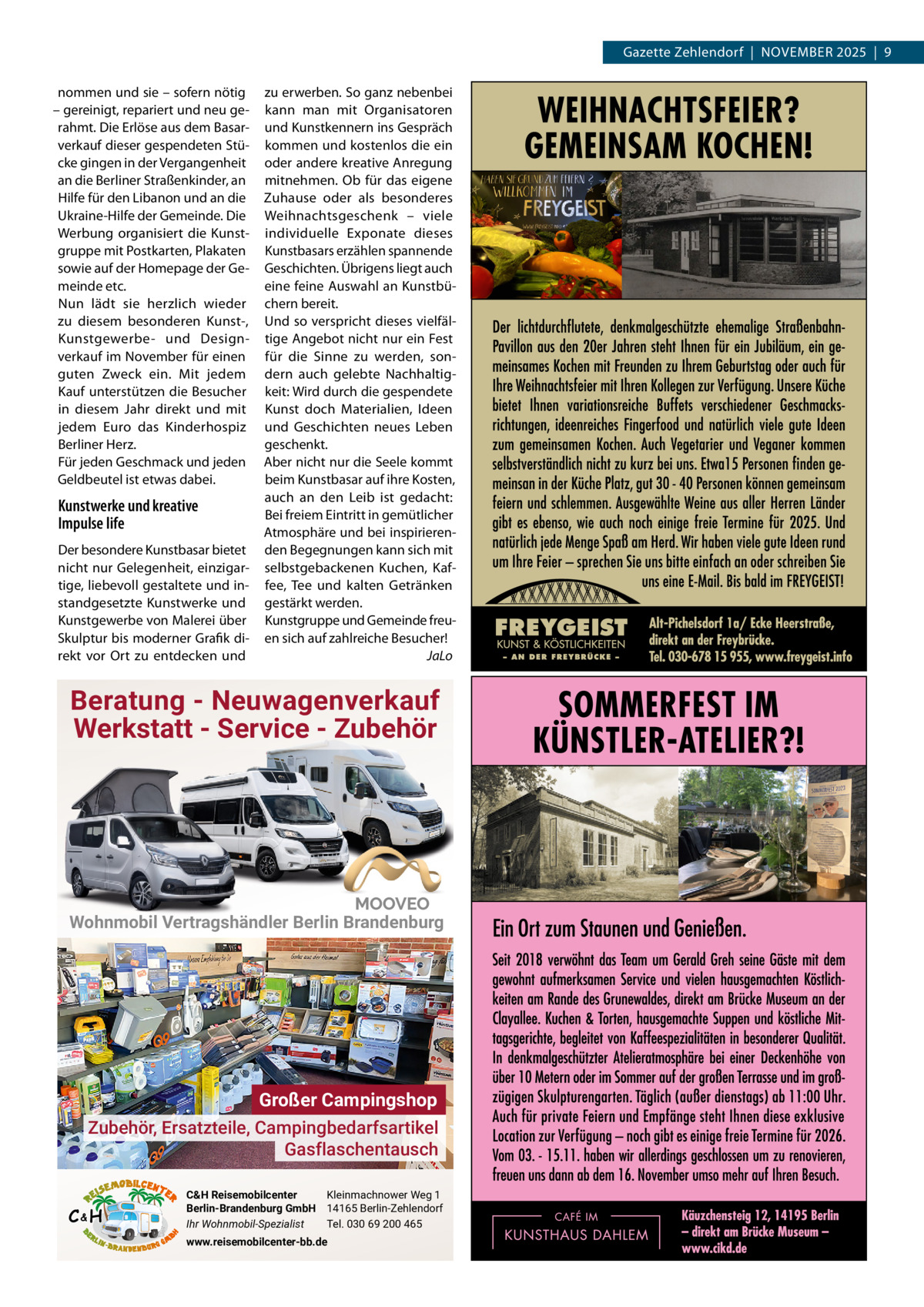 Gazette Zehlendorf  |  November 2025  |  9 nommen und sie – sofern nötig – gereinigt, repariert und neu gerahmt. Die erlöse aus dem basarverkauf dieser gespendeten Stücke gingen in der vergangenheit an die berliner Straßenkinder, an Hilfe für den Libanon und an die Ukraine-Hilfe der Gemeinde. Die Werbung organisiert die Kunstgruppe mit Postkarten, Plakaten sowie auf der Homepage der Gemeinde etc. Nun lädt sie herzlich wieder zu diesem besonderen Kunst-, Kunstgewerbe- und Designverkauf im November für einen guten Zweck ein. mit jedem Kauf unterstützen die besucher in diesem Jahr direkt und mit jedem euro das Kinderhospiz berliner Herz. Für jeden Geschmack und jeden Geldbeutel ist etwas dabei.  Kunstwerke und kreative Impulse life Der besondere Kunstbasar bietet nicht nur Gelegenheit, einzigartige, liebevoll gestaltete und instandgesetzte Kunstwerke und Kunstgewerbe von malerei über Skulptur bis moderner Grafik direkt vor ort zu entdecken und  zu erwerben. So ganz nebenbei kann man mit organisatoren und Kunstkennern ins Gespräch kommen und kostenlos die ein oder andere kreative Anregung mitnehmen. ob für das eigene Zuhause oder als besonderes Weihnachtsgeschenk – viele individuelle exponate dieses Kunstbasars erzählen spannende Geschichten. Übrigens liegt auch eine feine Auswahl an Kunstbüchern bereit. Und so verspricht dieses vielfältige Angebot nicht nur ein Fest für die Sinne zu werden, sondern auch gelebte Nachhaltigkeit: Wird durch die gespendete Kunst doch materialien, Ideen und Geschichten neues Leben geschenkt. Aber nicht nur die Seele kommt beim Kunstbasar auf ihre Kosten, auch an den Leib ist gedacht: bei freiem eintritt in gemütlicher Atmosphäre und bei inspirierenden begegnungen kann sich mit selbstgebackenen Kuchen, Kaffee, Tee und kalten Getränken gestärkt werden. Kunstgruppe und Gemeinde freuen sich auf zahlreiche besucher! JaLo  Beratung - Neuwagenverkauf Werkstatt - Service - Zubehör  Wohnmobil Vertragshändler Berlin Brandenburg  Großer Campingshop Zubehör, Ersatzteile, Campingbedarfsartikel Gasflaschentausch C&H  C&H Reisemobilcenter Kleinmachnower Weg 1 Berlin-Brandenburg GmbH 14165 Berlin-Zehlendorf Ihr Wohnmobil-Spezialist Tel. 030 69 200 465 www.reisemobilcenter-bb.de