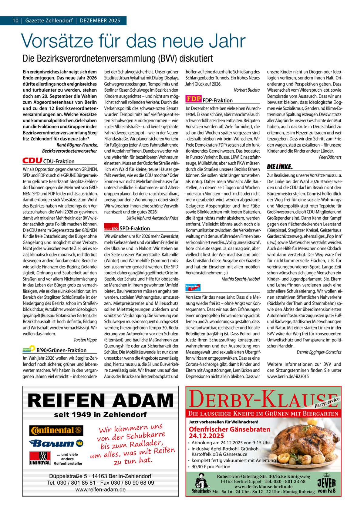 10  |  Gazette Zehlendorf  |  DeZember 2025 1 | Gazette Zehlendorf | DeZember 2025  Vorsätze für das neue Jahr Die Bezirksverordnetenversammlung (BVV) diskutiert Ein ereignisreiches Jahr neigt sich dem Ende entgegen. Das neue Jahr 2026 dürfte allerdings noch ereignisreiches und turbulenter zu werden, stehen doch am 20. September die Wahlen zum Abgeordnetenhaus von Berlin und zu den 12 Bezirksverordnetenversammlungen an. Welche Vorsätze und kommunalpolitischen Ziele haben nun die Fraktionen und Gruppen in der Bezirksverordnetenversammlung Steglitz-Zehlendorf für das neue Jahr? René Rögner-Francke, Bezirksverordnetenvorsteher  CDU-Fraktion Wir als Opposition gegen das von GRÜNEN, SPD und FDP durch die GRÜNE Bürgermeisterin geführte Bezirksamt Steglitz-Zehlendorf können gegen die Mehrheit von GRÜNEN, SPD und FDP leider nichts ausrichten, damit erübrigen sich Vorsätze. Zum Wohl des Bezirkes haben wir allerdings den Vorsatz zu haben, die Wahl 2026 zu gewinnen, damit wir mit einer Mehrheit in der BVV wieder sachlich gute Politik machen können. Die CDU steht im Gegensatz zu den GRÜNEN für die freie Entscheidung der Bürger ohne Gängelung und möglichst ohne Verbote. Nicht jedes wünschenswerte Ziel, sei es sozial, klimatisch oder moralisch, rechtfertigt deswegen andere fundamentale Bereiche wie solide Finanzen des Bezirks; Gefahrlosigkeit, Ordnung und Sauberkeit auf den Straßen und vor allem Nichteinmischung in das Leben der Bürger grob zu vernachlässigen, wie es diese Linkskoalition tut. Im Bereich der Steglitzer Schloßstraße ist der Niedergang des Bezirks schon im Straßenbild sichtbar, Autofahrer werden ideologisch gegängelt (Busspur Botanischer Garten), der Bezirkshaushalt ist hoch defizitär, Bildung und Wirtschaft werden vernachlässigt. Wir wollen das ändern. Torsten Hippe  B‘90/Grünen-Fraktion Im Wahljahr 2026 wollen wir Steglitz-Zehlendorf noch sicherer, grüner und lebenswerter machen. Wir haben in den vergangenen Jahren viel erreicht – insbesondere  bei der Schulwegsicherheit. Unser grüner hoffen auf eine dauerhafte Schließung des Stadtrat Urban Aykal hat mit Dialog-Displays, Schlangenbader Tunnels. Ein frohes Neues Gehwegvorstreckungen, Tempolimits und Jahr! Glück auf 2026. Berliner Kissen Schulwege im Bezirk an den Norbert Buchta Kindern ausgerichtet – und nicht am mögFDP-Fraktion lichst schnell rollenden Verkehr. Durch die Verkehrspolitik des schwarz-roten Senats Im Dezember schreiben viele einen Wunschwurden Tempolimits auf vielfrequentier- zettel. Er kann schöne, aber manchmal auch ten Schulwegen zurückgenommen – wie schwer erfüllbare Ideen enthalten. Bei guten in der Albrechtstraße – und bereits geplante Vorsätzen werden oft Ziele formuliert, die Fahrradwege gestoppt – wie in der Neuen schon drei Wochen später vergessen sind Filandastraße. Wir planen sicheren Verkehr – deshalb bleiben wir beim Wünschen. Wir für Fußgänger jeden Alters, Fahrradfahrende Freie Demokraten (FDP) setzen auf ein funkund Autofahrer*innen. Daneben werden wir tionierendes Gemeinwesen. Das bedeutet uns weiterhin für bezahlbaren Wohnraum in Puncto Verkehr: Busse, LKW, Einsatzfahreinsetzen. Muss an der Osdorfer Straße wirk- zeuge, Müllabfuhr, aber auch PKW müssen lich ein Wald für kleine, teure Häuser ge- durch die Straßen unseres Bezirks fahren fällt werden, wie es die CDU möchte? Oder können. Sie sollen nicht länger rumstehen können wir nicht Mehrfamilienhäuser für als nötig. Daher mein Wunsch: Alle Bauunterschiedliche Einkommens- und Alters- stellen, an denen seit Tagen und Wochen gruppen planen, bei denen auch bezahlbare, – oder auch Monaten – noch nicht oder nicht preisgebundene Wohnungen dabei sind? mehr gearbeitet wird, werden abgeräumt. Wir wünschen Ihnen eine schöne Vorweih- Gelagerte Absperrgitter und ihre Füße nachtszeit und ein gutes 2026! sowie Blinkleuchten mit leeren Batterien, Ulrike Kipf und Alexander Kräss die längst nichts mehr absichern, werden entfernt. Vielleicht könnte auch noch die Berlin SPD-Fraktion Kommunikation zwischen der VerkehrsverWir wünschen uns für 2026 mehr Zuversicht, waltung mit den ausführenden Firmen besmehr Gelassenheit und vor allem Frieden in ser koordiniert werden.„Völlig unrealistisch!“, der Ukraine und in Nahost. Wir stehen an höre ich Leute sagen. Ja, das mag sein, aber der Seite unserer Partnerstädte. Kältehilfe vielleicht liest der Weihnachtsmann oder (Winter) und Wärmehilfe (Sommer) müs- das Christkind diese Ausgabe der Gazette sen zusammen gedacht werden. Die SPD und hat ein Einsehen mit allen mobilen fordert daher ganzjährig geöffnete Orte im Verkehrsteilnehmern. ;-) Bezirk, der Schutz und Hilfe für obdachloMathia Specht-Habbel se Menschen in ihrem gewohnten Umfeld Alternative AfD  bietet. Bauinvestoren müssen angehalten werden, sozialen Wohnungsbau umzuset- Vorsätze für das neue Jahr: Dass die Meizen. Mietpreisbremse und Milieuschutz nung wieder frei ist – ohne Angst vor Konsollen Mietsteigerungen abfedern und sequenzen. Dass wir aus den Erfahrungen schützt vor Verdrängung. Die Sicherung von einer ungeregelten Einwanderungspolitik Schulwegen muss konsequent durchgesetzt lernen und Zuwanderung so gestalten, dass werden; hierzu gehören Tempo 30, Redu- sie verantwortbar, rechtssicher und für alle zierung von Autoverkehr vor den Schulen Beteiligten tragfähig ist. Dass Polizei und (Elterntaxi) und bauliche Maßnahmen zur Justiz ihren Schutzauftrag konsequent Querungshilfe oder zur Sicherbarkeit der wahrnehmen und der Ausbreitung von Schüler. Die Mobilitätswende ist nur dann Messergewalt und sexualisierten Übergrifumsetzbar, wenn die Angebote zuverlässig fen wirksam entgegenwirken. Dass es eine sind; hierzu muss u. a. die S1 und Busverkeh- Corona-Nachsorge gibt, damit Kinder und re zuverlässig sein. Wir freuen uns auf den Eltern mit Angststörungen, Lernlücken und Abriss der Brücke am Breitenbachplatz und Depressionen nicht allein bleiben. Dass wir  REIFEN ADAM 1.140 Zeichen pro Fraktion seit 1949 in Zehlendorf  für  Deutschland  unsere Kinder nicht an Drogen oder Ideologien verlieren, sondern ihnen Halt, Orientierung und Perspektiven geben. Dass Wissenschaft vom Widerspruch lebt, sowie Demokratie vom Austausch. Dass wir uns bewusst bleiben, dass ideologische Dogmen wie Sozialismus, Gender und Klima-Extremismus Spaltung erzeugen. Dass wir trotz aller Abgründe unserer Geschichte den Mut haben, auch das Gute in Deutschland zu erkennen, es im Herzen zu tragen und weiterzugeben. Dass wir den Schritt zum Frieden wagen, statt zu eskalieren – für unsere Kinder und die Kinder anderer Länder. Peer Döhnert  Die Linke  Zur Realisierung unserer Vorsätze muss u. a. Die Linke bei der Wahl 2026 stärker werden und die CDU darf im Bezirk nicht den Bürgermeister stellen. Dann ist hoffentlich der Weg frei für eine soziale Wohnungsund Mietenpolitik statt roter Teppiche für Großinvestoren, die oft CDU-Mitglieder und Großspender sind. Dann kann der Kampf gegen den flächendeckenden Leerstand (Bierpinsel, Steglitzer Kreisel, Geisterhaus Gardeschützenweg, ehemaliges „Pop Inn“ usw.) sowie Mietwucher verstärkt werden. Auch die Hilfe für Menschen ohne Obdach wird dann verstetigt. Der Weg wäre frei für nichtkommerzielle Flächen, z. B. für vereinsungebundenen Sport. Lange Zeit schon wünschen sich junge Menschen ein Kinder- und Jugendparlament. Sie, Eltern und Lehrer*innen verdienen auch eine schnellere Schulsanierung. Wir wollen einen attraktiven öffentlichen Nahverkehr (Rückkehr der Tram und Stammbahn) sowie den Abriss der überdimensionierten Autobahninfrastruktur zugunsten guter Fußund Radwege, städtischer Mietwohnungen und Natur. Mit einer starken Linken in der BVV wäre der Weg frei für konsequenten Umweltschutz und Transparenz im politischen Handeln. Dennis Egginger-Gonzalez Weitere Informationen zur BVV und den Sitzungsterminen finden Sie unter www.berlin.de/-ii23015  Derby-Klause P ar t  yser  vi c e  Die lauschige Kneipe im Grünen mit Biergarten    Jetzt vorbestellen für Weihnachten! uns Ofenfrischer Gänsebraten Vorwort Wir kümmern bkarre 24.12.2025 von der Schu CDU • Abholung am 24.12.2025 von 9-15 Uhr , er d la ad R bis zum • inklusive Apfel-Rotkohl, Grünkohl, Grüne eifen ... und viele Kartoffelkloß & Gänsesauce les, was mit R al m u andere • komplett fertig vakuumiert mit Anleitung SPD zu tun hat. Reifenhersteller • 40,90 € pro Portion FDP Robert-von-Ostertag-Str. 30/Ecke Königsweg Düppelstraße 5 · 14163 Berlin-Zehlendorf Die Teilentsiegelung des Platzes des 4. JuliBerlin-Düppel ist eine der 14163 · Tel. 030 - 801 23 68 AfD Tel. 030 / 801 85 81 · Fax 030 / 80 90 68 09 Kompensationsmaßnahmen, für den Wiederaufbau der www.derbyklause-berlin.de www.reifen-adam.de Mo - Sa 16 - 24 Uhr · So 12 - 22 Uhr · Montag Ruhetag Dresdner Bahn. Linke  vom Faß