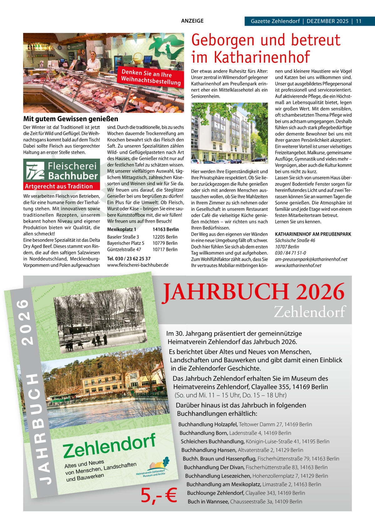 ANZEIGE  Gazette Zehlendorf  |  DeZember 2025  |  11  Geborgen und betreut im Katharinenhof Denken Sie an Ih re Weihnachtsbes tellu  Der etwas andere Ruhesitz fürs Alter: Unser zentral in Wilmersdorf gelegener Katharinenhof am Preußenpark erinnert eher ein Mittelklassehotel als ein Seniorenheim.  ng  Mit gutem Gewissen genießen Der Winter ist da! Traditionell ist jetzt die Zeit für Wild und Geflügel. Die Weihnachtsgans kommt bald auf dem Tisch! Dabei sollte Fleisch aus tiergerechter Haltung an erster Stelle stehen.  Artgerecht aus Tradition Wir verarbeiten Fleisch von Betrieben, die für eine humane Form der Tierhaltung stehen. Mit innovativen sowie traditionellen Rezepten, unserem bekannt hohen Niveau und eigener Produktion bieten wir Qualität, die allen schmeckt! Eine besondere Spezialität ist das Delta Dry Aged Beef. Dieses stammt von Rindern, die auf den saftigen Salzwiesen in Norddeutschland, MecklenburgVorpommern und Polen aufgewachsen  Mexikoplatz 1 Baseler Straße 3 Bayerischer Platz 5 Güntzelstraße 47  14163 Berlin 12205 Berlin 10779 Berlin 10717 Berlin  Tel. 030 / 23 62 25 37 www.fleischerei-bachhuber.de  KATHARINENHOF AM PREUßENPARK Sächsische Straße 46 10707 Berlin 030 / 84 71 51-0 am-preussenpark@katharinenhof.net www.katharinenhof.net  Zehlendorf  Im 30. Jahrgang präsentiert der gemeinnützige Heimatverein Zehlendorf das Jahrbuch 2026. es berichtet über Altes und Neues von menschen, Landschaften und bauwerken und gibt damit einen einblick in die Zehlendorfer Geschichte. Das Jahrbuch Zehlendorf erhalten Sie im museum des Heimatvereins Zehlendorf, Clayallee 355, 14169 berlin (So. und Mi. 11 – 15 Uhr, Do. 15 – 18 Uhr) Darüber hinaus ist das Jahrbuch in folgenden buchhandlungen erhältlich:  H C U B R JAH  CH 20 26  Hier werden Ihre Eigenständigkeit und Ihre Privatsphäre respektiert. Ob Sie lieber zurückgezogen die Ruhe genießen oder sich mit anderen Menschen austauschen wollen, ob Sie Ihre Mahlzeiten in Ihrem Zimmer zu sich nehmen oder in Gesellschaft in unserem Restaurant oder Café die vielseitige Küche genießen möchten – wir richten uns nach Ihren Bedürfnissen. Der Weg aus den eigenen vier Wänden in eine neue Umgebung fällt oft schwer. Doch hier fühlen Sie sich ab dem ersten Tag willkommen und gut aufgehoben. Zum Wohlfühlfaktor zählt auch, dass Sie Ihr vertrautes Mobiliar mitbringen kön JAHRBUCH 2026  2026 DO RF  ZE HL EN  n  JA HR BU  30  sind. Durch die traditionelle, bis zu sechs Wochen dauernde Trockenreifung am Knochen bewahrt sich das Fleisch den Saft. Zu unseren Spezialitäten zählen Wild- und Geflügelpasteten nach Art des Hauses, die Genießer nicht nur auf der festlichen Tafel zu schätzen wissen. Mit unserer vielfältigen Auswahl, täglichem Mittagstisch, zahlreichen Käsesorten und Weinen sind wir für Sie da. Wir freuen uns darauf, die Steglitzer Genießer bei uns begrüßen zu dürfen! Ein Plus für die Umwelt: Ob Fleisch, Wurst oder Käse – bringen Sie eine saubere Kunststoffbox mit, die wir füllen! Wir freuen uns auf Ihren Besuch!  nen und kleinere Haustiere wie Vögel und Katzen bei uns willkommen sind. Unser gut ausgebildetes Pflegepersonal ist professionell und serviceorientiert. Auf aktivierende Pflege, die ein Höchstmaß an Lebensqualität bietet, legen wir großen Wert. Mit dem sensiblen, oft schambesetzten Thema Pflege wird bei uns achtsam umgegangen. Deshalb fühlen sich auch stark pflegebedürftige oder demente Bewohner bei uns mit ihrer ganzen Persönlichkeit akzeptiert. Ein weiterer Vorteil ist unser vielseitiges Freizeitangebot. Malkurse, gemeinsame Ausflüge, Gymnastik und vieles mehr – Vergnügen, aber auch die Kultur kommt bei uns nicht zu kurz. Lassen Sie sich von unserem Haus überzeugen! Bodentiefe Fenster sorgen für hereinflutendes Licht und auf zwei Terrassen können Sie an warmen Tagen die Sonne genießen. Die Atmosphäre ist familiär und jede Etage wird von einem festen Mitarbeiterteam betreut. Lernen Sie uns kennen.  buchhandlung Holzapfel, Teltower Damm 27, 14169 Berlin  f r o d n e l h Ze Neues en Altes und ndschaft chen, La s n e von M erken und Bauw  buchhandlung born, Ladenstraße 4, 14169 Berlin Schleichers buchhandlung, Königin-Luise-Straße 41, 14195 Berlin buchhandlung Hansen, Altvaterstraße 2, 14129 Berlin buchh. braun und Hassenpflug, Fischerhüttenstraße 79, 14163 Berlin buchhandlung Der Divan, Fischerhüttenstraße 83, 14163 Berlin buchhandlung Lesezeichen, Hohenzollernplatz 7, 14129 Berlin  5,- €  buchhandlung am mexikoplatz, Limastraße 2, 14163 Berlin buchlounge Zehlendorf, Clayallee 343, 14169 Berlin buch in Wannsee, Chausseestraße 3a, 14109 Berlin