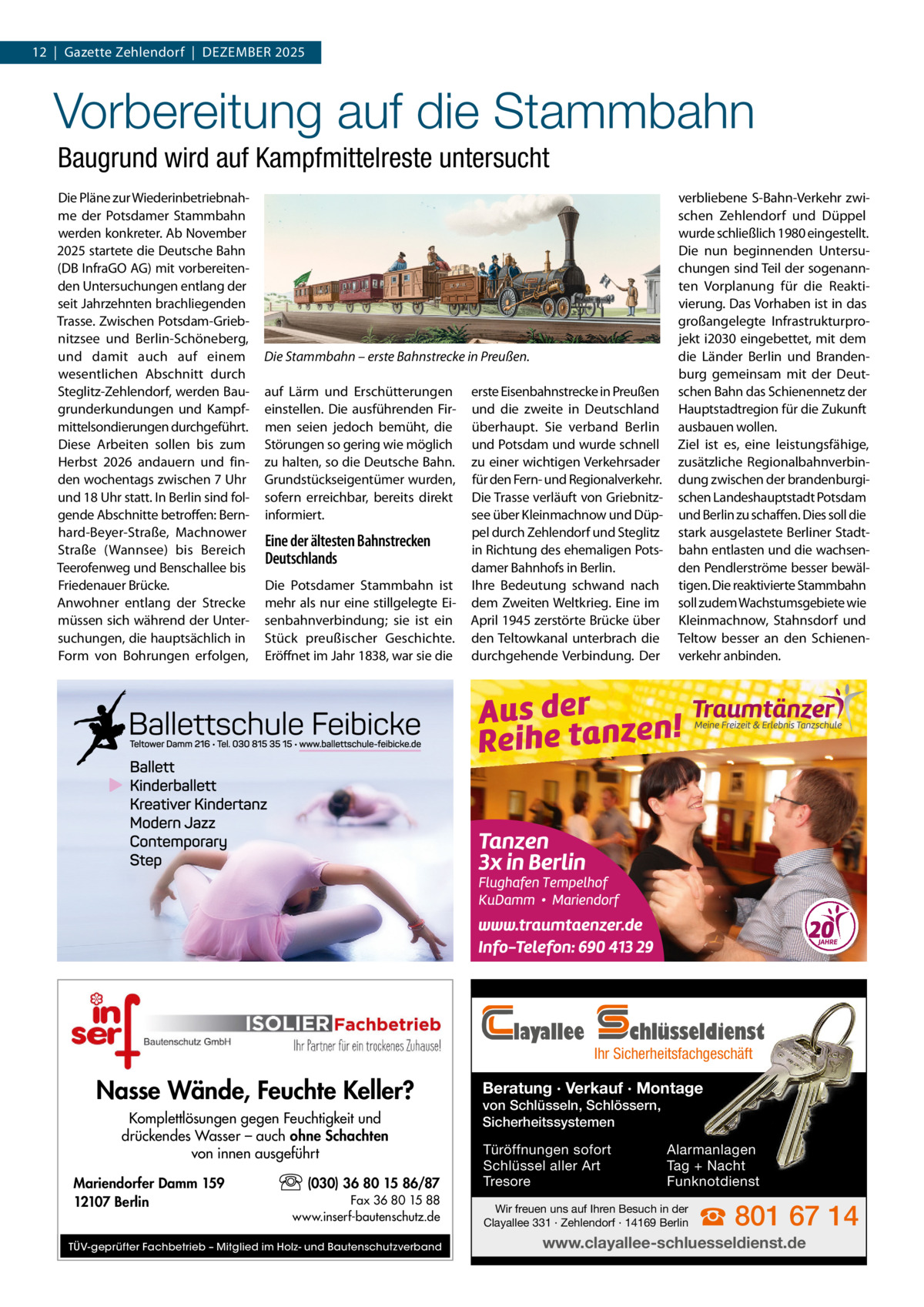 12  |  Gazette Zehlendorf  |  Dezember 2025  Vorbereitung auf die Stammbahn Baugrund wird auf Kampfmittelreste untersucht Die Pläne zur Wiederinbetriebnahme der Potsdamer Stammbahn werden konkreter. Ab November 2025 startete die Deutsche Bahn (DB InfraGO AG) mit vorbereitenden Untersuchungen entlang der seit Jahrzehnten brachliegenden Trasse. Zwischen Potsdam-Griebnitzsee und Berlin-Schöneberg, und damit auch auf einem wesentlichen Abschnitt durch Steglitz-Zehlendorf, werden Baugrunderkundungen und Kampfmittelsondierungen durchgeführt. Diese Arbeiten sollen bis zum Herbst 2026 andauern und finden wochentags zwischen 7 Uhr und 18 Uhr statt. In Berlin sind folgende Abschnitte betroffen: Bernhard-Beyer-Straße, Machnower Straße (Wannsee) bis Bereich Teerofenweg und Benschallee bis Friedenauer Brücke. Anwohner entlang der Strecke müssen sich während der Untersuchungen, die hauptsächlich in Form von Bohrungen erfolgen,  Die Stammbahn – erste Bahnstrecke in Preußen. auf Lärm und Erschütterungen einstellen. Die ausführenden Firmen seien jedoch bemüht, die Störungen so gering wie möglich zu halten, so die Deutsche Bahn. Grundstückseigentümer wurden, sofern erreichbar, bereits direkt informiert.  Eine der ältesten Bahnstrecken Deutschlands Die Potsdamer Stammbahn ist mehr als nur eine stillgelegte Eisenbahnverbindung; sie ist ein Stück preußischer Geschichte. Eröffnet im Jahr 1838, war sie die  erste Eisenbahnstrecke in Preußen und die zweite in Deutschland überhaupt. Sie verband Berlin und Potsdam und wurde schnell zu einer wichtigen Verkehrsader für den Fern- und Regionalverkehr. Die Trasse verläuft von Griebnitzsee über Kleinmachnow und Düppel durch Zehlendorf und Steglitz in Richtung des ehemaligen Potsdamer Bahnhofs in Berlin. Ihre Bedeutung schwand nach dem Zweiten Weltkrieg. Eine im April 1945 zerstörte Brücke über den Teltowkanal unterbrach die durchgehende Verbindung. Der  layallee  Nasse Wände, Feuchte Keller? Komplettlösungen gegen Feuchtigkeit und drückendes Wasser – auch ohne Schachten von innen ausgeführt Mariendorfer Damm 159 12107 Berlin  (030) 36 80 15 86/87 Fax 36 80 15 88 www.inserf-bautenschutz.de  TÜV-geprüfter Fachbetrieb – Mitglied im Holz- und Bautenschutzverband  verbliebene S-Bahn-Verkehr zwischen Zehlendorf und Düppel wurde schließlich 1980 eingestellt. Die nun beginnenden Untersuchungen sind Teil der sogenannten Vorplanung für die Reaktivierung. Das Vorhaben ist in das großangelegte Infrastrukturprojekt i2030 eingebettet, mit dem die Länder Berlin und Brandenburg gemeinsam mit der Deutschen Bahn das Schienennetz der Hauptstadtregion für die Zukunft ausbauen wollen. Ziel ist es, eine leistungsfähige, zusätzliche Regionalbahnverbindung zwischen der brandenburgischen Landeshauptstadt Potsdam und Berlin zu schaffen. Dies soll die stark ausgelastete Berliner Stadtbahn entlasten und die wachsenden Pendlerströme besser bewältigen. Die reaktivierte Stammbahn soll zudem Wachstumsgebiete wie Kleinmachnow, Stahnsdorf und Teltow besser an den Schienenverkehr anbinden.  chlüsseldienst  Ihr Sicherheitsfachgeschäft  Beratung · Verkauf · Montage von Schlüsseln, Schlössern, Sicherheitssystemen Türöffnungen sofort Schlüssel aller Art Tresore  Alarmanlagen Tag + Nacht Funknotdienst  Wir freuen uns auf Ihren Besuch in der Clayallee 331 · Zehlendorf · 14169 Berlin  ☎ 801 67 14  www.clayallee-schluesseldienst.de