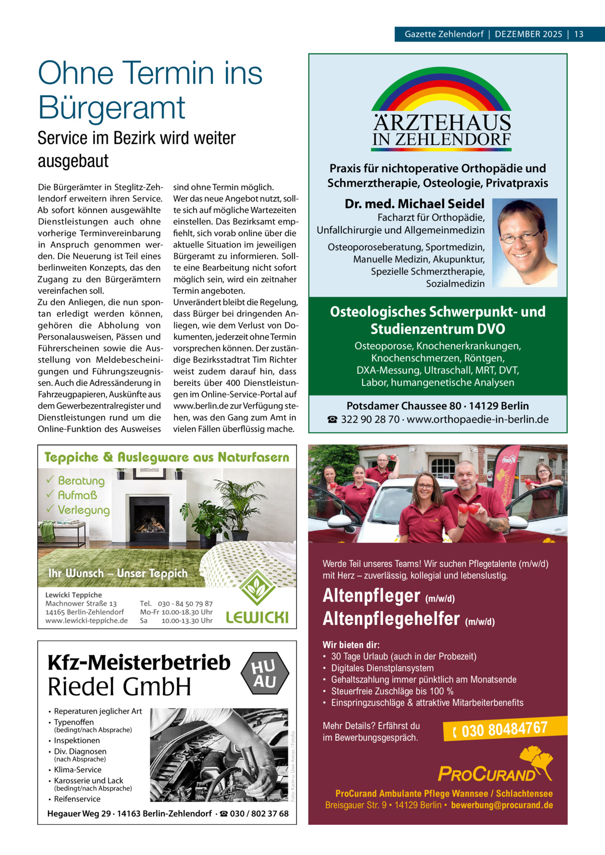 Gazette Zehlendorf  |  DeZember 2025  |  13  Ohne Termin ins Bürgeramt  ARZTEHAUS  IN ZEHLENDORF  Service im Bezirk wird weiter ausgebaut Die bürgerämter in Steglitz-Zehlendorf erweitern ihren Service. Ab sofort können ausgewählte Dienstleistungen auch ohne vorherige Terminvereinbarung in Anspruch genommen werden. Die Neuerung ist Teil eines berlinweiten Konzepts, das den Zugang zu den bürgerämtern vereinfachen soll. Zu den Anliegen, die nun spontan erledigt werden können, gehören die Abholung von Personalausweisen, Pässen und Führerscheinen sowie die Ausstellung von meldebescheinigungen und Führungszeugnissen. Auch die Adressänderung in Fahrzeugpapieren, Auskünfte aus dem Gewerbezentralregister und Dienstleistungen rund um die Online-Funktion des Ausweises  sind ohne Termin möglich. Wer das neue Angebot nutzt, sollte sich auf mögliche Wartezeiten einstellen. Das bezirksamt empfiehlt, sich vorab online über die aktuelle Situation im jeweiligen bürgeramt zu informieren. Sollte eine bearbeitung nicht sofort möglich sein, wird ein zeitnaher Termin angeboten. Unverändert bleibt die regelung, dass bürger bei dringenden Anliegen, wie dem Verlust von Dokumenten, jederzeit ohne Termin vorsprechen können. Der zuständige bezirksstadtrat Tim richter weist zudem darauf hin, dass bereits über 400  Dienstleistungen im Online-Service-Portal auf www.berlin.de zur Verfügung stehen, was den Gang zum Amt in vielen Fällen überflüssig mache.  Praxis für nichtoperative Orthopädie und Schmerztherapie, Osteologie, Privatpraxis  Dr. med. Michael Seidel  Facharzt für Orthopädie, Unfallchirurgie und Allgemeinmedizin Osteoporoseberatung, Sportmedizin, Manuelle Medizin, Akupunktur, Spezielle Schmerztherapie, Sozialmedizin  Osteologisches Schwerpunkt- und Studienzentrum DVO Osteoporose, Knochenerkrankungen, Knochenschmerzen, Röntgen, DXA-Messung, Ultraschall, MRT, DVT, Labor, humangenetische Analysen  Potsdamer Chaussee 80 · 14129 Berlin ☎ 322 90 28 70 · www.orthopaedie-in-berlin.de  Teppiche & Auslegware aus Naturfasern  Beratung  Aufmaß  Verlegung  Werde Teil unseres Teams! Wir suchen Pflegetalente (m/w/d) mit Herz – zuverlässig, kollegial und lebenslustig.  Ihr Wunsch – Unser Teppich Lewicki Teppiche Machnower Straße   Berlin-Zehlendorf www.lewicki-teppiche.de  Altenpfleger (m/w/d) Altenpflegehelfer (m/w/d)  Tel.  -     Mo-Fr .-. Uhr Sa .-. Uhr  Kfz-Meisterbetrieb  Riedel GmbH  Wir bieten dir: • 30 Tage Urlaub (auch in der Probezeit) • Digitales Dienstplansystem • Gehaltszahlung immer pünktlich am Monatsende • Steuerfreie Zuschläge bis 100 % • Einspringzuschläge & attraktive Mitarbeiterbenefits  HU AU  (bedingt/nach Absprache)  • Inspektionen • Div. Diagnosen (nach Absprache)  • Klima-Service • Karosserie und Lack  (bedingt/nach Absprache)  • Reifenservice  Hegauer Weg 29 · 14163 Berlin-Zehlendorf · ☎ 030 / 802 37 68  Foto: Karin u. Uwe Annas / Fotolia  • Reperaturen jeglicher Art • Typenoffen  Mehr Details? Erfährst du im Bewerbungsgespräch.   030 80484767  ProCurand Ambulante Pflege Wannsee / Schlachtensee Breisgauer Str. 9 • 14129 Berlin • bewerbung@procurand.de