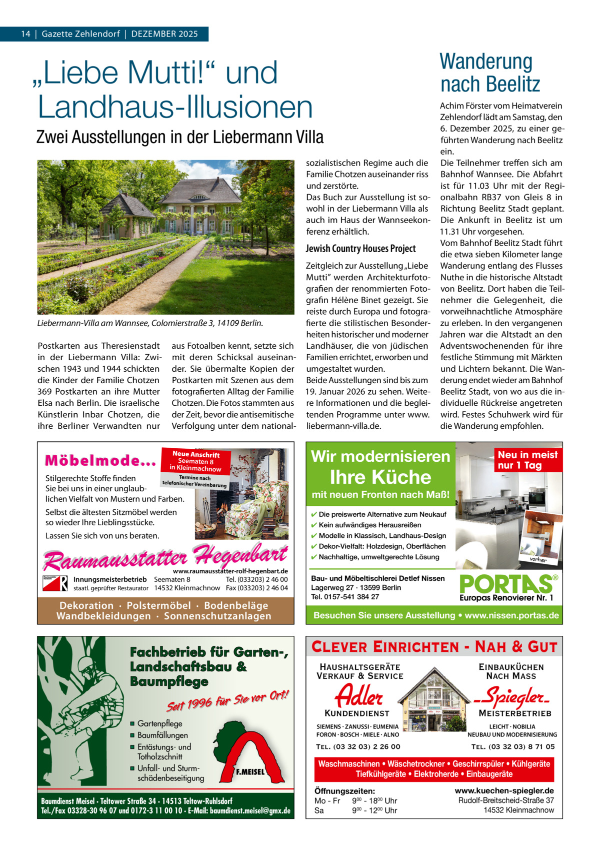14  |  Gazette Zehlendorf  |  DeZember 2025  Wanderung nach Beelitz  „Liebe Mutti!“ und Landhaus-Illusionen Zwei Ausstellungen in der Liebermann Villa sozialistischen regime auch die Familie Chotzen auseinander riss und zerstörte. Das buch zur Ausstellung ist sowohl in der Liebermann Villa als auch im Haus der Wannseekonferenz erhältlich.  Jewish Country Houses Project Zeitgleich zur Ausstellung „Liebe mutti” werden Architekturfotografien der renommierten Fotografin Hélène binet gezeigt. Sie reiste durch europa und fotograLiebermann-Villa am Wannsee, Colomierstraße 3, 14109 Berlin. fierte die stilistischen besonderheiten historischer und moderner Postkarten aus Theresienstadt aus Fotoalben kennt, setzte sich Landhäuser, die von jüdischen in der Liebermann Villa: Zwi- mit deren Schicksal auseinan- Familien errichtet, erworben und schen 1943 und 1944 schickten der. Sie übermalte Kopien der umgestaltet wurden. die Kinder der Familie Chotzen Postkarten mit Szenen aus dem beide Ausstellungen sind bis zum 369 Postkarten an ihre mutter fotografierten Alltag der Familie 19. Januar 2026 zu sehen. Weiteelsa nach berlin. Die israelische Chotzen. Die Fotos stammten aus re Informationen und die begleiKünstlerin Inbar Chotzen, die der Zeit, bevor die antisemitische tenden Programme unter www. ihre berliner Verwandten nur Verfolgung unter dem national- liebermann-villa.de.  Möbelmode...  Achim Förster vom Heimatverein Zehlendorf lädt am Samstag, den 6.  Dezember 2025, zu einer geführten Wanderung nach beelitz ein. Die Teilnehmer treffen sich am bahnhof Wannsee. Die Abfahrt ist für 11.03  Uhr mit der regionalbahn rb37 von Gleis 8 in richtung beelitz Stadt geplant. Die Ankunft in beelitz ist um 11.31 Uhr vorgesehen. Vom bahnhof beelitz Stadt führt die etwa sieben Kilometer lange Wanderung entlang des Flusses Nuthe in die historische Altstadt von beelitz. Dort haben die Teilnehmer die Gelegenheit, die vorweihnachtliche Atmosphäre zu erleben. In den vergangenen Jahren war die Altstadt an den Adventswochenenden für ihre festliche Stimmung mit märkten und Lichtern bekannt. Die Wanderung endet wieder am bahnhof beelitz Stadt, von wo aus die individuelle rückreise angetreten wird. Festes Schuhwerk wird für die Wanderung empfohlen.  Wir modernisieren  Neue Anschrift Seematen 8 in Kleinmachnow  Ihre Küche  Termine nach Stilgerechte Stoffe finden telefonischer Vereinba rung Sie bei uns in einer unglaublichen Vielfalt von Mustern und Farben.  Neu in meist nur 1 Tag  mit neuen Fronten nach Maß!  Selbst die ältesten Sitzmöbel werden so wieder Ihre Lieblingsstücke.  ✔ Die preiswerte Alternative zum Neukauf  Lassen Sie sich von uns beraten.  ✔ Modelle in Klassisch, Landhaus-Design  ✔ Kein aufwändiges Herausreißen ✔ Dekor-Vielfalt: Holzdesign, Oberflächen ✔ Nachhaltige, umweltgerechte Lösung  www.raumausstatter-rolf-hegenbart.de  Innungsmeisterbetrieb Seematen 8 Tel. (033203) 2 46 00 staatl. geprüfter Restaurator 14532 Kleinmachnow Fax (033203) 2 46 04  Dekoration · Polstermöbel · Bodenbeläge Wandbekleidungen · Sonnenschutzanlagen  Fachbetrieb für Garten-, Landschaftsbau & Baumpflege  Sie vor Ort! Seit 1996 für  ▪ Gartenpflege ▪ Baumfällungen ▪ Entästungs- und Totholzschnitt ▪ Unfall- und Sturmschädenbeseitigung  F.MEISEL  Baumdienst Meisel · Teltower Straße 34 · 14513 Teltow-Ruhlsdorf Tel./Fax 03328-30 96 07 und 0172-3 11 00 10 · E-Mail: baumdienst.meisel@gmx.de  vorher  Bau- und Möbeltischlerei Detlef Nissen Lagerweg 27 · 13599 Berlin Tel. 0157-541 384 27  Besuchen Sie unsere Ausstellung • www.nissen.portas.de  Clever Einrichten - Nah & Gut Haushaltsgeräte Verkauf & Service  Einbauküchen Nach Mass  Kundendienst  Adler  - Spiegler SIEMENS · ZANUSSI · EUMENIA FORON · BOSCH · MIELE · ALNO  LEICHT · NOBILIA NEUBAU UND MODERNISIERUNG  Tel. (03 32 03) 2 26 00  Tel. (03 32 03) 8 71 05  Meisterbetrieb  Waschmaschinen • Wäschetrockner • Geschirrspüler • Kühlgeräte Tiefkühlgeräte • Elektroherde • Einbaugeräte Öffnungszeiten: Mo - Fr 900 - 1800 Uhr Sa 900 - 1200 Uhr  www.kuechen-spiegler.de Rudolf-Breitscheid-Straße 37 14532 Kleinmachnow