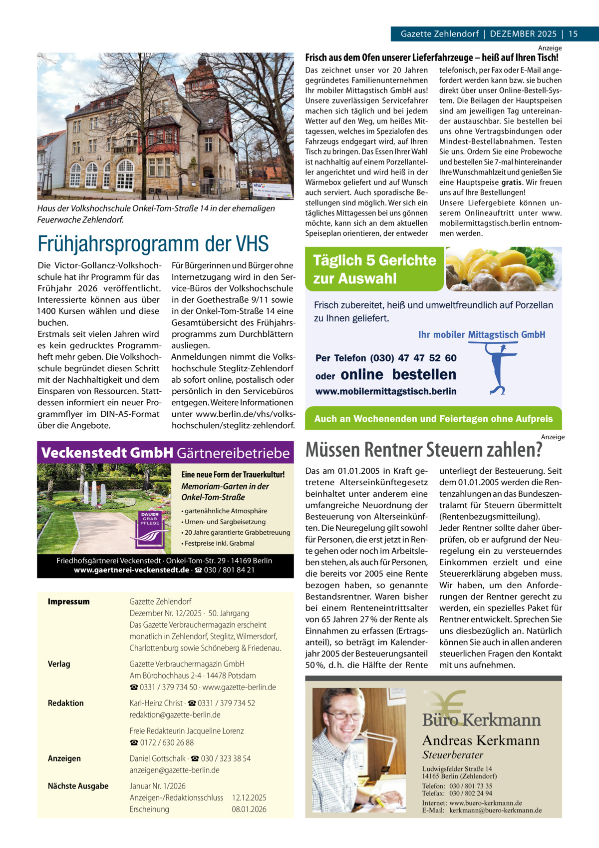 Gazette Zehlendorf  |  Dezember 2025  |  15 Anzeige  Frisch aus dem Ofen unserer Lieferfahrzeuge – heiß auf Ihren Tisch!  Haus der Volkshochschule Onkel-Tom-Straße 14 in der ehemaligen Feuerwache Zehlendorf.  Frühjahrsprogramm der VHS Die Victor-Gollancz-Volkshochschule hat ihr Programm für das Frühjahr 2026 veröffentlicht. Interessierte können aus über 1400  Kursen wählen und diese buchen. Erstmals seit vielen Jahren wird es kein gedrucktes Programmheft mehr geben. Die Volkshochschule begründet diesen Schritt mit der Nachhaltigkeit und dem Einsparen von Ressourcen. Stattdessen informiert ein neuer Programmflyer im DIN-A5-Format über die Angebote.  Das zeichnet unser vor 20  Jahren gegründetes Familienunternehmen Ihr mobiler Mittagstisch GmbH aus! Unsere zuverlässigen Servicefahrer machen sich täglich und bei jedem Wetter auf den Weg, um heißes Mittagessen, welches im Spezialofen des Fahrzeugs endgegart wird, auf Ihren Tisch zu bringen. Das Essen Ihrer Wahl ist nachhaltig auf einem Porzellanteller angerichtet und wird heiß in der Wärmebox geliefert und auf Wunsch auch serviert. Auch sporadische Bestellungen sind möglich. Wer sich ein tägliches Mittagessen bei uns gönnen möchte, kann sich an dem aktuellen Speiseplan orientieren, der entweder  telefonisch, per Fax oder E-Mail angefordert werden kann bzw. sie buchen direkt über unser Online-Bestell-System. Die Beilagen der Hauptspeisen sind am jeweiligen Tag untereinander austauschbar. Sie bestellen bei uns ohne Vertragsbindungen oder Mindest-Bestellabnahmen. Testen Sie uns. Ordern Sie eine Probewoche und bestellen Sie 7-mal hintereinander Ihre Wunschmahlzeit und genießen Sie eine Hauptspeise gratis. Wir freuen uns auf Ihre Bestellungen! Unsere Liefergebiete können unserem Onlineauftritt unter www. mobilermittagstisch.berlin entnommen werden.  Für Bürgerinnen und Bürger ohne Internetzugang wird in den Service-Büros der Volkshochschule in der Goethestraße 9/11 sowie in der Onkel-Tom-Straße 14 eine Gesamtübersicht des Frühjahrsprogramms zum Durchblättern ausliegen. Anmeldungen nimmt die Volkshochschule Steglitz-Zehlendorf ab sofort online, postalisch oder persönlich in den Servicebüros entgegen. Weitere Informationen unter www.berlin.de/vhs/volkshochschulen/steglitz-zehlendorf. Anzeige  Veckenstedt GmbH Gärtnereibetriebe Eine neue Form der Trauerkultur! Memoriam-Garten in der Onkel-Tom-Straße • gartenähnliche Atmosphäre • Urnen- und Sargbeisetzung • 20 Jahre garantierte Grabbetreuung • Festpreise inkl. Grabmal  Friedhofsgärtnerei Veckenstedt · Onkel-Tom-Str. 29 · 14169 Berlin www.gaertnerei-veckenstedt.de · ☎ 030 / 801 84 21  Impressum	  Gazette Zehlendorf Dezember Nr. 12/2025 ·  50. Jahrgang Das Gazette Verbrauchermagazin erscheint monatlich in Zehlendorf, Steglitz, Wilmersdorf, Charlottenburg sowie Schöneberg & Friedenau.  Verlag	  Gazette Verbrauchermagazin GmbH Am Bürohochhaus 2-4 · 14478 Potsdam ☎ 0331 / 379 734 50 · www.gazette-berlin.de  Redaktion	  Karl-Heinz Christ · ☎ 0331 / 379 734 52 redaktion@gazette-berlin.de  	  Freie Redakteurin Jacqueline Lorenz ☎ 0172 / 630 26 88  Anzeigen	  Daniel Gottschalk · ☎ 030 / 323 38 54 anzeigen@gazette-berlin.de  Nächste Ausgabe	  Müssen Rentner Steuern zahlen? Das am 01.01.2005 in Kraft getretene Alterseinkünftegesetz beinhaltet unter anderem eine umfangreiche Neuordnung der Besteuerung von Alterseinkünften. Die Neuregelung gilt sowohl für Personen, die erst jetzt in Rente gehen oder noch im Arbeitsleben stehen, als auch für Personen, die bereits vor 2005 eine Rente bezogen haben, so genannte Bestandsrentner. Waren bisher bei einem Renteneintrittsalter von 65 Jahren 27 % der Rente als Einnahmen zu erfassen (Ertragsanteil), so beträgt im Kalenderjahr 2005 der Besteuerungsanteil 50 %, d. h. die Hälfte der Rente  unterliegt der Besteuerung. Seit dem 01.01.2005 werden die Rentenzahlungen an das Bundeszentralamt für Steuern übermittelt (Rentenbezugsmitteilung). Jeder Rentner sollte daher überprüfen, ob er aufgrund der Neuregelung ein zu versteuerndes Einkommen erzielt und eine Steuererklärung abgeben muss. Wir haben, um den Anforderungen der Rentner gerecht zu werden, ein spezielles Paket für Rentner entwickelt. Sprechen Sie uns diesbezüglich an. Natürlich können Sie auch in allen anderen steuerlichen Fragen den Kontakt mit uns aufnehmen.  Andreas Kerkmann Steuerberater  Januar Nr. 1/2026 Anzeigen-/Redaktionsschluss	12.12.2025 Erscheinung	08.01.2026 Foto: Denis Junker / Fotolia  Ludwigsfelder Straße 14 14165 Berlin (Zehlendorf) Telefon: 030 / 801 73 35 Telefax: 030 / 802 24 94 Internet: www.buero-kerkmann.de E-Mail: kerkmann@buero-kerkmann.de Mandantenportal https://buero-kerkmann.portalbereich.de
