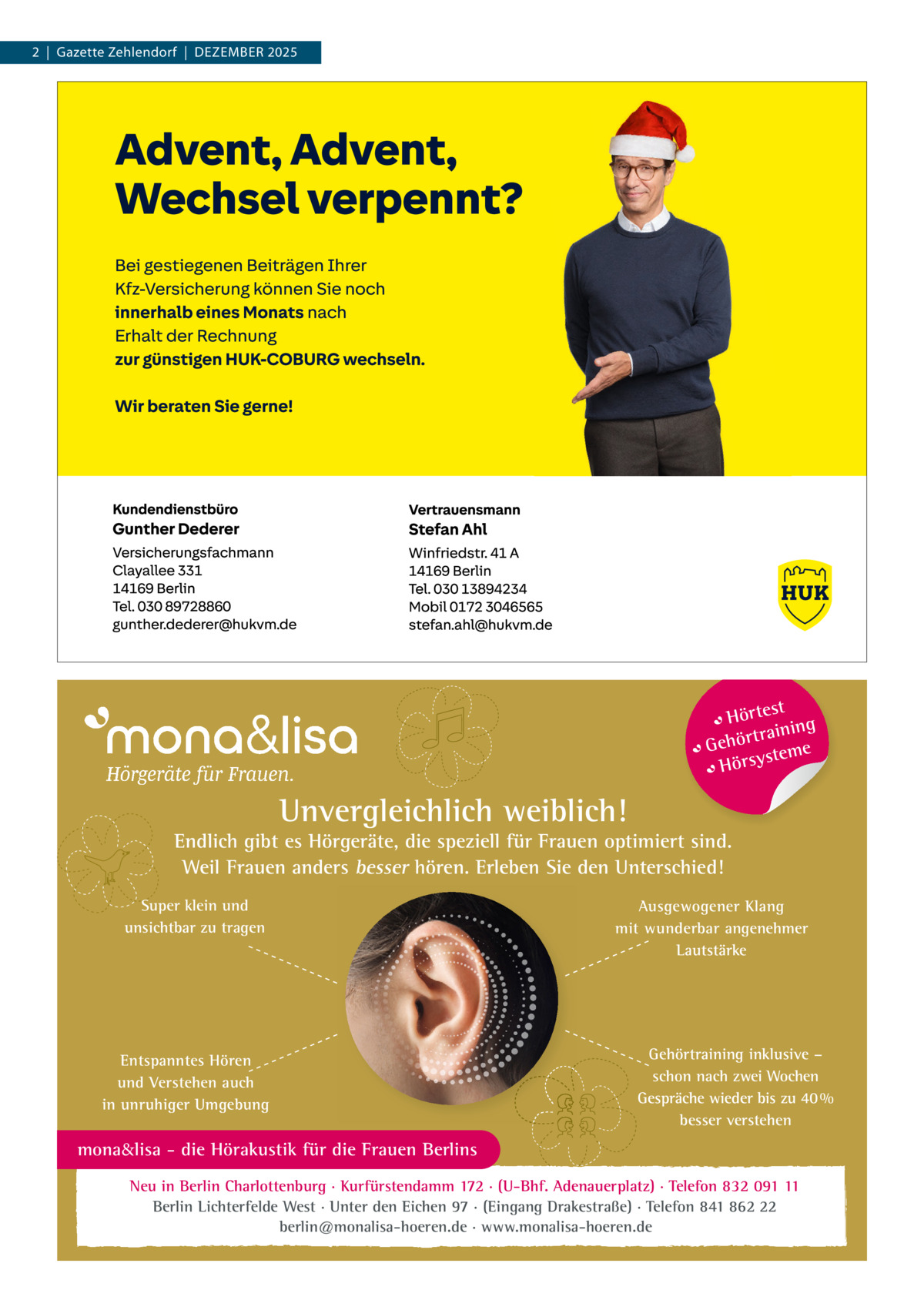 2  |  Gazette Zehlendorf  |  Dezember 2025  t Hörtes ng traini Gehör teme s Hörsy  Unvergleichlich weiblich!  Endlich gibt es Hörgeräte, die speziell für Frauen optimiert sind. Weil Frauen anders besser hören. Erleben Sie den Unterschied! Super klein und unsichtbar zu tragen  Entspanntes Hören und Verstehen auch in unruhiger Umgebung  Ausgewogener Klang mit wunderbar angenehmer Lautstärke  Gehörtraining inklusive – schon nach zwei Wochen Gespräche wieder bis zu 40 % besser verstehen  mona&lisa - die Hörakustik für die Frauen Berlins Neu in Berlin Charlottenburg · Kurfürstendamm 172 · (U-Bhf. Adenauerplatz) · Telefon 832 091 11 Berlin Lichterfelde West · Unter den Eichen 97 · (Eingang Drakestraße) · Telefon 841 862 22 berlin@monalisa-hoeren.de · www.monalisa-hoeren.de