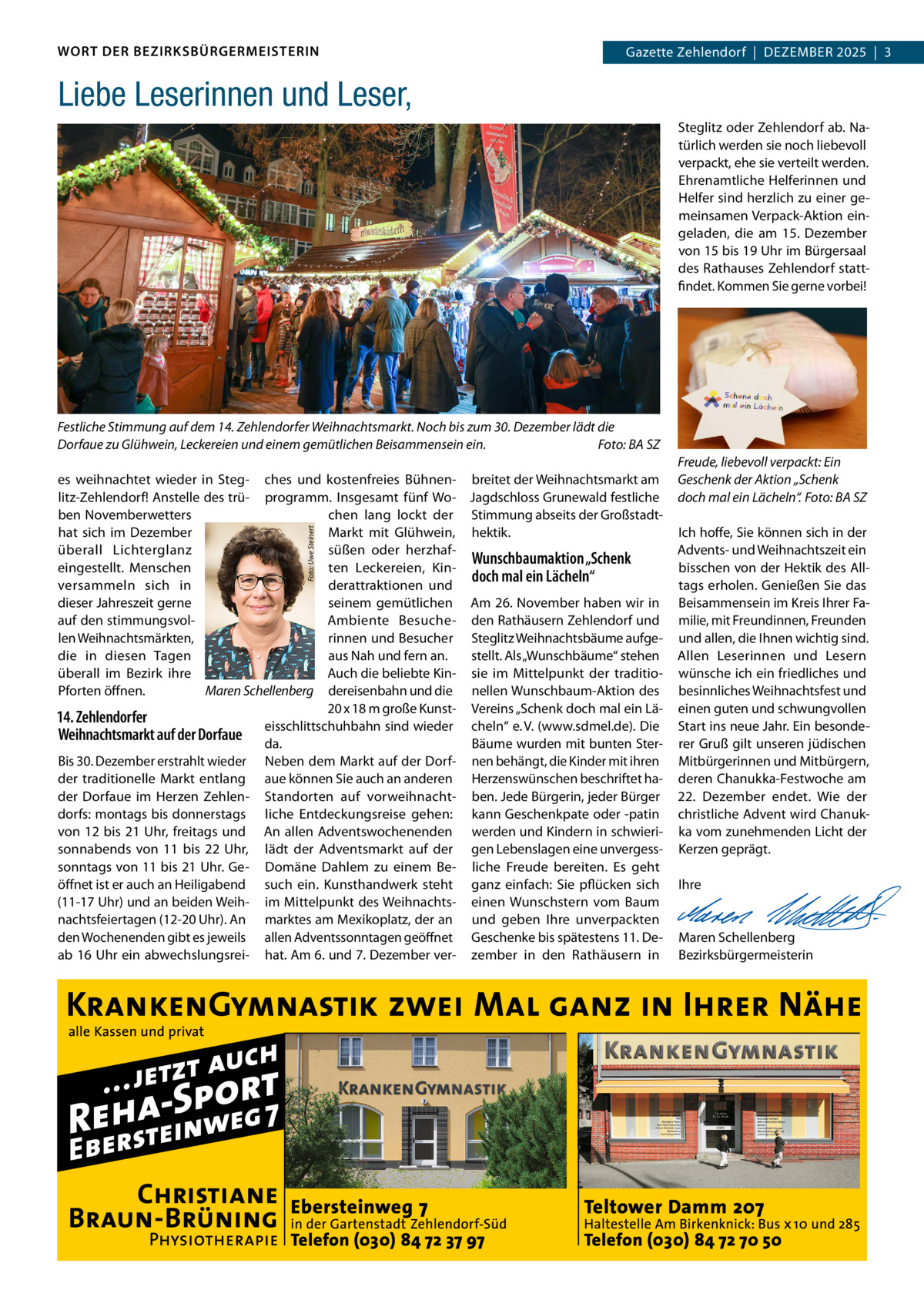 WORT DER BEZIRKSBÜRGERMEISTERIN  Gazette Zehlendorf  |  Dezember Zehlendorf  |  DeZember 2025  |  3 2025  |  1  Liebe Leserinnen und Leser, Steglitz oder Zehlendorf ab. Natürlich werden sie noch liebevoll verpackt, ehe sie verteilt werden. ehrenamtliche Helferinnen und Helfer sind herzlich zu einer gemeinsamen Verpack-Aktion eingeladen, die am 15.  Dezember von 15 bis 19 Uhr im bürgersaal des rathauses Zehlendorf stattfindet. Kommen Sie gerne vorbei!  Festliche Stimmung auf dem 14. Zehlendorfer Weihnachtsmarkt. Noch bis zum 30. Dezember lädt die Dorfaue zu Glühwein, Leckereien und einem gemütlichen Beisammensein ein. Foto: BA SZ  Foto: Uwe Steinert  es weihnachtet wieder in Steg- ches und kostenfreies bühnen- breitet der Weihnachtsmarkt am litz-Zehlendorf! Anstelle des trü- programm. Insgesamt fünf Wo- Jagdschloss Grunewald festliche ben Novemberwetters chen lang lockt der Stimmung abseits der Großstadthat sich im Dezember markt mit Glühwein, hektik. überall Lichterglanz süßen oder herzhafWunschbaumaktion „Schenk eingestellt. menschen ten Leckereien, Kindoch mal ein Lächeln“ versammeln sich in derattraktionen und dieser Jahreszeit gerne seinem gemütlichen Am 26. November haben wir in auf den stimmungsvolAmbiente besuche- den rathäusern Zehlendorf und len Weihnachtsmärkten, rinnen und besucher Steglitz Weihnachtsbäume aufgedie in diesen Tagen aus Nah und fern an. stellt. Als „Wunschbäume“ stehen überall im bezirk ihre Auch die beliebte Kin- sie im mittelpunkt der traditioPforten öffnen. Maren Schellenberg dereisenbahn und die nellen Wunschbaum-Aktion des 20 x 18 m große Kunst- Vereins „Schenk doch mal ein Lä14. Zehlendorfer eisschlittschuhbahn sind wieder cheln“ e. V. (www.sdmel.de). Die Weihnachtsmarkt auf der Dorfaue da. bäume wurden mit bunten Sterbis 30. Dezember erstrahlt wieder Neben dem markt auf der Dorf- nen behängt, die Kinder mit ihren der traditionelle markt entlang aue können Sie auch an anderen Herzenswünschen beschriftet hader Dorfaue im Herzen Zehlen- Standorten auf vorweihnacht- ben. Jede bürgerin, jeder bürger dorfs: montags bis donnerstags liche entdeckungsreise gehen: kann Geschenkpate oder -patin von 12 bis 21 Uhr, freitags und An allen Adventswochenenden werden und Kindern in schwierisonnabends von 11 bis 22  Uhr, lädt der Adventsmarkt auf der gen Lebenslagen eine unvergesssonntags von 11 bis 21 Uhr. Ge- Domäne Dahlem zu einem be- liche Freude bereiten. es geht öffnet ist er auch an Heiligabend such ein. Kunsthandwerk steht ganz einfach: Sie pflücken sich (11-17 Uhr) und an beiden Weih- im mittelpunkt des Weihnachts- einen Wunschstern vom baum nachtsfeiertagen (12-20 Uhr). An marktes am mexikoplatz, der an und geben Ihre unverpackten den Wochenenden gibt es jeweils allen Adventssonntagen geöffnet Geschenke bis spätestens 11. Deab 16 Uhr ein abwechslungsrei- hat. Am 6. und 7. Dezember ver- zember in den rathäusern in  Freude, liebevoll verpackt: Ein Geschenk der Aktion „Schenk doch mal ein Lächeln“. Foto: BA SZ Ich hoffe, Sie können sich in der Advents- und Weihnachtszeit ein bisschen von der Hektik des Alltags erholen. Genießen Sie das beisammensein im Kreis Ihrer Familie, mit Freundinnen, Freunden und allen, die Ihnen wichtig sind. Allen Leserinnen und Lesern wünsche ich ein friedliches und besinnliches Weihnachtsfest und einen guten und schwungvollen Start ins neue Jahr. ein besonderer Gruß gilt unseren jüdischen mitbürgerinnen und mitbürgern, deren Chanukka-Festwoche am 22.  Dezember endet. Wie der christliche Advent wird Chanukka vom zunehmenden Licht der Kerzen geprägt.   Ihre     maren Schellenberg bezirksbürgermeisterin