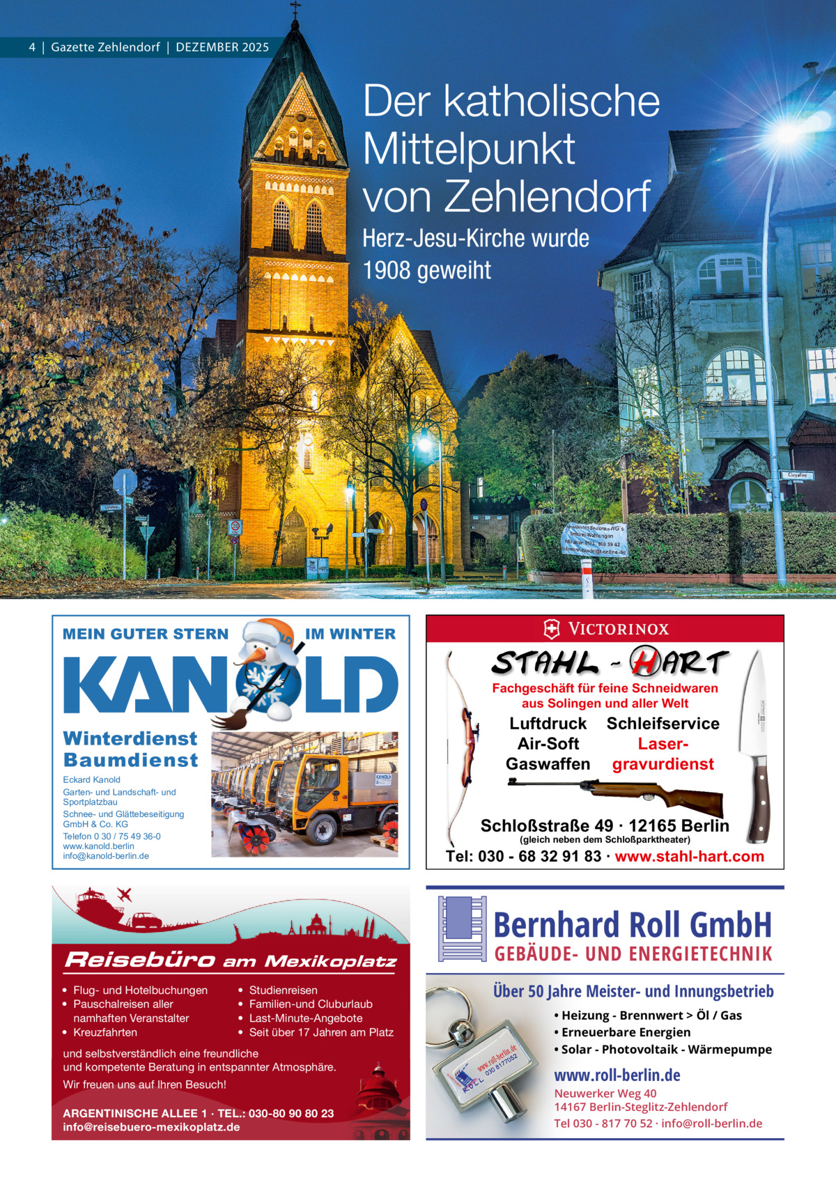 4  |  Gazette Zehlendorf  |  DeZember 2025  Der katholische Mittelpunkt von Zehlendorf Herz-Jesu-Kirche wurde 1908 geweiht  MEIN GUTER STERN  IM WINTER Fachgeschäft für feine Schneidwaren aus Solingen und aller Welt  Luftdruck Schleifservice Air-Soft LaserGaswaffen gravurdienst  Winterdienst Baumdienst Eckard Kanold Garten- und Landschaft- und Sportplatzbau Schnee- und Glättebeseitigung GmbH & Co. KG Telefon 0 30 / 75 49 36-0 www.kanold.berlin info@kanold-berlin.de  Reisebüro  Schloßstraße 49 · 12165 Berlin (gleich neben dem Schloßparktheater)  Tel: 030 - 68 32 91 83 · www.stahl-hart.com  Bernhard Roll GmbH am Mexikoplatz  • Flug- und Hotelbuchungen • Pauschalreisen aller namhaften Veranstalter • Kreuzfahrten  • • • •  Studienreisen Familien-und Cluburlaub Last-Minute-Angebote Seit über 17 Jahren am Platz  und selbstverständlich eine freundliche und kompetente Beratung in entspannter Atmosphäre. Wir freuen uns auf Ihren Besuch! ARGENTINISCHE ALLEE 1 · TEL.: 030-80 90 80 23 info@reisebuero-mexikoplatz.de  GEBÄUDE- UND ENERGIETECHNIK  Über 50 Jahre Meister- und Innungsbetrieb • Heizung - Brennwert  Öl / Gas • Erneuerbare Energien • Solar - Photovoltaik - Wärmepumpe  www.roll-berlin.de  Neuwerker Weg 40 14167 Berlin-Steglitz-Zehlendorf Tel 030 - 817 70 52 · info@roll-berlin.de