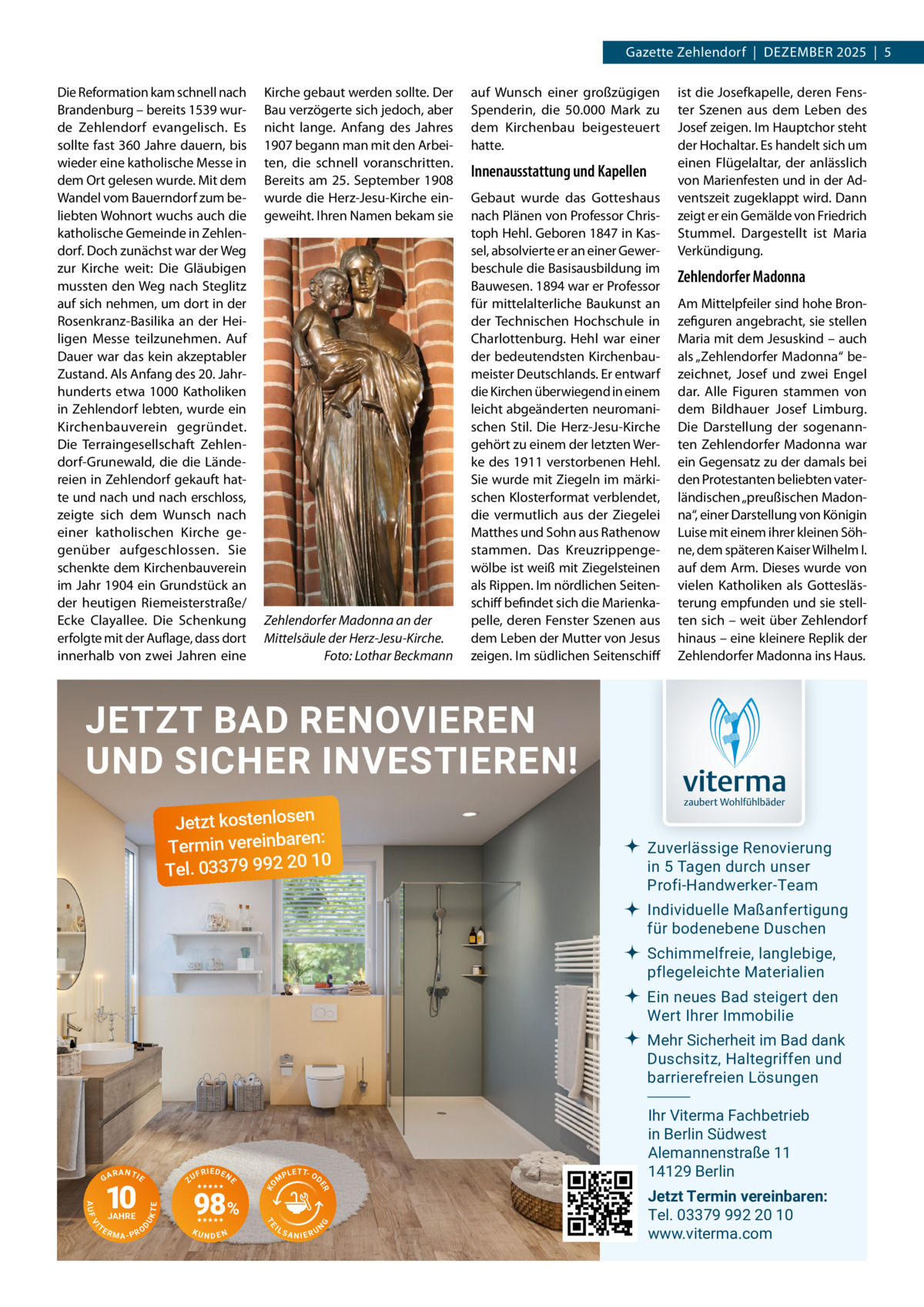 Gazette Zehlendorf  |  DeZember 2025  |  5 Die reformation kam schnell nach brandenburg – bereits 1539 wurde Zehlendorf evangelisch. es sollte fast 360 Jahre dauern, bis wieder eine katholische messe in dem Ort gelesen wurde. mit dem Wandel vom bauerndorf zum beliebten Wohnort wuchs auch die katholische Gemeinde in Zehlendorf. Doch zunächst war der Weg zur Kirche weit: Die Gläubigen mussten den Weg nach Steglitz auf sich nehmen, um dort in der rosenkranz-basilika an der Heiligen messe teilzunehmen. Auf Dauer war das kein akzeptabler Zustand. Als Anfang des 20. Jahrhunderts etwa 1000 Katholiken in Zehlendorf lebten, wurde ein Kirchenbauverein gegründet. Die Terraingesellschaft Zehlendorf-Grunewald, die die Ländereien in Zehlendorf gekauft hatte und nach und nach erschloss, zeigte sich dem Wunsch nach einer katholischen Kirche gegenüber aufgeschlossen. Sie schenkte dem Kirchenbauverein im Jahr 1904 ein Grundstück an der heutigen riemeisterstraße/ ecke Clayallee. Die Schenkung erfolgte mit der Auflage, dass dort innerhalb von zwei Jahren eine  Kirche gebaut werden sollte. Der bau verzögerte sich jedoch, aber nicht lange. Anfang des Jahres 1907 begann man mit den Arbeiten, die schnell voranschritten. bereits am 25.  September 1908 wurde die Herz-Jesu-Kirche eingeweiht. Ihren Namen bekam sie  Zehlendorfer Madonna an der Mittelsäule der Herz-Jesu-Kirche. Foto: Lothar Beckmann  auf Wunsch einer großzügigen Spenderin, die 50.000  mark zu dem Kirchenbau beigesteuert hatte.  Innenausstattung und Kapellen Gebaut wurde das Gotteshaus nach Plänen von Professor Christoph Hehl. Geboren 1847 in Kassel, absolvierte er an einer Gewerbeschule die basisausbildung im bauwesen. 1894 war er Professor für mittelalterliche baukunst an der Technischen Hochschule in Charlottenburg. Hehl war einer der bedeutendsten Kirchenbaumeister Deutschlands. er entwarf die Kirchen überwiegend in einem leicht abgeänderten neuromanischen Stil. Die Herz-Jesu-Kirche gehört zu einem der letzten Werke des 1911 verstorbenen Hehl. Sie wurde mit Ziegeln im märkischen Klosterformat verblendet, die vermutlich aus der Ziegelei matthes und Sohn aus rathenow stammen. Das Kreuzrippengewölbe ist weiß mit Ziegelsteinen als rippen. Im nördlichen Seitenschiff befindet sich die marienkapelle, deren Fenster Szenen aus dem Leben der mutter von Jesus zeigen. Im südlichen Seitenschiff  ist die Josefkapelle, deren Fenster Szenen aus dem Leben des Josef zeigen. Im Hauptchor steht der Hochaltar. es handelt sich um einen Flügelaltar, der anlässlich von marienfesten und in der Adventszeit zugeklappt wird. Dann zeigt er ein Gemälde von Friedrich Stummel. Dargestellt ist maria Verkündigung.  Zehlendorfer Madonna Am mittelpfeiler sind hohe bronzefiguren angebracht, sie stellen maria mit dem Jesuskind – auch als „Zehlendorfer madonna“ bezeichnet, Josef und zwei engel dar. Alle Figuren stammen von dem bildhauer Josef Limburg. Die Darstellung der sogenannten Zehlendorfer madonna war ein Gegensatz zu der damals bei den Protestanten beliebten vaterländischen „preußischen madonna“, einer Darstellung von Königin Luise mit einem ihrer kleinen Söhne, dem späteren Kaiser Wilhelm I. auf dem Arm. Dieses wurde von vielen Katholiken als Gotteslästerung empfunden und sie stellten sich – weit über Zehlendorf hinaus – eine kleinere replik der Zehlendorfer madonna ins Haus.  JETZT BAD RENOVIEREN UND SICHER INVESTIEREN! Jetzt kostenlosen n: Termin vereinbare 10 Tel. 03379 992 20  Zuverlässige Renovierung in 5 Tagen durch unser Profi-Handwerker-Team Individuelle Maßanfertigung für bodenebene Duschen Schimmelfreie, langlebige, pflegeleichte Materialien Ein neues Bad steigert den Wert Ihrer Immobilie Mehr Sicherheit im Bad dank Duschsitz, Haltegriffen und barrierefreien Lösungen  NDEN  IL  G  KU  T P L E T- OD  SANIERU  N  TE  UK  D  RMA-PRO  98%  M  TE  VI  TE  JAHRE  F R IE D E N  ER  AUF  10  ZU  KO  RANTIE  E  GA  Ihr Viterma Fachbetrieb in Berlin Südwest Alemannenstraße 11 14129 Berlin Jetzt Termin vereinbaren: Tel. 03379 992 20 10 www.viterma.com