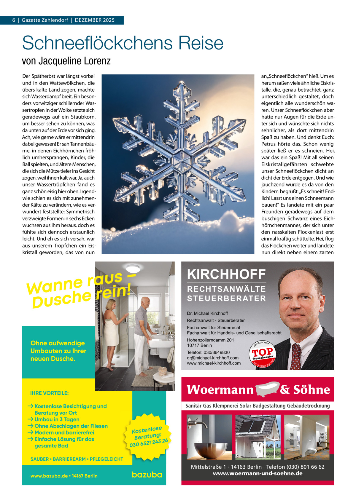 6  |  Gazette Zehlendorf  |  DeZember 2025  Schneeﬂöckchens Reise von Jacqueline Lorenz Der Spätherbst war längst vorbei und in den Wattewölkchen, die übers kalte Land zogen, machte sich Wasserdampf breit. ein besonders vorwitziger schillernder Wassertropfen in der Wolke setzte sich geradewegs auf ein Staubkorn, um besser sehen zu können, was da unten auf der erde vor sich ging. Ach, wie gerne wäre er mittendrin dabei gewesen! er sah Tannenbäume, in denen eichhörnchen fröhlich umhersprangen, Kinder, die ball spielten, und ältere menschen, die sich die mütze tiefer ins Gesicht zogen, weil ihnen kalt war. Ja, auch unser Wassertröpfchen fand es ganz schön eisig hier oben. Irgendwie schien es sich mit zunehmender Kälte zu verändern, wie es verwundert feststellte: Symmetrisch verzweigte Formen in sechs ecken wuchsen aus ihm heraus, doch es fühlte sich dennoch erstaunlich leicht. Und eh es sich versah, war aus unserem Tröpfchen ein eiskristall geworden, das von nun  an „Schneeflöckchen“ hieß. Um es herum saßen viele ähnliche eiskristalle, die, genau betrachtet, ganz unterschiedlich gestaltet, doch eigentlich alle wunderschön waren. Unser Schneeflöckchen aber hatte nur Augen für die erde unter sich und wünschte sich nichts sehnlicher, als dort mittendrin Spaß zu haben. Und denkt euch: Petrus hörte das. Schon wenig später ließ er es schneien. Hei, war das ein Spaß! mit all seinen eiskristallgefährten schwebte unser Schneeflöckchen dicht an dicht der erde entgegen. Und wie jauchzend wurde es da von den Kindern begrüßt: „es schneit! endlich! Lasst uns einen Schneemann bauen!“ es landete mit ein paar Freunden geradewegs auf dem buschigen Schwanz eines eichhörnchenmannes, der sich unter den nasskalten Flockenlast erst einmal kräftig schüttelte. Hei, flog das Flöckchen weiter und landete nun direkt neben einem zarten  KIRCHHOFF RECHTSANWÄLTE S T E U E R B E R AT E R  Dr. Michael Kirchhoff Rechtsanwalt - Steuerberater Fachanwalt für Steuerrecht Fachanwalt für Handels- und Gesellschaftsrecht US  GEZ  EICHNET  TOP rater  FO CU S  08  Steuerbe  20  Telefon: 030/8649830 dr@michael-kirchhoff.com www.michael-kirchhoff.com  A  Hohenzollerndamm 201 10717 Berlin  S -MONEY TE  T  Sanitär Gas Klempnerei Solar Badgestaltung Gebäudetrocknung  Mittelstraße 1 · 14163 Berlin · Telefon (030) 801 66 62 www.woermann-und-soehne.de
