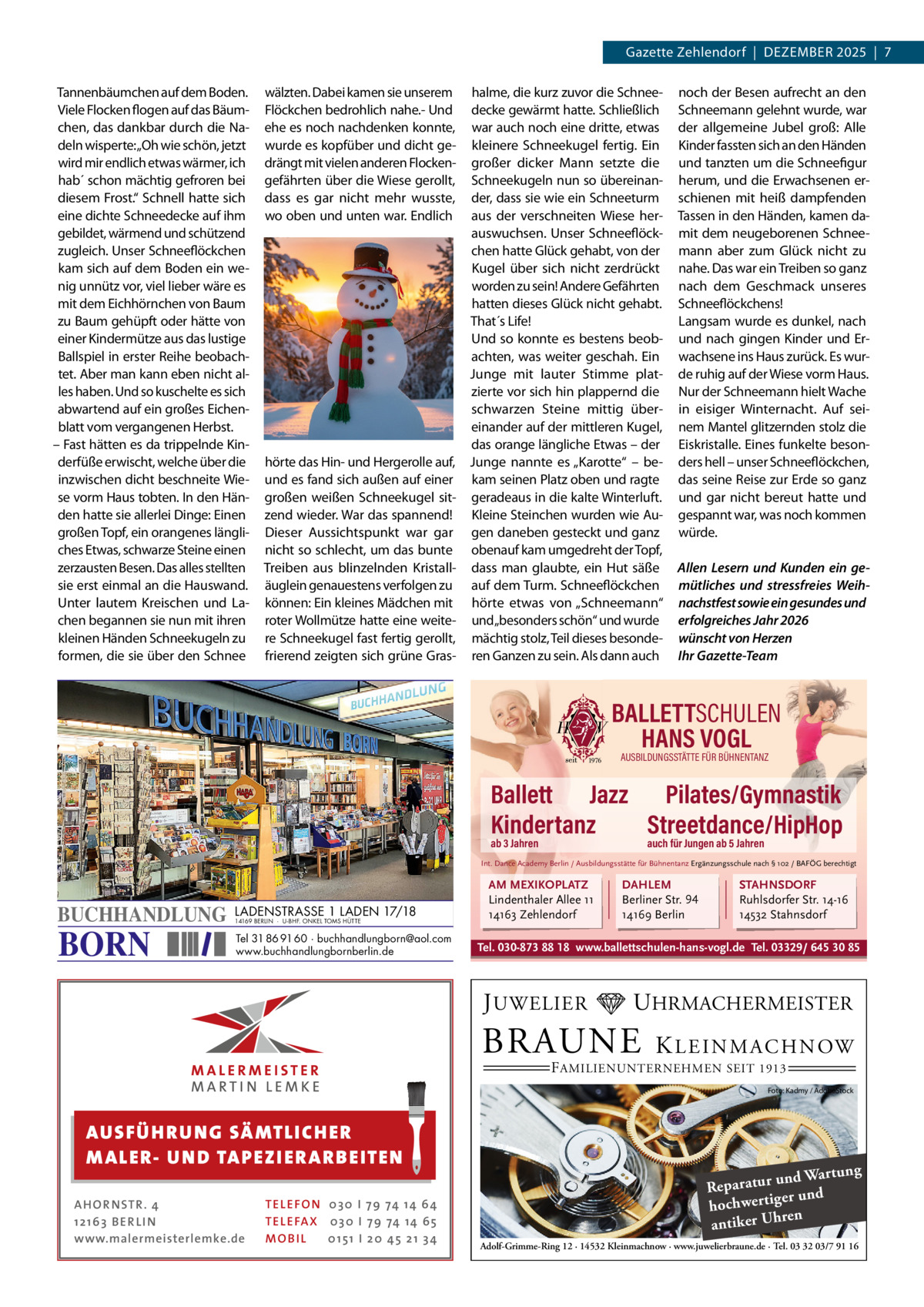 Gazette Zehlendorf  |  DeZember 2025  |  7 Tannenbäumchen auf dem boden. Viele Flocken flogen auf das bäumchen, das dankbar durch die Nadeln wisperte:„Oh wie schön, jetzt wird mir endlich etwas wärmer, ich hab´ schon mächtig gefroren bei diesem Frost.“ Schnell hatte sich eine dichte Schneedecke auf ihm gebildet, wärmend und schützend zugleich. Unser Schneeflöckchen kam sich auf dem boden ein wenig unnütz vor, viel lieber wäre es mit dem eichhörnchen von baum zu baum gehüpft oder hätte von einer Kindermütze aus das lustige ballspiel in erster reihe beobachtet. Aber man kann eben nicht alles haben. Und so kuschelte es sich abwartend auf ein großes eichenblatt vom vergangenen Herbst. – Fast hätten es da trippelnde Kinderfüße erwischt, welche über die inzwischen dicht beschneite Wiese vorm Haus tobten. In den Händen hatte sie allerlei Dinge: einen großen Topf, ein orangenes längliches etwas, schwarze Steine einen zerzausten besen. Das alles stellten sie erst einmal an die Hauswand. Unter lautem Kreischen und Lachen begannen sie nun mit ihren kleinen Händen Schneekugeln zu formen, die sie über den Schnee  wälzten. Dabei kamen sie unserem Flöckchen bedrohlich nahe.- Und ehe es noch nachdenken konnte, wurde es kopfüber und dicht gedrängt mit vielen anderen Flockengefährten über die Wiese gerollt, dass es gar nicht mehr wusste, wo oben und unten war. endlich  hörte das Hin- und Hergerolle auf, und es fand sich außen auf einer großen weißen Schneekugel sitzend wieder. War das spannend! Dieser Aussichtspunkt war gar nicht so schlecht, um das bunte Treiben aus blinzelnden Kristalläuglein genauestens verfolgen zu können: ein kleines mädchen mit roter Wollmütze hatte eine weitere Schneekugel fast fertig gerollt, frierend zeigten sich grüne Gras halme, die kurz zuvor die Schneedecke gewärmt hatte. Schließlich war auch noch eine dritte, etwas kleinere Schneekugel fertig. ein großer dicker mann setzte die Schneekugeln nun so übereinander, dass sie wie ein Schneeturm aus der verschneiten Wiese herauswuchsen. Unser Schneeflöckchen hatte Glück gehabt, von der Kugel über sich nicht zerdrückt worden zu sein! Andere Gefährten hatten dieses Glück nicht gehabt. That´s Life! Und so konnte es bestens beobachten, was weiter geschah. ein Junge mit lauter Stimme platzierte vor sich hin plappernd die schwarzen Steine mittig übereinander auf der mittleren Kugel, das orange längliche etwas – der Junge nannte es „Karotte“ – bekam seinen Platz oben und ragte geradeaus in die kalte Winterluft. Kleine Steinchen wurden wie Augen daneben gesteckt und ganz obenauf kam umgedreht der Topf, dass man glaubte, ein Hut säße auf dem Turm. Schneeflöckchen hörte etwas von „Schneemann“ und„besonders schön“ und wurde mächtig stolz, Teil dieses besonderen Ganzen zu sein. Als dann auch  noch der besen aufrecht an den Schneemann gelehnt wurde, war der allgemeine Jubel groß: Alle Kinder fassten sich an den Händen und tanzten um die Schneefigur herum, und die erwachsenen erschienen mit heiß dampfenden Tassen in den Händen, kamen damit dem neugeborenen Schneemann aber zum Glück nicht zu nahe. Das war ein Treiben so ganz nach dem Geschmack unseres Schneeflöckchens! Langsam wurde es dunkel, nach und nach gingen Kinder und erwachsene ins Haus zurück. es wurde ruhig auf der Wiese vorm Haus. Nur der Schneemann hielt Wache in eisiger Winternacht. Auf seinem mantel glitzernden stolz die eiskristalle. eines funkelte besonders hell – unser Schneeflöckchen, das seine reise zur erde so ganz und gar nicht bereut hatte und gespannt war, was noch kommen würde. Allen Lesern und Kunden ein gemütliches und stressfreies Weihnachstfest sowie ein gesundes und erfolgreiches Jahr 2026 wünscht von Herzen Ihr Gazette-Team  BALLETTSCHULEN HANS VOGL AUSBILDUNGSSTÄTTE FÜR BÜHNENTANZ  Ballett Jazz Pilates/Gymnastik Kindertanz Streetdance/HipHop ab 3 Jahren  auch für Jungen ab 5 Jahren  Int. Dance Academy Berlin / Ausbildungsstätte für Bühnentanz Ergänzungsschule nach § 102 / BAFÖG berechtigt  BUCHHANDLUNG  BORN  LADENSTRASSE 1 LADEN 17/18 14169 BERLIN · U-BHF. ONKEL TOMS HÜTTE  Tel 31 86 91 60 · buchhandlungborn@aol.com www.buchhandlungbornberlin.de  AM MEXIKOPLATZ Lindenthaler Allee 11 14163 Zehlendorf  DAHLEM Berliner Str. 94 14169 Berlin  STAHNSDORF Ruhlsdorfer Str. 14-16 14532 Stahnsdorf  Tel. 030-873 88 18 www.ballettschulen-hans-vogl.de Tel. 03329/ 645 30 85  J UWELIER  UHRMACHERMEISTER  BRAUNE  K L E I N M A C H N OW  F AMILIENUNTERNEHMEN SEIT 1913  Foto: Kadmy / AdobeStock  AUS FÜ H R U N G SÄ MTL I CH E R M ALE R- U N D TAP E Z I E R A R B E ITE N AH OR NSTR . 4 1 21 63 B E R LI N www.malermeisterlemke.de  TEL EFON 030 I 7 9 74 14 6 4 TEL EFAX 030 I 7 9 74 14 6 5 MOB I L 01 51 I 2 0 4 5 2 1 3 4  ng und Wartu Reparatur d er un hochwertig ren h antiker U Adolf-Grimme-Ring 12 · 14532 Kleinmachnow · www.juwelierbraune.de · Tel. 03 32 03/7 91 16