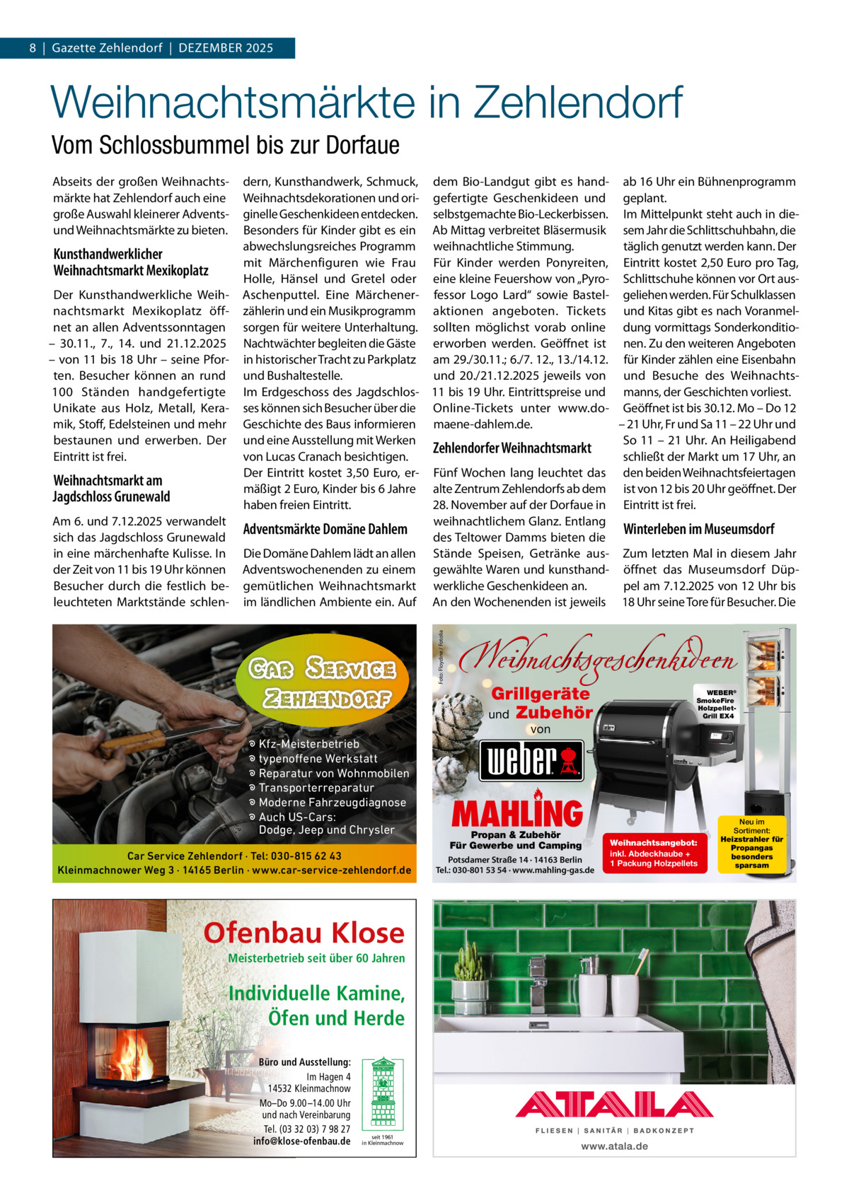 8  |  Gazette Zehlendorf  |  DeZember 2025  Weihnachtsmärkte in Zehlendorf Vom Schlossbummel bis zur Dorfaue Abseits der großen Weihnachtsmärkte hat Zehlendorf auch eine große Auswahl kleinerer Adventsund Weihnachtsmärkte zu bieten.  Kunsthandwerklicher Weihnachtsmarkt Mexikoplatz Der Kunsthandwerkliche Weihnachtsmarkt mexikoplatz öffnet an allen Adventssonntagen – 30.11., 7., 14. und 21.12.2025 – von 11 bis 18 Uhr – seine Pforten. besucher können an rund 100  Ständen handgefertigte Unikate aus Holz, metall, Keramik, Stoff, edelsteinen und mehr bestaunen und erwerben. Der eintritt ist frei.  Weihnachtsmarkt am Jagdschloss Grunewald  Foto: Floydine / Fotolia  Am 6. und 7.12.2025 verwandelt sich das Jagdschloss Grunewald in eine märchenhafte Kulisse. In der Zeit von 11 bis 19 Uhr können besucher durch die festlich beleuchteten marktstände schlen dern, Kunsthandwerk, Schmuck, dem bio-Landgut gibt es hand- ab 16 Uhr ein bühnenprogramm Weihnachtsdekorationen und ori- gefertigte Geschenkideen und geplant. ginelle Geschenkideen entdecken. selbstgemachte bio-Leckerbissen. Im mittelpunkt steht auch in diebesonders für Kinder gibt es ein Ab mittag verbreitet bläsermusik sem Jahr die Schlittschuhbahn, die abwechslungsreiches Programm weihnachtliche Stimmung. täglich genutzt werden kann. Der mit märchenfiguren wie Frau Für Kinder werden Ponyreiten, eintritt kostet 2,50 euro pro Tag, Holle, Hänsel und Gretel oder eine kleine Feuershow von „Pyro- Schlittschuhe können vor Ort ausAschenputtel. eine märchener- fessor Logo Lard“ sowie bastel- geliehen werden. Für Schulklassen zählerin und ein musikprogramm aktionen angeboten. Tickets und Kitas gibt es nach Voranmelsorgen für weitere Unterhaltung. sollten möglichst vorab online dung vormittags SonderkonditioNachtwächter begleiten die Gäste erworben werden. Geöffnet ist nen. Zu den weiteren Angeboten in historischer Tracht zu Parkplatz am 29./30.11.; 6./7. 12., 13./14.12. für Kinder zählen eine eisenbahn und bushaltestelle. und 20./21.12.2025 jeweils von und besuche des WeihnachtsIm erdgeschoss des Jagdschlos- 11 bis 19 Uhr. eintrittspreise und manns, der Geschichten vorliest. ses können sich besucher über die Online-Tickets unter www.do- Geöffnet ist bis 30.12. mo – Do 12 Geschichte des baus informieren maene-dahlem.de. – 21 Uhr, Fr und Sa 11 – 22 Uhr und So 11 – 21 Uhr. An Heiligabend und eine Ausstellung mit Werken Zehlendorfer Weihnachtsmarkt schließt der markt um 17 Uhr, an von Lucas Cranach besichtigen. Der eintritt kostet 3,50  euro, er- Fünf Wochen lang leuchtet das den beiden Weihnachtsfeiertagen mäßigt 2 euro, Kinder bis 6 Jahre alte Zentrum Zehlendorfs ab dem ist von 12 bis 20 Uhr geöffnet. Der 28. November auf der Dorfaue in eintritt ist frei. haben freien eintritt. weihnachtlichem Glanz. entlang Adventsmärkte Domäne Dahlem Winterleben im Museumsdorf des Teltower Damms bieten die Die Domäne Dahlem lädt an allen Stände Speisen, Getränke aus- Zum letzten mal in diesem Jahr Adventswochenenden zu einem gewählte Waren und kunsthand- öffnet das museumsdorf Düpgemütlichen Weihnachtsmarkt werkliche Geschenkideen an. pel am 7.12.2025 von 12 Uhr bis im ländlichen Ambiente ein. Auf An den Wochenenden ist jeweils 18 Uhr seine Tore für besucher. Die  � Kfz-Meisterbetrieb � typenoffene Werkstatt � Reparatur von Wohnmobilen � Transporterreparatur � Moderne Fahrzeugdiagnose � Auch US-Cars: Dodge, Jeep und Chrysler Car Service Zehlendorf · Tel: 030-815 62 43 Kleinmachnower Weg 3 · 14165 Berlin · www.car-service-zehlendorf.de  Ofenbau Klose Meisterbetrieb seit über 60 Jahren  Individuelle Kamine, Öfen und Herde Büro und Ausstellung: Im Hagen 4 14532 Kleinmachnow Mo–Do 9.00 –14.00 Uhr und nach Vereinbarung Tel. (03 32 03) 7 98 27 info@klose-ofenbau.de  seit 1961 in Kleinmachnow  Weihnachtsgeschenkideen Grillgeräte und Zubehör  WEBER® SmokeFire HolzpelletGrill EX4  von  MAHLING  Propan & Zubehör Für Gewerbe und Camping  Potsdamer Straße 14 · 14163 Berlin Tel.: 030-801 53 54 · www.mahling-gas.de  Weihnachtsangebot: inkl. Abdeckhaube + 1 Packung Holzpellets  Neu im Sortiment: Heizstrahler für Propangas besonders sparsam