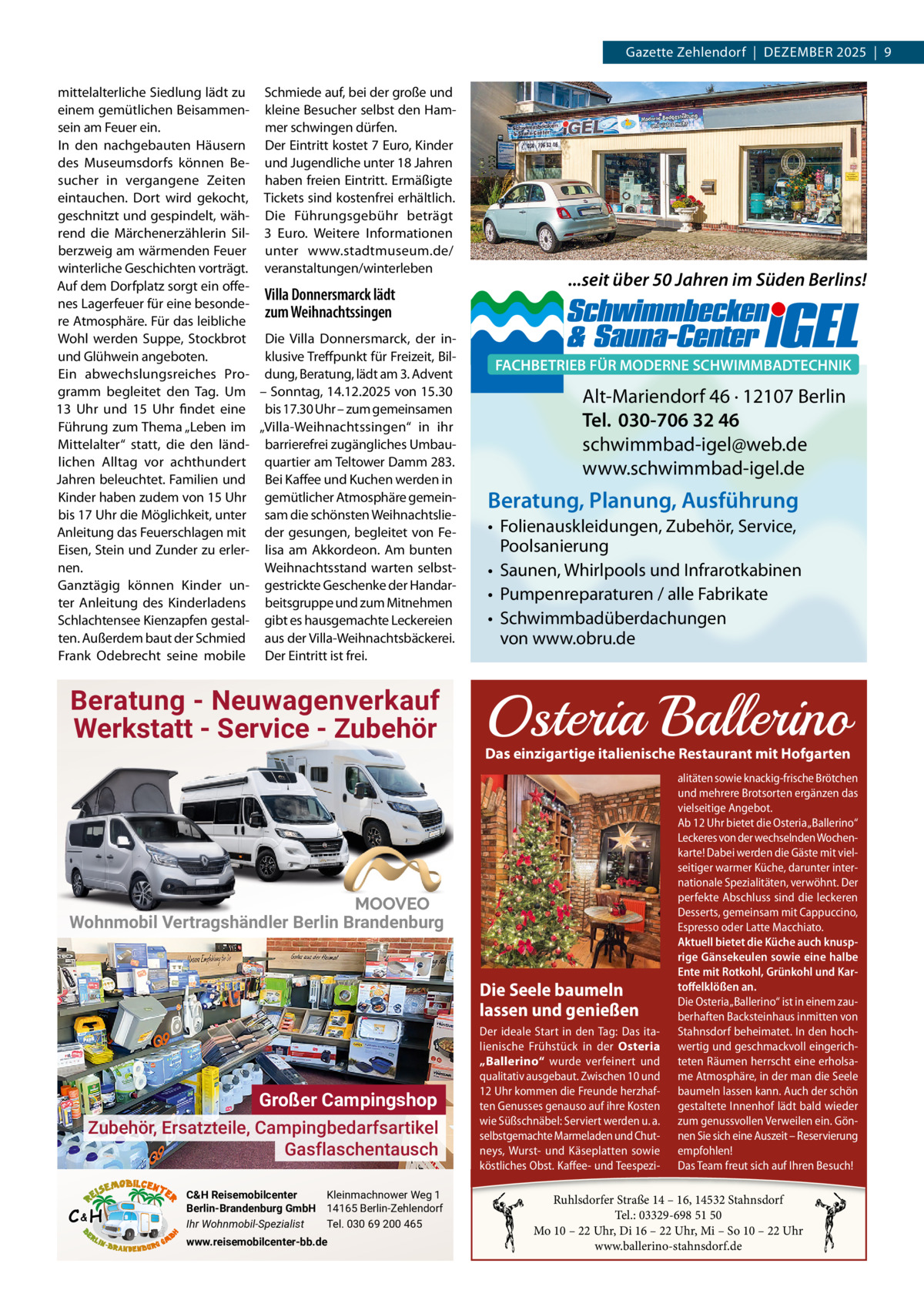 Gazette Zehlendorf  |  DeZember 2025  |  9 mittelalterliche Siedlung lädt zu Schmiede auf, bei der große und einem gemütlichen beisammen- kleine besucher selbst den Hamsein am Feuer ein. mer schwingen dürfen. In den nachgebauten Häusern Der eintritt kostet 7 euro, Kinder des museumsdorfs können be- und Jugendliche unter 18 Jahren sucher in vergangene Zeiten haben freien eintritt. ermäßigte eintauchen. Dort wird gekocht, Tickets sind kostenfrei erhältlich. geschnitzt und gespindelt, wäh- Die Führungsgebühr beträgt rend die märchenerzählerin Sil- 3  euro. Weitere Informationen berzweig am wärmenden Feuer unter www.stadtmuseum.de/ winterliche Geschichten vorträgt. veranstaltungen/winterleben Auf dem Dorfplatz sorgt ein offeVilla Donnersmarck lädt nes Lagerfeuer für eine besondezum Weihnachtssingen re Atmosphäre. Für das leibliche Wohl werden Suppe, Stockbrot Die Villa Donnersmarck, der inund Glühwein angeboten. klusive Treffpunkt für Freizeit, bilein abwechslungsreiches Pro- dung, beratung, lädt am 3. Advent gramm begleitet den Tag. Um – Sonntag, 14.12.2025 von 15.30 13  Uhr und 15  Uhr findet eine bis 17.30 Uhr – zum gemeinsamen Führung zum Thema „Leben im „Villa-Weihnachtssingen“ in ihr mittelalter“ statt, die den länd- barrierefrei zugängliches Umbaulichen Alltag vor achthundert quartier am Teltower Damm 283. Jahren beleuchtet. Familien und bei Kaffee und Kuchen werden in Kinder haben zudem von 15 Uhr gemütlicher Atmosphäre gemeinbis 17 Uhr die möglichkeit, unter sam die schönsten WeihnachtslieAnleitung das Feuerschlagen mit der gesungen, begleitet von Feeisen, Stein und Zunder zu erler- lisa am Akkordeon. Am bunten nen. Weihnachtsstand warten selbstGanztägig können Kinder un- gestrickte Geschenke der Handarter Anleitung des Kinderladens beitsgruppe und zum mitnehmen Schlachtensee Kienzapfen gestal- gibt es hausgemachte Leckereien ten. Außerdem baut der Schmied aus der Villa-Weihnachtsbäckerei. Frank Odebrecht seine mobile Der eintritt ist frei.  Beratung - Neuwagenverkauf Werkstatt - Service - Zubehör  Wohnmobil Vertragshändler Berlin Brandenburg  Großer Campingshop Zubehör, Ersatzteile, Campingbedarfsartikel Gasflaschentausch C&H  C&H Reisemobilcenter Kleinmachnower Weg 1 Berlin-Brandenburg GmbH 14165 Berlin-Zehlendorf Ihr Wohnmobil-Spezialist Tel. 030 69 200 465 www.reisemobilcenter-bb.de  ...seit über 50 Jahren im Süden Berlins!  FACHBETRIEB FÜR MODERNE SCHWIMMBADTECHNIK  Alt-Mariendorf 46 · 12107 Berlin Tel. 030-706 32 46 schwimmbad-igel@web.de www.schwimmbad-igel.de  Beratung, Planung, Ausführung • Folienauskleidungen, Zubehör, Service, Poolsanierung • Saunen, Whirlpools und Infrarotkabinen • Pumpenreparaturen / alle Fabrikate • Schwimmbadüberdachungen von www.obru.de  Osteria Ballerino  Das einzigartige italienische Restaurant mit Hofgarten alitäten sowie knackig-frische Brötchen und mehrere Brotsorten ergänzen das vielseitige Angebot. Ab 12 Uhr bietet die Osteria „Ballerino“ Leckeres von der wechselnden Wochenkarte! Dabei werden die Gäste mit vielseitiger warmer Küche, darunter internationale Spezialitäten, verwöhnt. Der perfekte Abschluss sind die leckeren Desserts, gemeinsam mit Cappuccino, Espresso oder Latte Macchiato. Aktuell bietet die Küche auch knusprige Gänsekeulen sowie eine halbe Ente mit Rotkohl, Grünkohl und Kartoffelklößen an. Die Seele baumeln Die Osteria „Ballerino“ ist in einem zaulassen und genießen berhaften Backsteinhaus inmitten von Der ideale Start in den Tag: Das ita- Stahnsdorf beheimatet. In den hochlienische Frühstück in der Osteria wertig und geschmackvoll eingerich„Ballerino“ wurde verfeinert und teten Räumen herrscht eine erholsaqualitativ ausgebaut. Zwischen 10 PIZZA und · PASTA me Atmosphäre, in der man die Seele 12 Uhr kommen die Freunde herzhaf-CAFÉbaumeln lassen kann. Auch der schön ten Genusses genauso auf ihre Kosten gestaltete Innenhof lädt bald wieder Genießen Siewerden unser reichhaltiges Frühstücksangebot wie Süßschnäbel: Serviert u. a. zum genussvollen Verweilen ein. Gönim traumhaften Ambiente von – 15:00–Uhr. selbstgemachte Marmeladen und Chut-– täglich nen Sie sich10:00 eine Auszeit Reservierung Montag bis Freitag von 12:00 empfohlen! bis 15:00 Uhr bieten wir Ihnen neys,Von Wurstund Käseplatten sowie unseren Business-Lunch. köstliches Obst. Kaff ee- undhochwertigen Teespezi- Das Team freut sich auf Ihren Besuch!  Ruhlsdorfer Straße 14 – 16, 14532 Stahnsdorf Tel.: 03329-698 51 50 Mo 10 – 22 Uhr, Di 16 – 22 Uhr, Mi – So 10 – 22 Uhr www.ballerino-stahnsdorf.de