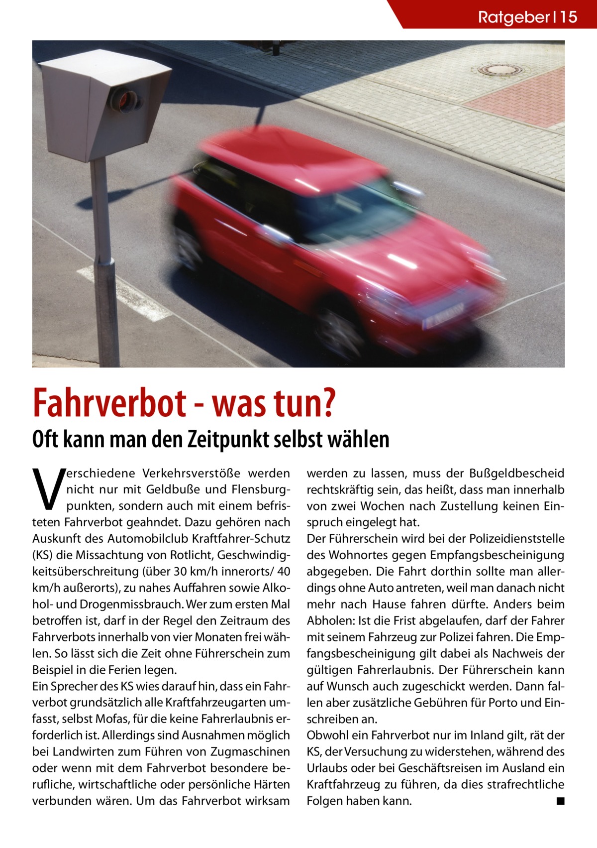 Ratgeber 15  Fahrverbot - was tun?  Oft kann man den Zeitpunkt selbst wählen  V  erschiedene Verkehrsverstöße werden nicht nur mit Geldbuße und Flensburgpunkten, sondern auch mit einem befristeten Fahrverbot geahndet. Dazu gehören nach Auskunft des Automobilclub Kraftfahrer-Schutz (KS) die Missachtung von Rotlicht, Geschwindigkeitsüberschreitung (über 30 km/h innerorts/ 40 km/h außerorts), zu nahes Auffahren sowie Alkohol- und Drogenmissbrauch. Wer zum ersten Mal betroffen ist, darf in der Regel den Zeitraum des Fahrverbots innerhalb von vier Monaten frei wählen. So lässt sich die Zeit ohne Führerschein zum Beispiel in die Ferien legen. Ein Sprecher des KS wies darauf hin, dass ein Fahrverbot grundsätzlich alle Kraftfahrzeugarten umfasst, selbst Mofas, für die keine Fahrerlaubnis erforderlich ist. Allerdings sind Ausnahmen möglich bei Landwirten zum Führen von Zugmaschinen oder wenn mit dem Fahrverbot besondere berufliche, wirtschaftliche oder persönliche Härten verbunden wären. Um das Fahrverbot wirksam  werden zu lassen, muss der Bußgeldbescheid rechtskräftig sein, das heißt, dass man innerhalb von zwei Wochen nach Zustellung keinen Einspruch eingelegt hat. Der Führerschein wird bei der Polizeidienststelle des Wohnortes gegen Empfangsbescheinigung abgegeben. Die Fahrt dorthin sollte man allerdings ohne Auto antreten, weil man danach nicht mehr nach Hause fahren dürfte. Anders beim Abholen: Ist die Frist abgelaufen, darf der Fahrer mit seinem Fahrzeug zur Polizei fahren. Die Empfangsbescheinigung gilt dabei als Nachweis der gültigen Fahrerlaubnis. Der Führerschein kann auf Wunsch auch zugeschickt werden. Dann fallen aber zusätzliche Gebühren für Porto und Einschreiben an. Obwohl ein Fahrverbot nur im Inland gilt, rät der KS, der Versuchung zu widerstehen, während des Urlaubs oder bei Geschäftsreisen im Ausland ein Kraftfahrzeug zu führen, da dies strafrechtliche Folgen haben kann.� ◾