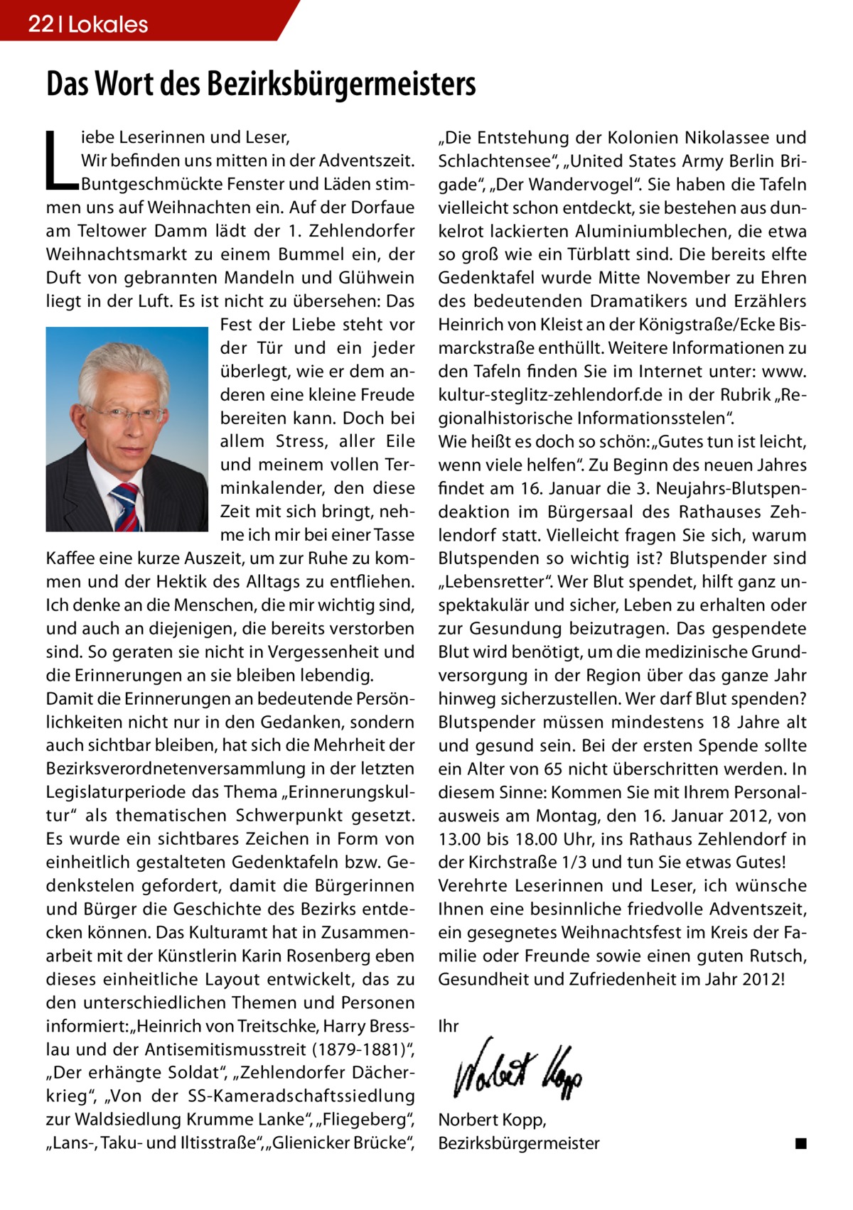 22 Lokales  Das Wort des Bezirksbürgermeisters  L  iebe Leserinnen und Leser, Wir befinden uns mitten in der Adventszeit. Buntgeschmückte Fenster und Läden stimmen uns auf Weihnachten ein. Auf der Dorfaue am Teltower Damm lädt der 1. Zehlendorfer Weihnachtsmarkt zu einem Bummel ein, der Duft von gebrannten Mandeln und Glühwein liegt in der Luft. Es ist nicht zu übersehen: Das Fest der Liebe steht vor der Tür und ein jeder überlegt, wie er dem anderen eine kleine Freude bereiten kann. Doch bei allem Stress, aller Eile und meinem vollen Terminkalender, den diese Zeit mit sich bringt, nehme ich mir bei einer Tasse Kaffee eine kurze Auszeit, um zur Ruhe zu kommen und der Hektik des Alltags zu entfliehen. Ich denke an die Menschen, die mir wichtig sind, und auch an diejenigen, die bereits verstorben sind. So geraten sie nicht in Vergessenheit und die Erinnerungen an sie bleiben lebendig. Damit die Erinnerungen an bedeutende Persönlichkeiten nicht nur in den Gedanken, sondern auch sichtbar bleiben, hat sich die Mehrheit der Bezirksverordnetenversammlung in der letzten Legislaturperiode das Thema „Erinnerungskultur“ als thematischen Schwerpunkt gesetzt. Es wurde ein sichtbares Zeichen in Form von einheitlich gestalteten Gedenktafeln bzw. Gedenkstelen gefordert, damit die Bürgerinnen und Bürger die Geschichte des Bezirks entdecken können. Das Kulturamt hat in Zusammenarbeit mit der Künstlerin Karin Rosenberg eben dieses einheitliche Layout entwickelt, das zu den unterschiedlichen Themen und Personen informiert: „Heinrich von Treitschke, Harry Bresslau und der Antisemitismusstreit (1879-1881)“, „Der erhängte Soldat“, „Zehlendorfer Dächerkrieg“, „Von der SS-Kameradschaftssiedlung zur Waldsiedlung Krumme Lanke“, „Fliegeberg“, „Lans-, Taku- und Iltisstraße“, „Glienicker Brücke“,  „Die Entstehung der Kolonien Nikolassee und Schlachtensee“, „United States Army Berlin Brigade“, „Der Wandervogel“. Sie haben die Tafeln vielleicht schon entdeckt, sie bestehen aus dunkelrot lackierten Aluminiumblechen, die etwa so groß wie ein Türblatt sind. Die bereits elfte Gedenktafel wurde Mitte November zu Ehren des bedeutenden Dramatikers und Erzählers Heinrich von Kleist an der Königstraße/Ecke Bismarckstraße enthüllt. Weitere Informationen zu den Tafeln finden Sie im Internet unter: www. kultur-steglitz-zehlendorf.de in der Rubrik „Regionalhistorische Informationsstelen“. Wie heißt es doch so schön: „Gutes tun ist leicht, wenn viele helfen“. Zu Beginn des neuen Jahres findet am 16. Januar die 3. Neujahrs-Blutspendeaktion im Bürgersaal des Rathauses Zehlendorf statt. Vielleicht fragen Sie sich, warum Blutspenden so wichtig ist? Blutspender sind „Lebensretter“. Wer Blut spendet, hilft ganz unspektakulär und sicher, Leben zu erhalten oder zur Gesundung beizutragen. Das gespendete Blut wird benötigt, um die medizinische Grundversorgung in der Region über das ganze Jahr hinweg sicherzustellen. Wer darf Blut spenden? Blutspender müssen mindestens 18 Jahre alt und gesund sein. Bei der ersten Spende sollte ein Alter von 65 nicht überschritten werden. In diesem Sinne: Kommen Sie mit Ihrem Personalausweis am Montag, den 16. Januar 2012, von 13.00 bis 18.00 Uhr, ins Rathaus Zehlendorf in der Kirchstraße 1/3 und tun Sie etwas Gutes! Verehrte Leserinnen und Leser, ich wünsche Ihnen eine besinnliche friedvolle Adventszeit, ein gesegnetes Weihnachtsfest im Kreis der Familie oder Freunde sowie einen guten Rutsch, Gesundheit und Zufriedenheit im Jahr 2012! Ihr  Norbert Kopp, Bezirksbürgermeister �  ◾