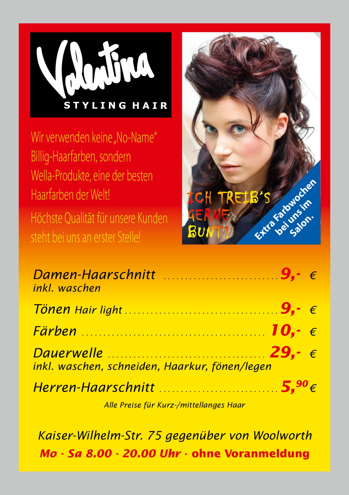 Damen-Haarschnitt  tr a be Fa i rb Sa un wo lo s im ch n. en  Ex  Wir verwenden keine „No-Name“ Billig-Haarfarben, sondern Wella-Produkte, eine der besten Haarfarben der Welt! Höchste Qualität für unsere Kunden steht bei uns an erster Stelle!  ...........................  inkl. waschen  Tönen  9, €  Hair light . . . . . . . . . . . . . . . . . . . . . . . . . . . . . . . . . . . . 9,- €  10,Dauerwelle . . . . . . . . . . . . . . . . . . . . . . . . . . . . . . . . . . . . . 29,Färben  ...........................................  € €  inkl. waschen, schneiden, Haarkur, fönen/legen  Herren-Haarschnitt  ............................  5,90 €  Alle Preise für Kurz-/mittellanges Haar  Kaiser-Wilhelm-Str. 75 gegenüber von Woolworth Mo - Sa 8.00 - 20.00 Uhr · ohne Voranmeldung