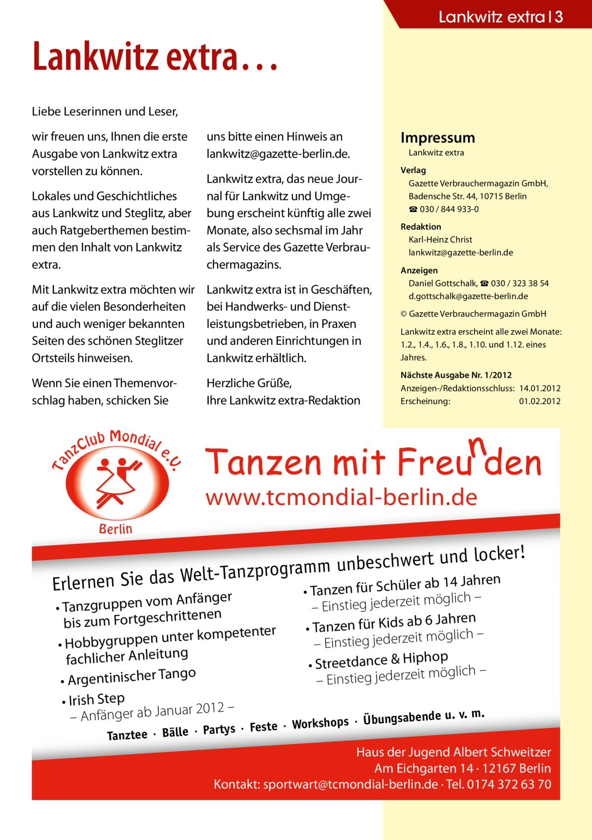 Lankwitz extra 3  Lankwitz extra… Liebe Leserinnen und Leser, wir freuen uns, Ihnen die erste Ausgabe von Lankwitz extra vorstellen zu können.  uns bitte einen Hinweis an ­lankwitz@gazette-berlin.de. Lankwitz extra, das neue Journal für Lankwitz und Umgebung erscheint künftig alle zwei Monate, also sechsmal im Jahr als Service des Gazette Verbrauchermagazins.  Mit Lankwitz extra möchten wir auf die vielen Besonderheiten und auch weniger bekannten Seiten des schönen Steglitzer Ortsteils hinweisen.  Lankwitz extra ist in Geschäften, bei Handwerks- und Dienstleistungsbetrieben, in Praxen und anderen Einrichtungen in Lankwitz erhältlich.  Wenn Sie einen Themenvorschlag haben, schicken Sie  Herzliche Grüße, Ihre Lankwitz extra-Redaktion  nz  Lankwitz extra Verlag Gazette Verbrauchermagazin GmbH, Badensche Str. 44, 10715 Berlin ☎ 030 / 844 933-0 Redaktion Karl-Heinz Christ lankwitz@gazette-berlin.de Anzeigen Daniel Gottschalk, ☎ 030 / 323 38 54 d.gottschalk@gazette-berlin.de © Gazette Verbrauchermagazin GmbH Lankwitz extra erscheint alle zwei Monate: 1.2., 1.4., 1.6., 1.8., 1.10. und 1.12. eines Jahres. Nächste Ausgabe Nr. 1/2012 Anzeigen-/Redaktionsschluss:	14.01.2012 Erscheinung:	01.02.2012  b Mondial Clu e . .V  Ta  Lokales und Geschichtliches aus Lankwitz und Steglitz, aber auch Ratgeberthemen bestimmen den Inhalt von Lankwitz extra.  Impressum  www.tcmondial-berlin.de B e rlin  ert und locker! hw sc be un m m ra og elt-Tanzpr r ab 14 Jahren Erlernen Sie das W • Tanzen für Schüle Anfänger • Tanzgruppen vom tenen rit bis zum Fortgesch ter kompetenter • Hobbygruppen un fachlicher Anleitung ngo • Argentinischer Ta • Irish Step ar 2012 – – Anfänger ab Janu  möglich – – Einstieg jederzeit 6 Jahren • Tanzen für Kids ab möglich – it ze – Einstieg jeder op • Streetdance & Hiph öglich – m it ze er jed eg – Einsti ps · Übungsabende  ho rtys · Feste · Works Tanztee · Bälle · Pa  u. v. m.  Haus der Jugend Albert Schweitzer Am Eichgarten 14 · 12167 Berlin Kontakt: sportwart@tcmondial-berlin.de · Tel. 0174 372 63 70