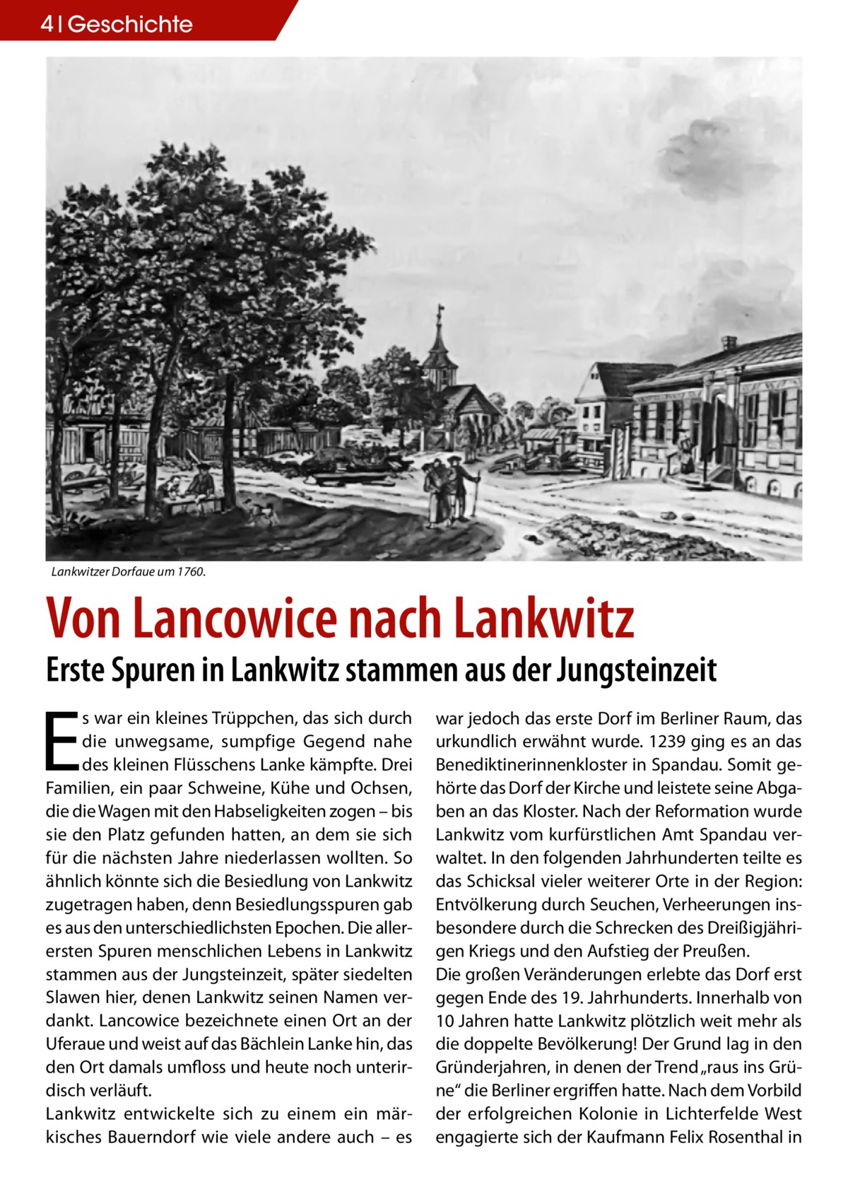 4 Geschichte  Lankwitzer Dorfaue um 1760.  Von Lancowice nach Lankwitz  Erste Spuren in Lankwitz stammen aus der Jungsteinzeit  E  s war ein kleines Trüppchen, das sich durch die unwegsame, sumpfige Gegend nahe des kleinen Flüsschens Lanke kämpfte. Drei Familien, ein paar Schweine, Kühe und Ochsen, die die Wagen mit den Habseligkeiten zogen – bis sie den Platz gefunden hatten, an dem sie sich für die nächsten Jahre niederlassen wollten. So ähnlich könnte sich die Besiedlung von Lankwitz zugetragen haben, denn Besiedlungsspuren gab es aus den unterschiedlichsten Epochen. Die allerersten Spuren menschlichen Lebens in Lankwitz stammen aus der Jungsteinzeit, später siedelten Slawen hier, denen Lankwitz seinen Namen verdankt. Lancowice bezeichnete einen Ort an der Uferaue und weist auf das Bächlein Lanke hin, das den Ort damals umfloss und heute noch unterirdisch verläuft. Lankwitz entwickelte sich zu einem ein märkisches Bauerndorf wie viele andere auch – es  war jedoch das erste Dorf im Berliner Raum, das urkundlich erwähnt wurde. 1239 ging es an das Benediktinerinnenkloster in Spandau. Somit gehörte das Dorf der Kirche und leistete seine Abgaben an das Kloster. Nach der Reformation wurde Lankwitz vom kurfürstlichen Amt Spandau verwaltet. In den folgenden Jahrhunderten teilte es das Schicksal vieler weiterer Orte in der Region: Entvölkerung durch Seuchen, Verheerungen insbesondere durch die Schrecken des Dreißigjährigen Kriegs und den Aufstieg der Preußen. Die großen Veränderungen erlebte das Dorf erst gegen Ende des 19. Jahrhunderts. Innerhalb von 10 Jahren hatte Lankwitz plötzlich weit mehr als die doppelte Bevölkerung! Der Grund lag in den Gründerjahren, in denen der Trend „raus ins Grüne“ die Berliner ergriffen hatte. Nach dem Vorbild der erfolgreichen Kolonie in Lichterfelde West engagierte sich der Kaufmann Felix Rosenthal in