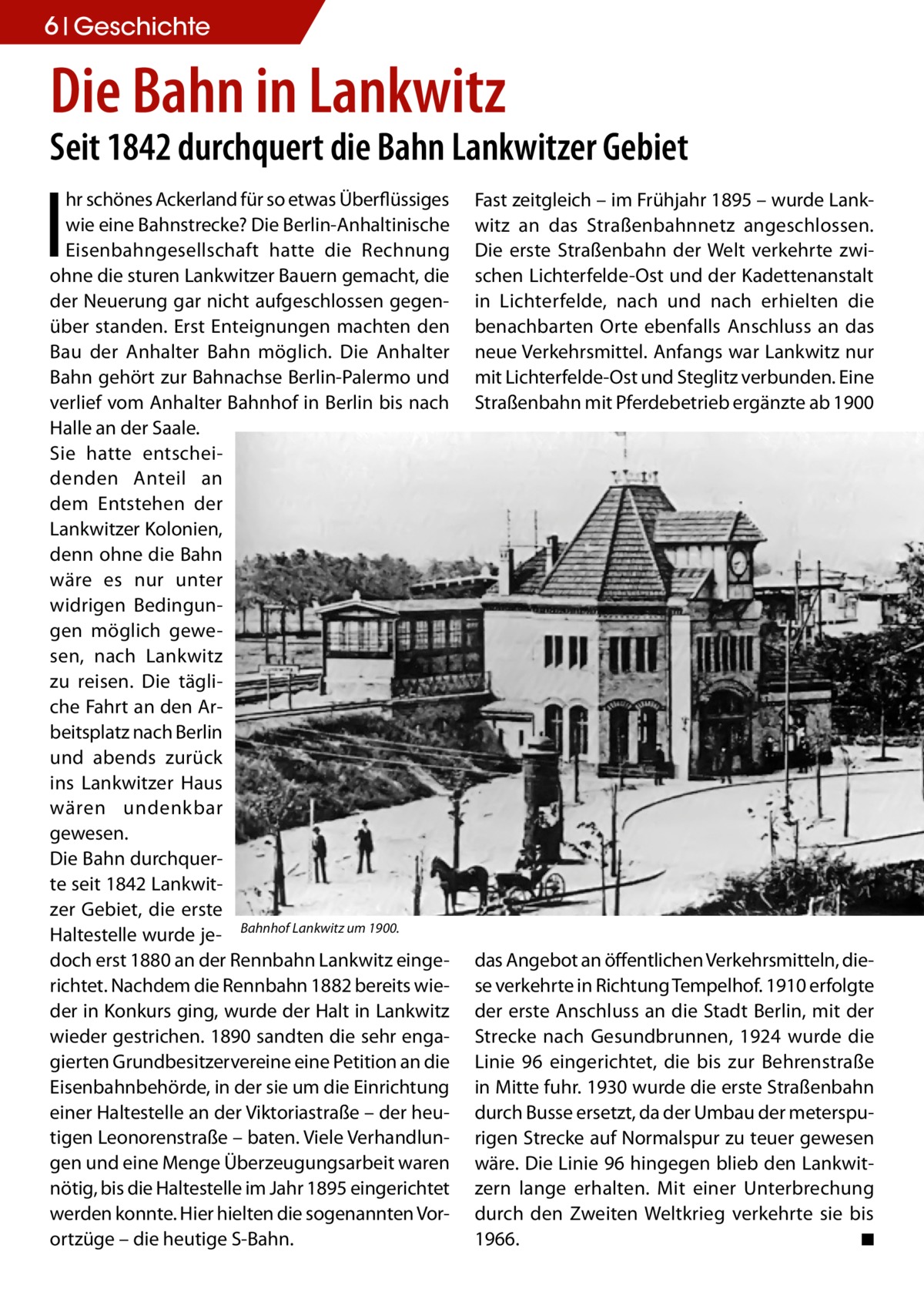 6 Geschichte  Die Bahn in Lankwitz  Seit 1842 durchquert die Bahn Lankwitzer Gebiet  I  hr schönes Ackerland für so etwas Überflüssiges wie eine Bahnstrecke? Die Berlin-Anhaltinische Eisenbahngesellschaft hatte die Rechnung ohne die sturen Lankwitzer Bauern gemacht, die der Neuerung gar nicht aufgeschlossen gegenüber standen. Erst Enteignungen machten den Bau der Anhalter Bahn möglich. Die Anhalter Bahn gehört zur Bahnachse Berlin-Palermo und verlief vom Anhalter Bahnhof in Berlin bis nach Halle an der Saale. Sie hatte entscheidenden Anteil an dem Entstehen der Lankwitzer Kolonien, denn ohne die Bahn wäre es nur unter widrigen Bedingungen möglich gewesen, nach Lankwitz zu reisen. Die tägliche Fahrt an den Arbeitsplatz nach Berlin und abends zurück ins Lankwitzer Haus wären undenkbar gewesen. Die Bahn durchquerte seit 1842 Lankwitzer Gebiet, die erste Haltestelle wurde je- Bahnhof Lankwitz um 1900. doch erst 1880 an der Rennbahn Lankwitz eingerichtet. Nachdem die Rennbahn 1882 bereits wieder in Konkurs ging, wurde der Halt in Lankwitz wieder gestrichen. 1890 sandten die sehr engagierten Grundbesitzervereine eine Petition an die Eisenbahnbehörde, in der sie um die Einrichtung einer Haltestelle an der Viktoriastraße – der heutigen Leonorenstraße – baten. Viele Verhandlungen und eine Menge Überzeugungsarbeit waren nötig, bis die Haltestelle im Jahr 1895 eingerichtet werden konnte. Hier hielten die sogenannten Vorortzüge – die heutige S-Bahn.  Fast zeitgleich – im Frühjahr 1895 – wurde Lankwitz an das Straßenbahnnetz angeschlossen. Die erste Straßenbahn der Welt verkehrte zwischen Lichterfelde-Ost und der Kadettenanstalt in Lichterfelde, nach und nach erhielten die benachbarten Orte ebenfalls Anschluss an das neue Verkehrsmittel. Anfangs war Lankwitz nur mit Lichterfelde-Ost und Steglitz verbunden. Eine Straßenbahn mit Pferdebetrieb ergänzte ab 1900  das Angebot an öffentlichen Verkehrsmitteln, diese verkehrte in Richtung Tempelhof. 1910 erfolgte der erste Anschluss an die Stadt Berlin, mit der Strecke nach Gesundbrunnen, 1924 wurde die Linie 96 eingerichtet, die bis zur Behrenstraße in Mitte fuhr. 1930 wurde die erste Straßenbahn durch Busse ersetzt, da der Umbau der meterspurigen Strecke auf Normalspur zu teuer gewesen wäre. Die Linie 96 hingegen blieb den Lankwitzern lange erhalten. Mit einer Unterbrechung durch den Zweiten Weltkrieg verkehrte sie bis 1966.� ◾