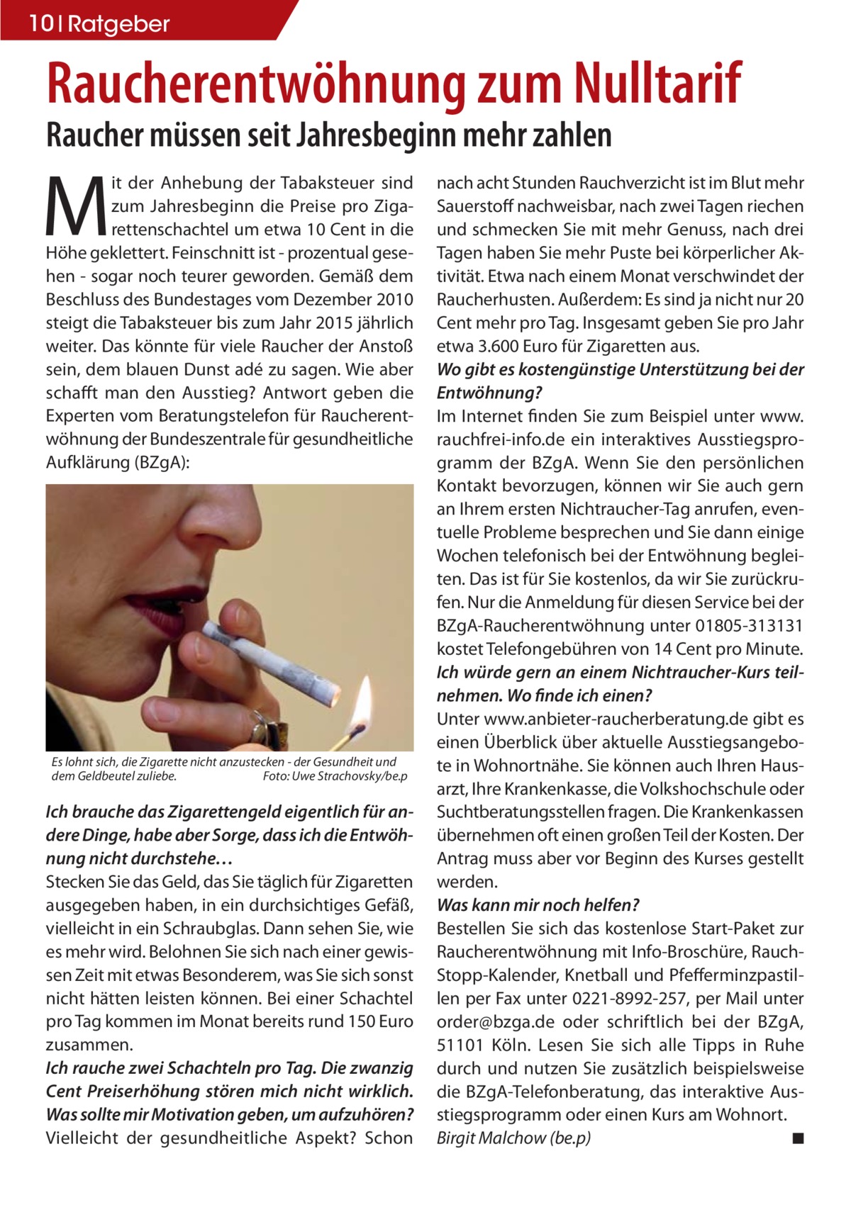 10 Ratgeber  Raucherentwöhnung zum Nulltarif Raucher müssen seit Jahresbeginn mehr zahlen  M  it der Anhebung der Tabaksteuer sind zum Jahresbeginn die Preise pro Zigarettenschachtel um etwa 10 Cent in die Höhe geklettert. Feinschnitt ist - prozentual gesehen - sogar noch teurer geworden. Gemäß dem Beschluss des Bundestages vom Dezember 2010 steigt die Tabaksteuer bis zum Jahr 2015 jährlich weiter. Das könnte für viele Raucher der Anstoß sein, dem blauen Dunst adé zu sagen. Wie aber schafft man den Ausstieg? Antwort geben die Experten vom Beratungstelefon für Raucherentwöhnung der Bundeszentrale für gesundheitliche Aufklärung (BZgA):  Es lohnt sich, die Zigarette nicht anzustecken - der Gesundheit und dem Geldbeutel zuliebe. Foto: Uwe Strachovsky/be.p  Ich brauche das Zigarettengeld eigentlich für andere Dinge, habe aber Sorge, dass ich die Entwöhnung nicht durchstehe… Stecken Sie das Geld, das Sie täglich für Zigaretten ausgegeben haben, in ein durchsichtiges Gefäß, vielleicht in ein Schraubglas. Dann sehen Sie, wie es mehr wird. Belohnen Sie sich nach einer gewissen Zeit mit etwas Besonderem, was Sie sich sonst nicht hätten leisten können. Bei einer Schachtel pro Tag kommen im Monat bereits rund 150 Euro zusammen. Ich rauche zwei Schachteln pro Tag. Die zwanzig Cent Preiserhöhung stören mich nicht wirklich. Was sollte mir Motivation geben, um aufzuhören? Vielleicht der gesundheitliche Aspekt? Schon  nach acht Stunden Rauchverzicht ist im Blut mehr Sauerstoff nachweisbar, nach zwei Tagen riechen und schmecken Sie mit mehr Genuss, nach drei Tagen haben Sie mehr Puste bei körperlicher Aktivität. Etwa nach einem Monat verschwindet der Raucherhusten. Außerdem: Es sind ja nicht nur 20 Cent mehr pro Tag. Insgesamt geben Sie pro Jahr etwa 3.600 Euro für Zigaretten aus. Wo gibt es kostengünstige Unterstützung bei der Entwöhnung? Im Internet finden Sie zum Beispiel unter www. rauchfrei-info.de ein interaktives Ausstiegsprogramm der BZgA. Wenn Sie den persönlichen Kontakt bevorzugen, können wir Sie auch gern an Ihrem ersten Nichtraucher-Tag anrufen, eventuelle Probleme besprechen und Sie dann einige Wochen telefonisch bei der Entwöhnung begleiten. Das ist für Sie kostenlos, da wir Sie zurückrufen. Nur die Anmeldung für diesen Service bei der BZgA-Raucherentwöhnung unter 01805-313131 kostet Telefongebühren von 14 Cent pro Minute. Ich würde gern an einem Nichtraucher-Kurs teilnehmen. Wo finde ich einen? Unter www.anbieter-raucherberatung.de gibt es einen Überblick über aktuelle Ausstiegsangebote in Wohnortnähe. Sie können auch Ihren Hausarzt, Ihre Krankenkasse, die Volkshochschule oder Suchtberatungsstellen fragen. Die Krankenkassen übernehmen oft einen großen Teil der Kosten. Der Antrag muss aber vor Beginn des Kurses gestellt werden. Was kann mir noch helfen? Bestellen Sie sich das kostenlose Start-Paket zur Raucherentwöhnung mit Info-Broschüre, RauchStopp-Kalender, Knetball und Pfefferminzpastillen per Fax unter 0221-8992-257, per Mail unter order@bzga.de oder schriftlich bei der BZgA, 51101 Köln. Lesen Sie sich alle Tipps in Ruhe durch und nutzen Sie zusätzlich beispielsweise die BZgA-Telefonberatung, das interaktive Ausstiegsprogramm oder einen Kurs am Wohnort. Birgit Malchow (be.p) ◾