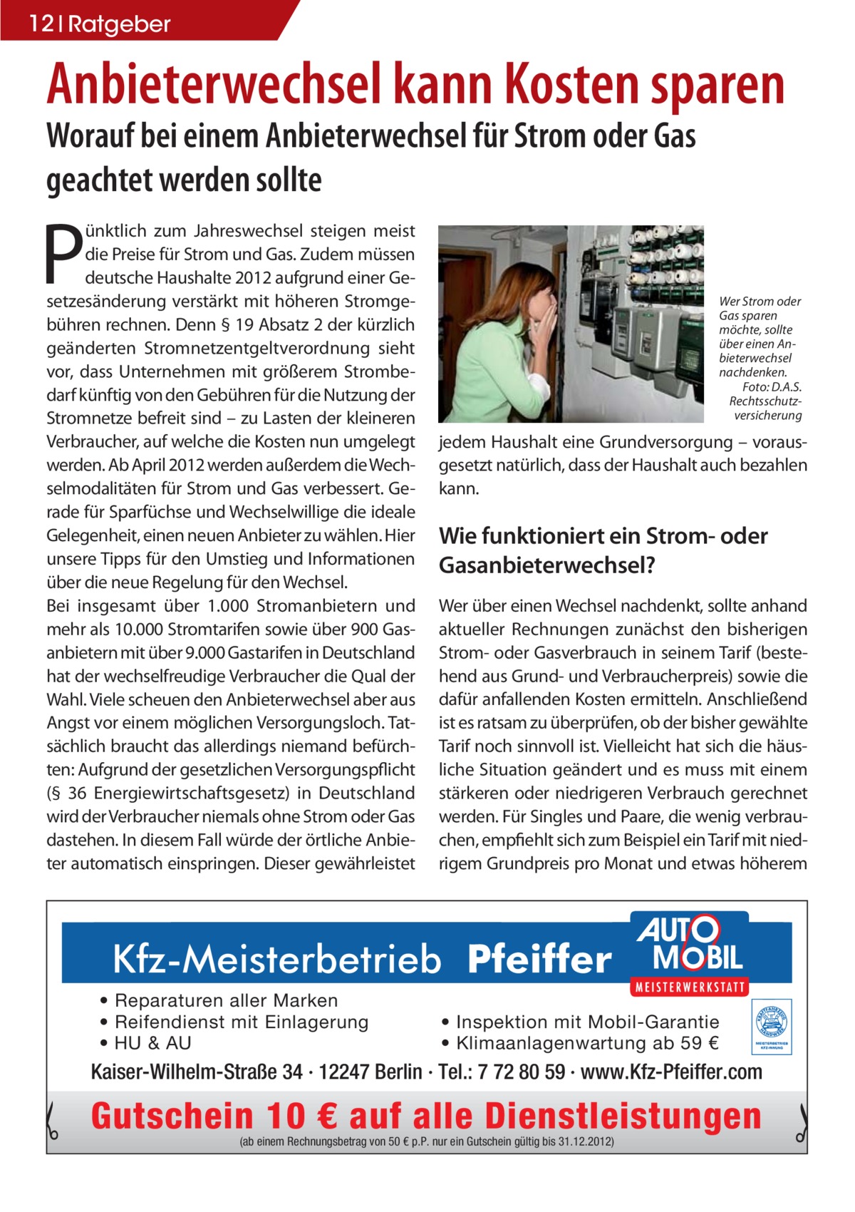 12 Ratgeber  Anbieterwechsel kann Kosten sparen Worauf bei einem Anbieterwechsel für Strom oder Gas geachtet werden sollte  P  ünktlich zum Jahreswechsel steigen meist die Preise für Strom und Gas. Zudem müssen deutsche Haushalte 2012 aufgrund einer Gesetzesänderung verstärkt mit höheren Stromgebühren rechnen. Denn § 19 Absatz 2 der kürzlich geänderten Stromnetzentgeltverordnung sieht vor, dass Unternehmen mit größerem Strombedarf künftig von den Gebühren für die Nutzung der Stromnetze befreit sind – zu Lasten der kleineren Verbraucher, auf welche die Kosten nun umgelegt werden. Ab April 2012 werden außerdem die Wechselmodalitäten für Strom und Gas verbessert. Gerade für Sparfüchse und Wechselwillige die ideale Gelegenheit, einen neuen Anbieter zu wählen. Hier unsere Tipps für den Umstieg und Informationen über die neue Regelung für den Wechsel. Bei insgesamt über 1.000 Stromanbietern und mehr als 10.000 Stromtarifen sowie über 900 Gasanbietern mit über 9.000 Gastarifen in Deutschland hat der wechselfreudige Verbraucher die Qual der Wahl. Viele scheuen den Anbieterwechsel aber aus Angst vor einem möglichen Versorgungsloch. Tatsächlich braucht das allerdings niemand befürchten: Aufgrund der gesetzlichen Versorgungspflicht (§ 36 Energiewirtschaftsgesetz) in Deutschland wird der Verbraucher niemals ohne Strom oder Gas dastehen. In diesem Fall würde der örtliche Anbieter automatisch einspringen. Dieser gewährleistet  r�3FQBSBUVSFO�BMMFS�.BSLFO� r�3FJGFOEJFOTU�NJU�&JOMBHFSVOH� r�)6���6�  Wer Strom oder Gas sparen möchte, sollte über einen Anbieterwechsel nachdenken. Foto: D.A.S. Rechtsschutzversicherung  jedem Haushalt eine Grundversorgung – vorausgesetzt natürlich, dass der Haushalt auch bezahlen kann.  Wie funktioniert ein Strom- oder Gasanbieterwechsel? Wer über einen Wechsel nachdenkt, sollte anhand aktueller Rechnungen zunächst den bisherigen Strom- oder Gasverbrauch in seinem Tarif (bestehend aus Grund- und Verbraucherpreis) sowie die dafür anfallenden Kosten ermitteln. Anschließend ist es ratsam zu überprüfen, ob der bisher gewählte Tarif noch sinnvoll ist. Vielleicht hat sich die häusliche Situation geändert und es muss mit einem stärkeren oder niedrigeren Verbrauch gerechnet werden. Für Singles und Paare, die wenig verbrauchen, empfiehlt sich zum Beispiel ein Tarif mit niedrigem Grundpreis pro Monat und etwas höherem  r�*OTQFLUJPO�NJU�.PCJM�(BSBOUJF r�,MJNBBOMBHFOXBSUVOH�BC����é  Kaiser-Wilhelm-Straße 34 · 12247 Berlin · Tel.: 7 72 80 59 · www.Kfz-Pfeiffer.com  Gutschein 10 € auf alle Dienstleistungen (ab einem Rechnungsbetrag von 50 € p.P. nur ein Gutschein gültig bis 31.12.2012)