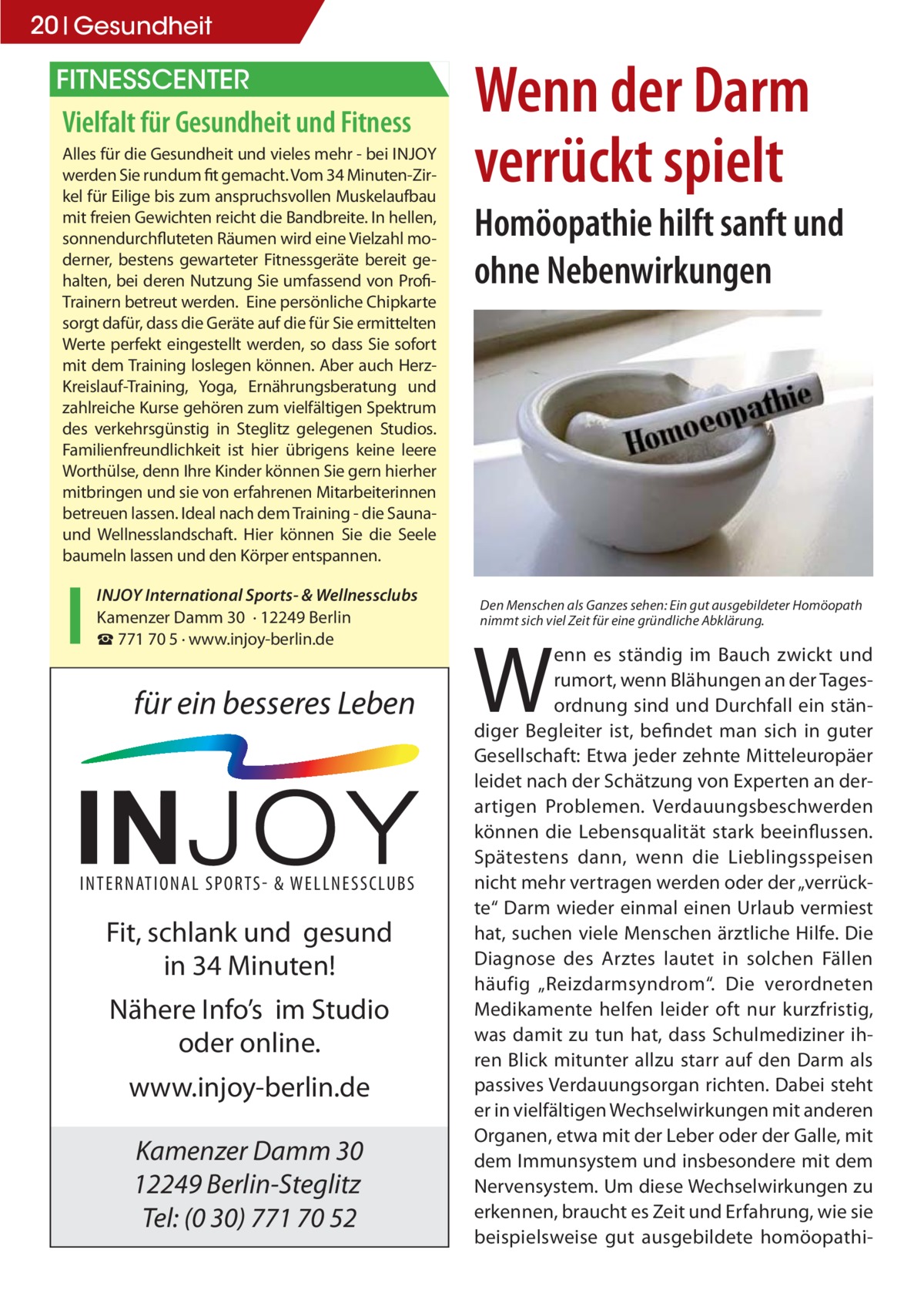 20 Gesundheit  FITNESSCENTER  Vielfalt für Gesundheit und Fitness Alles für die Gesundheit und vieles mehr - bei INJOY werden Sie rundum fit gemacht. Vom 34 Minuten-Zirkel für Eilige bis zum anspruchsvollen Muskelaufbau mit freien Gewichten reicht die Bandbreite. In hellen, sonnendurchfluteten Räumen wird eine Vielzahl moderner, bestens gewarteter Fitnessgeräte bereit gehalten, bei deren Nutzung Sie umfassend von ProfiTrainern betreut werden. Eine persönliche Chipkarte sorgt dafür, dass die Geräte auf die für Sie ermittelten Werte perfekt eingestellt werden, so dass Sie sofort mit dem Training loslegen können. Aber auch HerzKreislauf-Training, Yoga, Ernährungsberatung und zahlreiche Kurse gehören zum vielfältigen Spektrum des verkehrsgünstig in Steglitz gelegenen Studios. Familienfreundlichkeit ist hier übrigens keine leere Worthülse, denn Ihre Kinder können Sie gern hierher mitbringen und sie von erfahrenen Mitarbeiterinnen betreuen lassen. Ideal nach dem Training - die Saunaund Wellnesslandschaft. Hier können Sie die Seele baumeln lassen und den Körper entspannen. INJOY International Sports- & Wellnessclubs Kamenzer Damm 30 · 12249 Berlin ☎ 771 70 5 · www.injoy-berlin.de  für ein besseres Leben  INTERNATIONAL SPORTS & WELLNESSCLUBS  Fit, schlank und gesund in 34 Minuten! Nähere Info’s im Studio oder online. www.injoy-berlin.de Kamenzer Damm 30 12249 Berlin-Steglitz Tel: (0 30) 771 70 52  Wenn der Darm verrückt spielt Homöopathie hilft sanft und ohne Nebenwirkungen  Den Menschen als Ganzes sehen: Ein gut ausgebildeter Homöopath nimmt sich viel Zeit für eine gründliche Abklärung.  W  enn es ständig im Bauch zwickt und rumort, wenn Blähungen an der Tagesordnung sind und Durchfall ein ständiger Begleiter ist, befindet man sich in guter Gesellschaft: Etwa jeder zehnte Mitteleuropäer leidet nach der Schätzung von Experten an derartigen Problemen. Verdauungsbeschwerden können die Lebensqualität stark beeinflussen. Spätestens dann, wenn die Lieblingsspeisen nicht mehr vertragen werden oder der „verrückte“ Darm wieder einmal einen Urlaub vermiest hat, suchen viele Menschen ärztliche Hilfe. Die Diagnose des Arztes lautet in solchen Fällen häufig „Reizdarmsyndrom“. Die verordneten Medikamente helfen leider oft nur kurzfristig, was damit zu tun hat, dass Schulmediziner ihren Blick mitunter allzu starr auf den Darm als passives Verdauungsorgan richten. Dabei steht er in vielfältigen Wechselwirkungen mit anderen Organen, etwa mit der Leber oder der Galle, mit dem Immunsystem und insbesondere mit dem Nervensystem. Um diese Wechselwirkungen zu erkennen, braucht es Zeit und Erfahrung, wie sie beispielsweise gut ausgebildete homöopath