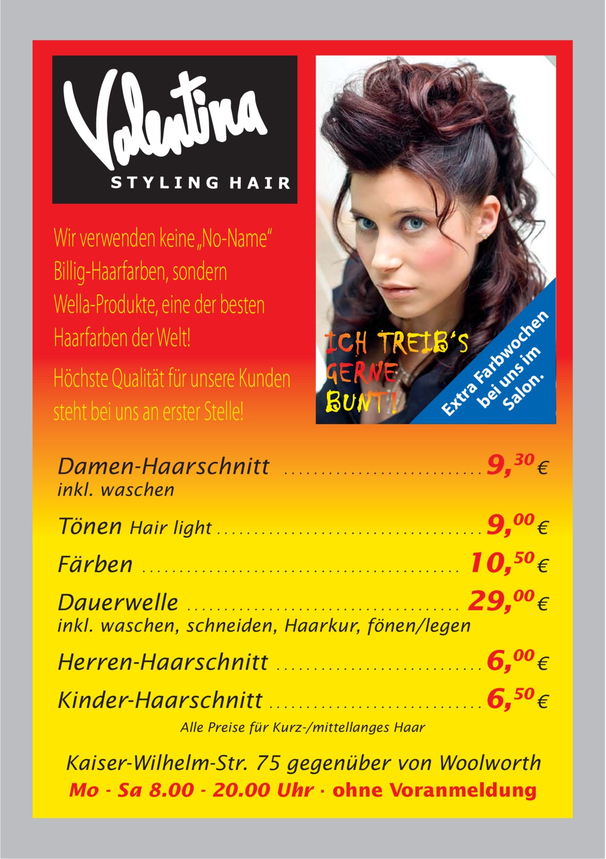 Damen-Haarschnitt  Ex tr a be Fa i rb Sa un wo lo s im ch n. en  Wir verwenden keine „No-Name“ Billig-Haarfarben, sondern Wella-Produkte, eine der besten Haarfarben der Welt! Höchste Qualität für unsere Kunden steht bei uns an erster Stelle!  ...........................  inkl. waschen  Tönen  9,30 €  Hair light . . . . . . . . . . . . . . . . . . . . . . . . . . . . . . . . . . . . 9,00 €  10,50 € Dauerwelle . . . . . . . . . . . . . . . . . . . . . . . . . . . . . . . . . . . . . 29,00 € Färben  ...........................................  inkl. waschen, schneiden, Haarkur, fönen/legen  6,00 € Kinder-Haarschnitt . . . . . . . . . . . . . . . . . . . . . . . . . . . . . 6,50 € Herren-Haarschnitt  ............................  Alle Preise für Kurz-/mittellanges Haar  Kaiser-Wilhelm-Str. 75 gegenüber von Woolworth Mo - Sa 8.00 - 20.00 Uhr · ohne Voranmeldung