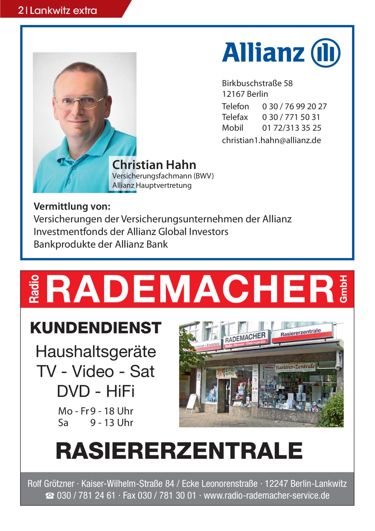 2 Lankwitz extra  Birkbuschstraße 58 12167 Berlin Telefon 0 30 / 76 99 20 27 Telefax 0 30 / 771 50 31 Mobil 01 72/313 35 25 christian1.hahn@allianz.de  Christian Hahn Versicherungsfachmann (BWV) Allianz Hauptvertretung  Vermittlung von: Versicherungen der Versicherungsunternehmen der Allianz Investmentfonds der Allianz Global Investors Bankprodukte der Allianz Bank  KUNDENDIENST Haushaltsgeräte TV - Video - Sat DVD - HiFi Mo - Fr 9 - 18 Uhr Sa 9 - 13 Uhr  RASIERERZENTRALE Rolf Grötzner · Kaiser-Wilhelm-Straße 84 / Ecke Leonorenstraße · 12247 Berlin-Lankwitz ☎ 030 / 781 24 61 · Fax 030 / 781 30 01 · www.radio-rademacher-service.de