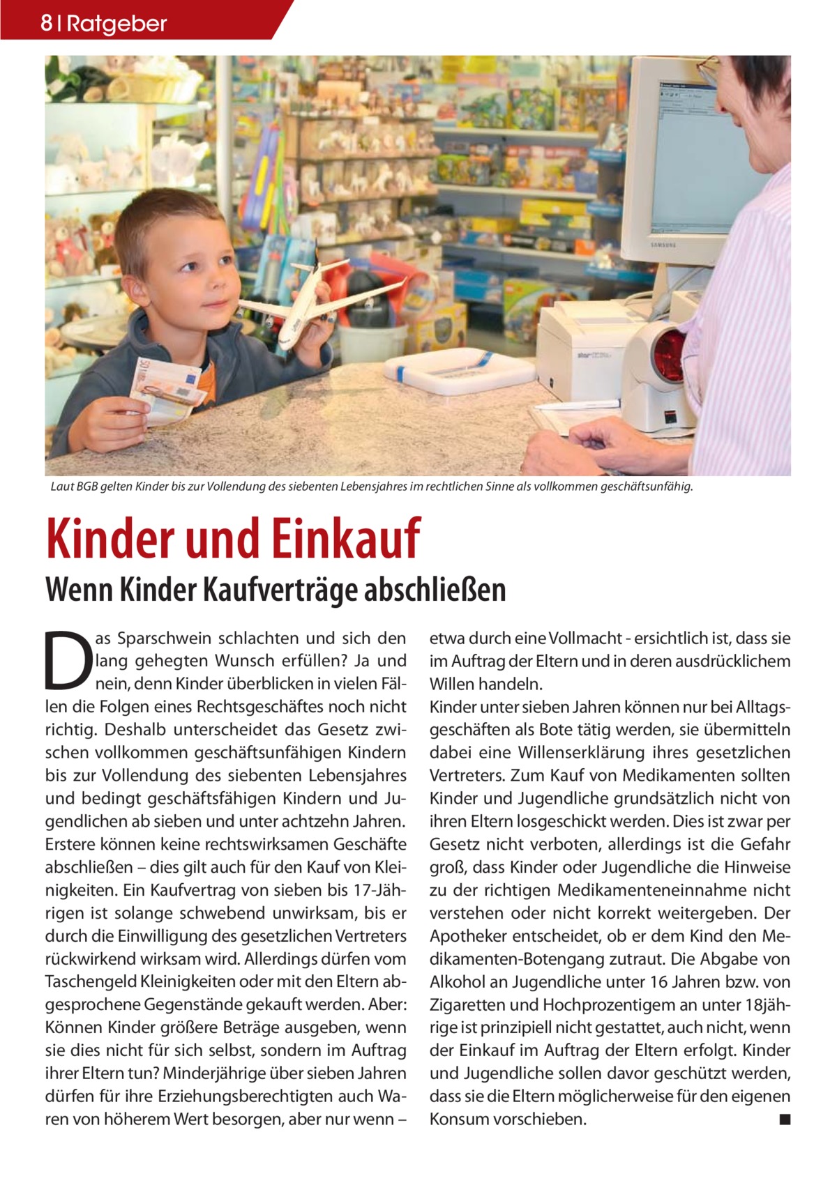 8 Ratgeber  Laut BGB gelten Kinder bis zur Vollendung des siebenten Lebensjahres im rechtlichen Sinne als vollkommen geschäftsunfähig.  Kinder und Einkauf Wenn Kinder Kaufverträge abschließen  D  as Sparschwein schlachten und sich den lang gehegten Wunsch erfüllen? Ja und nein, denn Kinder überblicken in vielen Fällen die Folgen eines Rechtsgeschäftes noch nicht richtig. Deshalb unterscheidet das Gesetz zwischen vollkommen geschäftsunfähigen Kindern bis zur Vollendung des siebenten Lebensjahres und bedingt geschäftsfähigen Kindern und Jugendlichen ab sieben und unter achtzehn Jahren. Erstere können keine rechtswirksamen Geschäfte abschließen – dies gilt auch für den Kauf von Kleinigkeiten. Ein Kaufvertrag von sieben bis 17-Jährigen ist solange schwebend unwirksam, bis er durch die Einwilligung des gesetzlichen Vertreters rückwirkend wirksam wird. Allerdings dürfen vom Taschengeld Kleinigkeiten oder mit den Eltern abgesprochene Gegenstände gekauft werden. Aber: Können Kinder größere Beträge ausgeben, wenn sie dies nicht für sich selbst, sondern im Auftrag ihrer Eltern tun? Minderjährige über sieben Jahren dürfen für ihre Erziehungsberechtigten auch Waren von höherem Wert besorgen, aber nur wenn –  etwa durch eine Vollmacht - ersichtlich ist, dass sie im Auftrag der Eltern und in deren ausdrücklichem Willen handeln. Kinder unter sieben Jahren können nur bei Alltagsgeschäften als Bote tätig werden, sie übermitteln dabei eine Willenserklärung ihres gesetzlichen Vertreters. Zum Kauf von Medikamenten sollten Kinder und Jugendliche grundsätzlich nicht von ihren Eltern losgeschickt werden. Dies ist zwar per Gesetz nicht verboten, allerdings ist die Gefahr groß, dass Kinder oder Jugendliche die Hinweise zu der richtigen Medikamenteneinnahme nicht verstehen oder nicht korrekt weitergeben. Der Apotheker entscheidet, ob er dem Kind den Medikamenten-Botengang zutraut. Die Abgabe von Alkohol an Jugendliche unter 16 Jahren bzw. von Zigaretten und Hochprozentigem an unter 18jährige ist prinzipiell nicht gestattet, auch nicht, wenn der Einkauf im Auftrag der Eltern erfolgt. Kinder und Jugendliche sollen davor geschützt werden, dass sie die Eltern möglicherweise für den eigenen Konsum vorschieben. ◾