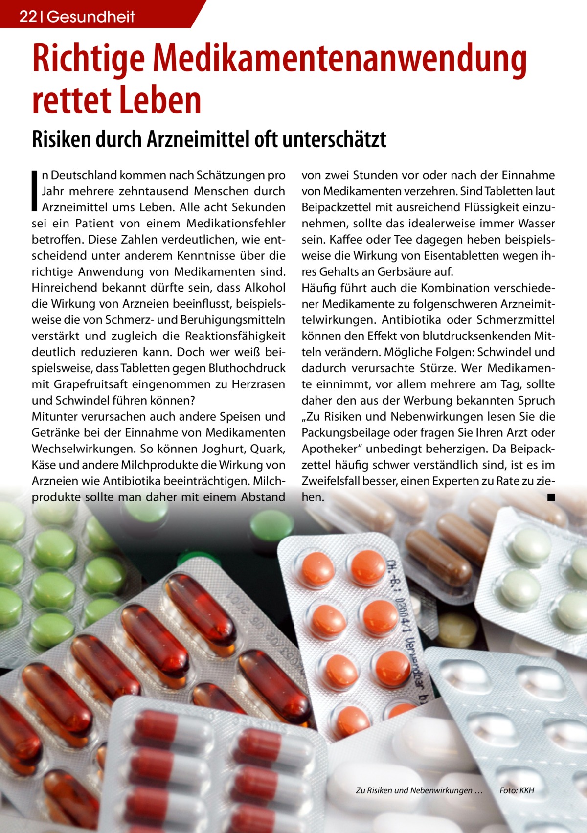 22 Gesundheit  Richtige Medikamentenanwendung rettet Leben Risiken durch Arzneimittel oft unterschätzt  I  n Deutschland kommen nach Schätzungen pro Jahr mehrere zehntausend Menschen durch Arzneimittel ums Leben. Alle acht Sekunden sei ein Patient von einem Medikationsfehler betroffen. Diese Zahlen verdeutlichen, wie entscheidend unter anderem Kenntnisse über die richtige Anwendung von Medikamenten sind. Hinreichend bekannt dürfte sein, dass Alkohol die Wirkung von Arzneien beeinflusst, beispielsweise die von Schmerz- und Beruhigungsmitteln verstärkt und zugleich die Reaktionsfähigkeit deutlich reduzieren kann. Doch wer weiß beispielsweise, dass Tabletten gegen Bluthochdruck mit Grapefruitsaft eingenommen zu Herzrasen und Schwindel führen können? Mitunter verursachen auch andere Speisen und Getränke bei der Einnahme von Medikamenten Wechselwirkungen. So können Joghurt, Quark, Käse und andere Milchprodukte die Wirkung von Arzneien wie Antibiotika beeinträchtigen. Milchprodukte sollte man daher mit einem Abstand  von zwei Stunden vor oder nach der Einnahme von Medikamenten verzehren. Sind Tabletten laut Beipackzettel mit ausreichend Flüssigkeit einzunehmen, sollte das idealerweise immer Wasser sein. Kaffee oder Tee dagegen heben beispielsweise die Wirkung von Eisentabletten wegen ihres Gehalts an Gerbsäure auf. Häufig führt auch die Kombination verschiedener Medikamente zu folgenschweren Arzneimittelwirkungen. Antibiotika oder Schmerzmittel können den Effekt von blutdrucksenkenden Mitteln verändern. Mögliche Folgen: Schwindel und dadurch verursachte Stürze. Wer Medikamente einnimmt, vor allem mehrere am Tag, sollte daher den aus der Werbung bekannten Spruch „Zu Risiken und Nebenwirkungen lesen Sie die Packungsbeilage oder fragen Sie Ihren Arzt oder Apotheker“ unbedingt beherzigen. Da Beipackzettel häufig schwer verständlich sind, ist es im Zweifelsfall besser, einen Experten zu Rate zu ziehen. ◾  Zu Risiken und Nebenwirkungen …  Foto: KKH