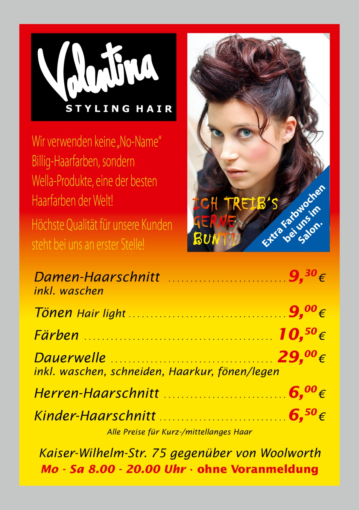 Damen-Haarschnitt  tr a be Fa i rb Sa un wo lo s im ch n. en  Ex  Wir verwenden keine „No-Name“ Billig-Haarfarben, sondern Wella-Produkte, eine der besten Haarfarben der Welt! Höchste Qualität für unsere Kunden steht bei uns an erster Stelle!  ...........................  inkl. waschen  Tönen  9,30 €  Hair light . . . . . . . . . . . . . . . . . . . . . . . . . . . . . . . . . . . . 9,00 €  10,50 € Dauerwelle . . . . . . . . . . . . . . . . . . . . . . . . . . . . . . . . . . . . . 29,00 € Färben  ...........................................  inkl. waschen, schneiden, Haarkur, fönen/legen  6,00 € Kinder-Haarschnitt . . . . . . . . . . . . . . . . . . . . . . . . . . . . . 6,50 € Herren-Haarschnitt  ............................  Alle Preise für Kurz-/mittellanges Haar  Kaiser-Wilhelm-Str. 75 gegenüber von Woolworth Mo - Sa 8.00 - 20.00 Uhr · ohne Voranmeldung