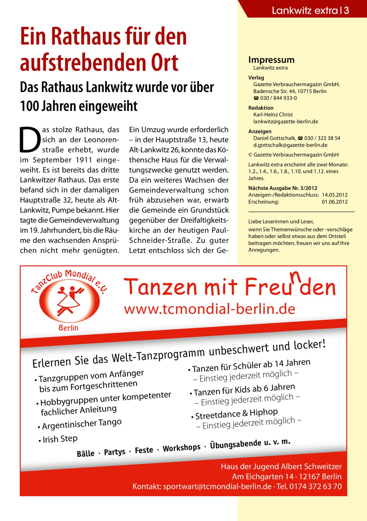 Lankwitz extra 3  Ein Rathaus für den aufstrebenden Ort  Impressum Lankwitz extra  Das Rathaus Lankwitz wurde vor über 100 Jahren eingeweiht  D  C nz  lub Mondial  Ein Umzug wurde erforderlich – in der Hauptstraße 13, heute Alt-Lankwitz 26, konnte das Köthensche Haus für die Verwaltungszwecke genutzt werden. Da ein weiteres Wachsen der Gemeindeverwaltung schon früh abzusehen war, erwarb die Gemeinde ein Grundstück gegenüber der Dreifaltigkeitskirche an der heutigen PaulSchneider-Straße. Zu guter Letzt entschloss sich der Ge Redaktion Karl-Heinz Christ lankwitz@gazette-berlin.de Anzeigen Daniel Gottschalk, ☎ 030 / 323 38 54 d.gottschalk@gazette-berlin.de © Gazette Verbrauchermagazin GmbH Lankwitz extra erscheint alle zwei Monate: 1.2., 1.4., 1.6., 1.8., 1.10. und 1.12. eines Jahres. Nächste Ausgabe Nr. 3/2012 Anzeigen-/Redaktionsschluss:	14.05.2012 Erscheinung:	01.06.2012 Liebe Leserinnen und Leser, wenn Sie Themen­wünsche oder -vorschläge haben oder selbst etwas aus dem Ortsteil beitragen möchten, freuen wir uns auf Ihre Anregungen.  e  . .V  Ta  as stolze Rathaus, das sich an der Leonorenstraße erhebt, wurde im September 1911 eingeweiht. Es ist bereits das dritte Lankwitzer Rathaus. Das erste befand sich in der damaligen Hauptstraße 32, heute als AltLankwitz, Pumpe bekannt. Hier tagte die Gemeindeverwaltung im 19. Jahrhundert, bis die Räume den wachsenden Ansprüchen nicht mehr genügten.  Verlag Gazette Verbrauchermagazin GmbH, Badensche Str. 44, 10715 Berlin ☎ 030 / 844 933-0  www.tcmondial-berlin.de B e rlin  er! beschwert und lock un m m ra og pr nz Ta eltab 14 Jahren Erlernen Sie das W Tanzen für Schüler Anfänger • Tanzgruppen vom tenen rit ch bis zum Fortges ter kompetenter • Hobbygruppen un fachlicher Anleitung ngo • Argentinischer Ta • Irish Step  •  möglich – – Einstieg jederzeit 6 Jahren • Tanzen für Kids ab möglich – it ze – Einstieg jeder op • Streetdance & Hiph öglich – m it ze er jed – Einstieg  u. v. m. ops · Übungsabende  ste · Worksh Bälle · Partys · Fe  Haus der Jugend Albert Schweitzer Am Eichgarten 14 · 12167 Berlin Kontakt: sportwart@tcmondial-berlin.de · Tel. 0174 372 63 70